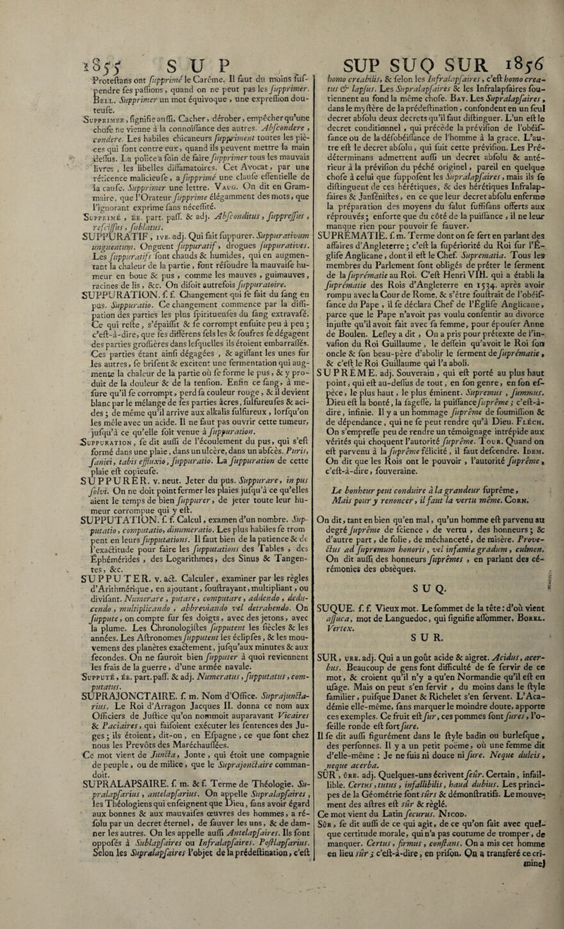 ï855 SU P Proteftans ont fupprimé le Carême. 11 faut du moins fuf- pendre fes pallions, quand on ne peut pas les fupprimer. Bell. Supprimer un mot équivoque , une expreffion dou- teufe. Supprimer, fignifie auffi, Cacher, dérober, empêcher qu’une choie ne vienne à la connoiffance des autres. Abfcondere , condere. Les habiles chicaneurs fuppriment toutes les piè¬ ces qui font contre eux , quand ils peuvent mettre la main deflus. La police a foin de faire fupprimer tous les mauvais livres , les libelles diffamatoires. Cet Avocat, par une réticence malicieufe, a fupprimé une claufe effentielle de la caufe. Supprimer une lettre. Vaug. On dit en Gram¬ maire, que l’Orateur fupprimé élégamment des mots, que l’ignorant exprime fans néceffité. Supprimé , ée. part. paff. Sc adj. Abfconditus, fupprejfus , refciffus, fublatus. SUPPURATIF , ivE, adj. Qui fait fuppurer. Suppurativum unguentum. Onguent fuppuratif, drogues fuppuratives. Les fuppuratifs font chauds Sc humides, qui en augmen¬ tant la chaleur de la partie, font réfoudre la mauvaife hu¬ meur en boue & pus , comme les mauves , guimauves, racines de lis, &c. On difoit autrefois fuppuratoire, SUPPURATION, f. f. Changement qui fe fait du fang en pus. Suppuratio. Ce changement commence par la diffi- pation des parties les plus fpiritueufes du fang extravafé. Ce qui refte , s’épaiffit Sc fe corrompt enfuite peu à peu ; c’eft-à-dire, que les différons fels les & foufres fe dégagent des parties groffières dans lefquelles ils étoient embarraffés. Ces parties étant ainfi dégagées , & agiffant les unes fur les autres, fe brifent & excitent une fermentation qui aug¬ mente la chaleur de la partie où fe forme le pus, & y pro¬ duit de la douleur Sc de la tenfion. Enfin ce fang, à me- ffure qu’il fe corrompt, perd fa couleur rouge, Sc il devient blanc par le mélange de les parties âcres, fulfureufes Sc aci¬ des ; de même qu’il arrive aux alkalis fulfureux , lorfqu’on les mêle avec un acide. Il ne faut pas ouvrir cette tumeur, jufqu’à ce qu’elle foit venue à fuppuration. ^Suppuration , fe dit auffi de l’écoulement du pus, qui s’eft formé dans une plaie, dans un ulcère, dans un abfcès. Puris, faniei, tabis effluxio, fuppuratio. La fuppuration de cette plaie eft copieufe. SUPPURER, v. neuf. Jeter du pus. Suppurare, in pus folvi. On ne doit point fermer les plaies jufqu’à ce qu’elles aient le temps de bien fuppurer, de jeter toute leur hu¬ meur corrompue qui y eft. SUPPUTATION, f. f. Calcul, examen d’un nombre. Sup¬ putatio, computatio, dinumeratio. Les plus habiles fe rrom pent en leurs fupputations. Il faut bien de la patience & de l’exactitude pour faire les fupputations des Tables , des Êphémérides , des Logarithmes, des Sinus Sc Tangen¬ tes, Sc c. SUPPUTER, v. aét. Calculer, examiner par les règles d’Arithmétique, en ajoutant, fèuftrayant, multipliant, ou divifant. Numerare , putare, computare, addendo , dedu¬ cendo , multiplicando , abbreviando vel detrahendo. On fuppute, on compte fur fes doigts, avec des jetons, avec la plume. Les Chronologiftes fupputcnt les fiècles Sc les années. Les AftronomesJïipputent les éclipfes, Sc les mou- vemens des planètes exactement, jufqu’aux minutes & aux fécondés. On ne fauroit bien fupputer à quoi reviennent les frais de la guerre, d’une armée navale. Supputé , ée. part. paff. Sc adj. Numeratus, fupputatus, com¬ putatus. SUPRAJONCTAIRE. f m. Nom d’Office. Suprajunêla- rius, Le Roi d’Arragon Jacques II. donna ce nom aux Officiers de Juftice qu’on nommoit auparavant Vicaires Sc Paciaires, qui faifoient exécuter les fentences des Ju¬ ges ; ils étoient, dit-on , en Effiagne , ce que font chez nous les Prévôts des Maréchau fiées. Ce mot vient de Junfta, Jonte, qui étoit une compagnie de peuple , ou de milice, que le Suprajo ntl aire comman- doit. SU PR AL APSAIRE. f m. & f. Terme de Théologie. Su- pralapfarius , antelapfarius. On appelle Supralapfaires , les Théologiens qui enfeignent que Dieu, {ans avoir égard aux bonnes Sc aux mauvaifes œuvres des hommes, a ré- folu par un decret éternel, de fauver les uns, & de dam¬ ner les autres. On les appelle auffi Antelapfaires. Ils {ont oppofés à Sublapfaires ou Infralapfaires. Pofilapfarius. Selon les Supralapfaires l’objet de la prédeftination, c’eft SUP SUQ SUR 1856 homo creabilis, Sc félon les Infralapfaires, c’eft homo crea¬ tus & lapjus. Les Supralapfaires Sc les Infralapfaires fou- tiennent au fond la même chofe. Bay. Les Supralapfaires , dans le m^ ftère de la prédeftination, confondent en un feu! decret abfolu deux decrets qu’il faut diftinguer. L’un eft le decret conditionnel , qui précède la prévifion de l’obéif- fance ou de ladéfobéifiance de l’homme à la grâce. L’au¬ tre eft le decret abfolu, qui fuit cette prévifion. Les Pré1* déterminans admettent auffi un decret abfolu Sc anté¬ rieur à la prévifion du péché originel, pareil en quelque chofe à celui que fuppofènt les Supralapfaires, mais ils fe diftinguent de ces hérétiques, Sc des hérétiques Infralap¬ faires Sc Janféniftes, en ce que leur decret abfolu enferme la préparation des moyens du fàlut fuffifàns offerts aux réprouvés ; enforte que du côté de la puiffance , il ne leur manque rien pour pouvoir fe fàuver. SUPREMATIE, f m. Terme dont on fe fèrt en parlant des affaires d’Angleterre ; c’eft la fùpériorité du Roi fur l’E- glife Anglicane, dont il eft le Chef. Suprematia. Tous les membres du Parlement font obligés de prêter le ferment de la fuprématie au Roi. C’eft Henri VIH. qui a établi la fuprématie des Rois d’Angleterre en 1534. après avoir rompu avec la Cour de Rome, Sc s’être fouftrait de l’obéif- fance du Pape , ilfe déclara Chef de l’Églifè Anglicane, parce que le Pape n’avoit pas voulu confentir au divorce injufte qu’il avoit fait avec fa femme, pour époufèr Anne de Boulen. Lefley a dit , On a pris pour prétexte de i’in- vafion du Roi Guillaume , le defiein qu’avoit le Roi fou oncle Sc fon beau-père d’abolir le ferment de fuprématie > Sc c’eft le Roi Guillaume qui l’a aboli. SUPREME, adj. Souverain , qui eft porté au plus haut point, qui eft au-defiùs de tout, en fon genre, en fon ef- Ïèce, le plus haut, le plus éminent. Supremus , fummus. )ieu eft la bonté, la fageftè, la puifiâncefuprême -, c’eft-à- dire , infinie. Il y a un hommage fuprême de foumiffion Sc de dépendance , qui ne fè peut rendre qu’à Dieu. Fléch. On s’empreffe peu de rendre un témoignage intrépide aux vérités qui choquent l’autorité fuprême. Tour. Quand on eft parvenu à la fuprême félicité , il faut defcendre. Idem. On dit que les Rois ont le pouvoir , l’autorité fuprême % c’eft-à-dire, fouveraine. Le bonheur peut conduire à la grandeur fuprême. Mais pour y renoncer, il faut la vertu même. Corn. On dit, tant en bien qu’en mal, qu’un homme eft parvenu au degré Juprême de fcience , de vertu , des honneurs ; Sc d’autre part, de folie, de méchanceté, de misère. Prove¬ nus ad fupremum honoris, vel infamia gradum, culmen. On dit auffi des honneurs fuprêmes , en parlant des cé¬ rémonies des obsèques. S U Q. SUQUE. f. f. Vieux mot. Lefommet de la tête: d’où vient ajjuca, mot de Languedoc, qui fignifie affommer, Borel. Vertex. SUR. SUR, ure. adj. Qui a un goût acide & aigret. Acidus, acer¬ bus, Beaucoup de gens font difficulté de fè fervir de ce mot, Sc croient qu’il n’y a qu’en Normandie qu’il eft en ufage. Mais on peut s’en fervit , du moins dans le ftyle familier, puifque Danet Sc Richelet s’en fervent. L’Aca¬ démie elle-même, fans marquer le moindre doute, apporte ces exemples. Ce fruit eft fur, ces pommes font fures, l’or feille ronde eft fortfure. Il fe dit auffi figurément dans le ftyle badin ou burlefque , des perfonnes. Il y a un petit poème, où une femme dit d’elle-même : Je ne fuis ni douce ni fure. Neque dulcis, neque acerba. SÛR , ûre. adj. Quelques-uns écrivent feûr. Certain, infail¬ lible. Certus, tutus, infallibilis, haud dubius. Les princi¬ pes de la Géométrie font sûrs Sc démonftratifs. Lemouve-; ment des aftres eft sûr Sc réglé. Ce mot vient du Latin fecurus. Nicod. Sûr, fe dit auffi de ce qui agit, de ce qu’on fait avec quel¬ que certitude morale, quin’a pas coutume de tromper, de manquer. Certus, firmus, conflans. On a mis cet homme en lieu sûr 4 c’eft-à-dire, en prifon. Qn a transféré ce cri- mine} JM .T