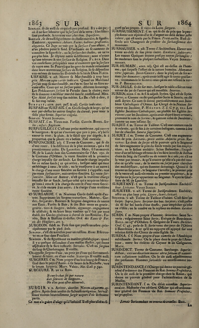 1863 SUR Surface, fe dit auffi de ce qui eft peu profond. Il y a des pays où il ne faut labourer que la fur face de la terre : fi les filions font profonds, la terre ne vaut plus rien. Superficiei. Surface , le dit auffi figurément en chofes morales, 8c fignifie, Extérieur, apparence, dehors. Faciès, habitus ,praftantia, elegantia. Ce Juge ne voit que la furface d’une affaire, il n’en pénètre point le fond. D’ordinaire on le contente de connoître la fuperficie , ou la furface des chofes, on ne va pas plus loin. Je déplore notre indifférence; nous n’avons qu’une teinture 8c une furface de Religion. Fléch. Dans vos confeffions précipitées vous n’examinez que la furface de votre ame. Id. Pourvu que les gens du monde retiennent dans leurs œuvres une furface de Religion, ils fe difpenfont eux-mêmes de toutes les févérités de la loi de Dieu.Fléch. URFAIRE. v. aft. Mettre là Marchandée à trop haut prix. Mercem &quo carius indicare. Quand un Marchand furfait trop fa marchandée , on s’en va làns lui en faire au¬ cune offre. Ceux qui ne furfont point, débitent davantage. Les Prédicateurs furfont le Paradis dans la chaire ; mais ils le donnent à meilleur marché dans le confeffional. Mén. Cet Abbé furfait trop fon mérite. La Br. c’eft-à-dire, il fe fait trop valoir. Surfait, aite. part. paff. Sc adj. Carius indicatus. SURFAIS ou SURFALa.. f m. GroiTelangle & large, qu’on met par-deffus les autres fangles du cheval, pour tenir la lèlle plus ferme. Superior cingula. Surfais. Voyez Surpoids. SURFAIT, fm. Vieux mot. Forfait. Gauvin. Borel. Sce¬ lus , nefas, fiagitium. SURFEUILLE.fi f. C’eft une petite membrane, qui couvre le bourgeon, & qui ne s’ouvrant que peu à peu, n’y laiffe entrer le vent -, la pluie, & le Ibleil que par dégrés, 8c à proportion que la plante en a belbin. Folii cuticula. SURFONCIÈRE, adj. f. Terme de Coutume , qui fe dit d’une rente , à la différence de la plus ancienne, qui a été premièrement créée. De Laurière. Mais, fi l’on en croit M. de la Lande dans fon Commentaire fur l’Art. 130. de la Coutume d’Orléans , la rente foncière eft la première charge impofée fur un fonds. La fécondé charge impofée fur ce même fonds ( ce qui arrive , lorfque celui qui tient un héritage à cens , le cède , ou le tranfporte à un autre à la charge d’une rente foncière ou fiircens ) s’appelle, non pas rente furfoncière, mais arrière-foncière. La rente fur- foncière , félon cet Auteur , n’eft que la troifième charge impofée fur ce fonds, lorfque celui quia acquis un hérita¬ ge tenu à cens Sc à la charge du cens & d’une rente fonciè¬ re, le cède encore à un autre, à la charge d’une troifième rente foncière. K?1 SURGARDE, fi m. Nouveau Garde établi après d’au¬ tres. Supprimons les Sergens traverfiers, Maîtres , Gar¬ des , Surgardes, Routiers 8c Sergens dangereux de toutes nos Eaux, Forêts 8c Bois , 8c des Bois tenus en grurie , grairie, tiers 8c dangers , indivis , appanage , engagement 8c ufufruit ; 8c en leurs lieux voulons qu’il foit par nous établi des Gardes généraux à cheval de nos Rivières , Fo¬ rêts , Bois & Buiffons ci-delfus. Ord. des Eaux & For. tit. des Huiffiers, art. 3. SURGEON, fùbft. ïn. Petit fion que pouffe un arbre, prin¬ cipalement par le pied. Stolo. Surgeon , s’eft dit autrefois pour un ruiffeau. Rivus. Il fe trou¬ ve en ce fens dans Froiffard. Surgeon , le dit figurément en matière généalogique, quand il y a quelque defcendant d’une maifon illulcre, qui donne efpérance de la faire refleurir. Surculus. C’eft un furgeon du fàng de Charlemagne. Il vieillit. On appelle furgeon d’eau , un petit jet d’eau qui fort naturel¬ lement de terre, ou d’une roche. Scaturigo. Il vieillit auffi. SURGERES, f m. Nom propre d’un bon bourg de France, fitué dans le pà'ys d’Aunis , à fix lieues de la Rochelle, vers le levant. Sitrger'u. Maty. Valois, Not. Gall.p.$40. SURG EURE. R. de la Rose. Si con le chat fet par nature ■Les fciences de furgeure, Ne n’en peut eflre détournés. SURGIR, v. n. Arriver, aborder. Navem ad portmn ap¬ pellere. Après deux années de fâcheufe navigation, les vaifi- feaux vinrent heureufément furgir au port d’où ils étoient partis. Ce mot a’a guère d’ufage qu’à l’infinité. Il eft plus ufité au fi- S U R 1864 guré qu’au propre. 11 vient du Latin furgere. SURHAUSSEMENT, f m. qui fe dit du prix que le peu¬ ple donne aux elpèces d’or Sc d’argent au-delà de leur jufte valeur, qui eft taxée par le Prince. Pretii auélio. Il eft dé¬ fendu aux Changeurs de profiter du furhaujfement des monnoies. SURHAUSSER, v. aéi. Terme d’Architecture. Élever une voûte au-delà de fon plein cintre. Exaltare, fublevare. Les voûtes Gotiques étoient prefque toutes furhaujfées / les modernes font la plufpart fùrbaiffées. Voyez Surbais¬ sement. SUR-HUMAIN , aine. adj. Qui eft au-deffùs de l’hom¬ me , qui furpaffe l’effort de ia nature humaine. Humanas vires Juperans. Jesus-Christ , dans la plufpart de fes ac¬ tions fur-humaines, après avoir laiffé agir fà toute-puillàn- ce, recommande le fecret à ceux qui en ont reffenti la ver¬ tu. P. Bourdaloue. SUR-J AU LÉ. fe dit fur mer, lorfque le cable a fait un tour autour du jas de l’ancre qui eft mouillée. Intortus. SURIEN, enne. f m. & f. & adjeCt. Syrien. Qui eft de Syrie. Syrius, a. Comme on dit quelquefois Surie 8c Sourie, on die auffi Surien. Ce nom fe donne particulièrement aux Jaco- bites Catholiques d’Orient. Le Clergé de la Nation Su- rienne ou Jacobite. P. H É l y o t. T. I. C. 7. p. 112. Les Églifes Jacobites Catholiques , ou pluftôt les Églifes Su- Tiennes ; car les Jacobites, après avoir abjuré leurs erreurs, prennent le nom de Suriens, 8c quittent celui de Jacobites , comme un nom infâme. Id. SURJET, f m. Terme de Tailleur. C’eft une couture ronde Sc relevée, qui fe fait à de certaines befognes, comme à des bas de chauffes. Sutura fuperjetla. SURJET, f. m. Terme de Coutume. C’eft une augmenta¬ tion de prix. Licitatio , pretii aubtio. Adjetiio pretii. Ra- gueau. Le droit de fur jet eft le pouvoir qu’a le Seigneur de faire augmenter le prix du fonds vendu par fon emphy- / téote, en le fàifànt enchérir. Selon Bafmaifon , l'acqué¬ reur d’un tel héritage eft tenu de s’en faire inveftir,& il eftau choix du Seig. de l’inveftir ou de retenir ia croie ; ou s’il ne la veut pas retenir, 8c qu’il trouve qu’elle n’a pas été ven¬ due ce quelle vaut, de la mettre en fur jet pour chercher des enchériffeurs , qui en donnent davantage. Quand il fe trouve un furjetant, le Seigneur l’inveftit ; le premier prix de la vente eft auffi-tôt rendu au premier acquéreur, & le furplusou le fur jet appartient au Seigneur. Voyez le Giof- faire de M. de Laurière. SURJETANT, f m. Terme de Jurifprudence. Enchérit feur. Licitator. Voyez Surjet. SURJETER, v. aCt. Terme de Jurifprudence. Enchérir, offrir un plus haut prix. Licere, liceri, licitari. Surjeter, v. aCt. Terme de Tailleur d’habits. C’eft faire un furjet. Supra fuere. Surjeter des bas. Surjeter, c’eft paffèr du fil fur les bords d’une étoffe, pour empêcher qu’elle ne s’éfile, ou la coudre en la repliant en dedans. Leviter fuere. SURIN, f m. Nom propre d’homme. Severinus. Saint Se- verin , vulgairement Saint Surin, Évêque de Bourdeaux. Baill. au 23e d’OCtobre. S. Grégoire de Tours. De Glor. Conf. C. 45 , parle de S. Surin venu des pays de l’Orient à Bourdeaux , & ce qu’il en rapporte eft appuyé fur une relation fidèle des Clercs de cette Églifè. Id. SURINA, f f. Nom propre d’une contrée de l’Amérique méridionale. Surina. On la place dans le pays de l’Ama¬ zone , entre les rivières de Cayane & de Cufiguares. Maty. SURINDICT. Terme de Coutume. Surcharge. Superin- ditium, extraordinarium munus ultra folitam & canoni¬ cam collationem indiélum. On le dit auffi adjectivement des perfonnes. Hommes furindicls ou exceffivement im- pofés. SU RINTEND ANCE.f. f.Charge qui donne un pouvoir gé¬ néral d’ordonner des Finances du Roi. Summa Prafeùlura. On le dit auffi de la première charge chez la Reine, qui donne un pouvoir général pour l’adminiftration de fà Maifon. SURINTENDANT, f. m. On difoit autrefois. Superin¬ tendant. Malherbe s’en eft fervi. Officier qui eft ordonna¬ teur général des Finances du Roi. Summus Pr-efecius, velpr&pofitus. Jamais Surintendant ne trouva de-cruelles. Boil. La