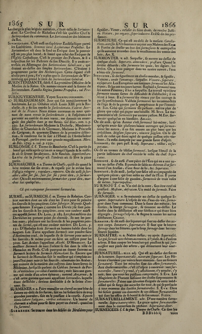 i o6$ SUR La charge la plias briguée autrefois, c’étoit celle de Surinten¬ dant. Le Cardinal de Richelieu s’eft fait qualifier Chef & Surintendant du commerce. Le Surintendant des bàtimens du Roi. Surintendant. C’eft auffi unfupérieur Eccléfiaftique parmi les Luthériens. Summus inter Lutheranos Pr&feélus. Le Surintendant eft dans le fond un Evêque dont le pouvoir eft un peu plus borné, & limité que celui des Évêques de l’Églife Catholique. C’eft le premier des Pafteurs, 8c il a înfpection fur les Pafteurs de fon Diocèfe. Il y avoit au¬ trefois en Allemagne des Surintendant Généraux , qui étoient au-defiùs des fimples Surintendant. C’étoient à proprement parler des Archevêques. Cette dignité s’eft abolie peu à peu ; il n’y a plus que le Surintendant de Wir- temberg qui prend le titre de Surintendant Général. SURINTENDANTE, fubft. f. La première Officière delà Maifon de la Reine. On nomme encore ainfi la femme du Surintendant. Familia, Regina fumma Pr&pofita , vel Pra- feéla. SURJOUVEIGNERIE. Voyez Sourjouveignerie. O SURLENDEMAIN. Jour qui fuit immédiatement le lendemain. Le 30. Oéfobre 1628. Louis XIII. prit la Ro¬ chelle , 8c y fit fon entrée le furlendemain. Valerot Jour¬ nal de la France. Nous étions convenus en nous quit¬ tant de nous revoir le furlendemain ,• 8c l’efpérance de parvenir au comble de mes vœux , me donnoit un avant- goût des plaifirs dont je me flatois. GilBlas, tom. i.p. 330. Le furlendemain Madame la Duchefle, Mesdemoi- felles de Charolois 8c de Clermont, Madame la Princefie de Carignan, 8c quarante Dames de la première diftinc- tion , fe rendirent fur le foir à l’Hotei de l’Ambafiadeur de Portugal, parées avec une grande magnificence. Merc. de Déc. 1723. 2. vol. p. 1352. SURLONGE, f f. Terme de Boucherie. C’eft la partie du bœuf qui refte après qu’on en a coupé l’épaule 8c la cuifie, & où fe lèvent les aloyaux, 8c le flanchet. Superlumbare. La tête de la furlonge eft l’endroit où fe lève la pièce parée. SURMARCHER, v. n.Terme de ChafTe, quife dit quand la bête revient fur fes erres , & repalfe par le même lieu. Veftigia relegere , repedare, repetere. On dit auffi fe fur- aller y aller fur foi, fuir fur foi ; pour dire , fe furmar- çher. On a dit anciennement Jürmarcber s pour dire, mar¬ cher fur quelqu’un. Cil qui vainqueur fon ennemi furmarche. SURMÉ, ou SURMECH. f. m. Terme de Relation. Cou¬ leur noirâtre dont on ufe chez les Turcs pour fe peindre les fourcils 8c les paupières. Color fubniger. Nigredo. Quel¬ ques femmes Turques ( comme les Dervis )fe font pein¬ dre les fourcils & les paupières , avec une couleur noirâ tre appelléfurmé. Du Loir, p. 183. Les plusauftèresdes Derviches ne portent point de chemife , ils ont les jam¬ bes nues , plufieurs ont les fourcils 8c les paupières pein¬ tes de furmé, qui eft une couleur noirâtre. Du Loir, p. 150. D’Herbelot écrit Surmech en homme habile dans les langues. Les Turcs appellent Surmech une poudre faite d’Antimoine crud, de laquelle ils fe fervent pour noircir les fourcils, & même pour en faire un collyre pour les yeux. Les Arabes l’appellent Alcohl. D’Herbelot. Le meilleur Surmech de tout l’orient fe fait dans la ville de Haroadan en Perfe. C’eft pourquoi on donne fouvent au Surmech le titre de Surmech Hamadani. Id. Encore que le Surmech de Hamadan foit le meilleur qui s’emploie au¬ jourd’hui pour noircir les fourcils , néanmoins les Arabes , qui traitent de la matière des colivres dans leurs livres de Médecine, lorfqu’ils parlent du Cohl ou Surmech de Per¬ fe , n’entendent pas celui d’antimoine ; mais bien une gom¬ me qui coule d’un arbre épineux , nommé Ancerout, 8c c’eft cette gomme que nous appelions Sarcocolla, laquelle étant defiéchée , devient fèmblable à de la farine d’en¬ cens. Id. SURMENER.V. a. Faire travailler un chevalou une bête de fomme au-delà de fes forces, foie en lui faifànt faire de trop grandes journées, foit en lç pouffant à la courfe. Equum nimio labore fatigare , viribus exhaurire. Un loueur de chevaux a a&ion pourfe faire payer un cheval, quand on l’a furmené. Suhmsn*r- Se trouve dans lesAffifes de Jérufalempour SUR 1866 lignifier, Vexer, refufer défaire droit, de rendre Jufti- ce. Vexare, jus negare , fuperinducere. Et il fe dit des pe r- fonnes. SURMESURE. Ce qui eft au-delà de la mefure. Corolla¬ rium, acce fio. L’Ordonnance enjoint aux Maîtres des Eau*: 8c Forêts de dreffier un état des jurmefures 8c outrepaffes qu’ils auroient trouvées dans le recollement des ventes des bois, Art. X. SURMONTER, v. aéf. SurpafTer, fe mettre au-defius de quelque chofe. Superare, antecedere , praflare. Quand la rivière déborde , elle furmonte les quais , les digues , les levées. On a beau pomper dans un navire ouvert, l’eau a bien-tôt furrnonté. Surmonter , fe ditfigurément en chofes morales ,8clignifie, Vaincre , avoir l’avantage, furpafier. Vincere, fuperare 5 exfuperare. Les Européens ont toujours furrnonté les Afia- tiques, ils Ifs ont toujours battus. Raphaël a furrnonté tous les autres Peintres ; il les a furpaffés. Le travail opiniâtre furmonte toutes fortes de difficultés & d’obftacles; il en vient à bout. Il a furrnonté fes rivaux par fon courage 8c par fa perfévérance. Valftein furmontoit les incommodités de l’âge 8c de la goutte par la tempérance 8c par l’exerci¬ ce. Sar. Celui qui furmonte fes paflions , mérite plus de ' gloire que celui qui gagne une bataille. M. Scuo. La ma¬ gnanimité n’eft furmontée par aucune paffion. M.Esp. Sur¬ monter quelqu’un en bienfaits. Ablanc. On dit auffi, qu’un Auteur s’eft furrnonté lui-même, lorf- qu’après avoir fait plufieurs beaux ouvrages qui furmon- t oient les autres, il en fait encore un plus beau que les précédens. Seipfum fuperare , vincere feipfum. On le dit auffi de celui qui étant agité de quelque paffion très-vio¬ lente , l’a enfin domptée par une grande force d’efprit. Surmonté, ée. part, pafif. 8c adj. Superatus , viélus , exfu- peratus. On dit en termes de blâfon furrnonté, lorfque l’émail de la partie inférieure du chef excède le refte du chef. Supe¬ ratus. Surmonté , fe dit auffi d’une pièce de l’Écu qui en a une au¬ tre au-defilis d’elle. Ilportoitde fable au chèvron d’or fur- monté d’un éeuflon , d’une fleur de lis , &c. Superatus. Surmonté , fe dit auffi, lorfqu’une fafee eft accompagnée de quelques pièces , qui font mifes au chef de l’Écu. Il porte d’argent a une fafee de gueules, furmontée de trois rôles de même. Superimpofîtus. SURMOÛT, f m. Vin tiré de la cuve , fans être cuvé ni prefiùré. Mufium, defrutum. Un muid de furmoût. Faire du furmoût. SURNAGER, v. n. Se maintenir au-defius de quelque li¬ queur. Supernatare. L’efprit de vin, l’eau-de-vie, furna- gent dans l’eau commune. Dans la fonte des métaux, les feories , la litarge furnagent, fe tiennent au-defiùs. Le foufre dans la diftillation eft une fùbftance qui étant bien dégorgée, fumage l’efprit, le flegme 8c toutes les autres fubftances. Charas. Surnager , fe dit auffi des liqueurs qui font au-defiùs des au¬ tres corps. Innatare, fupernatare. Il faut que le beurre fumage dans les fritures, que le firop fumage dans les con¬ fitures liquides. SURNAÎTRE, v. n. Naître defiùs, ou après. Supernafci. Le gui furnaît aux chênes,au rouvre, à l’yeufe, & à d’autres arbres. Il faut couper les branches qui pouffent & qui fur- naijfent aux pieds des arbres , qui détournent leur nour¬ riture. SURNATUREL , elle. adj. Qui eft au-defiùs des forces de la nature. Supernaturalis, naturam fuperans. Les Hé¬ breux n’auroient pas vaincu leurs ennemis, fans unfecours furnaturel. Tous les miracles font des effets furnaturels. Aux chofes naturelles, c’eft à l’efprit à concevoir : aux fur- naturelles , l’ame s’y prend, s’y affe&ionne, s’y attache, s’y unit, fans que nous les puiffions comprendre. S. Évr. Les Magiciens de Pharaon faifoient des chofes furprenantes & fur naturelle s. J’aime une dévotion éloignée de cette imbé¬ cillité qui fe forge des miracles fur tout ,8c qui fe perfuade à tous momens des fbttifesfurnaturelles. o. Évr. Dieu lui faifoit goûter ces douceurs 8c ces délices furnaturelles qui font les effets de fà bonté 8c de fon amour. Fléch. SURNATURELLEMENT. adv. D’une manière furna- turelle. Supra natur & vires. La grâce opère fumaturelle- ment dans la converfion du pécheur. Super natur aliter. SURNEIGÉES. C f. &plur. Terme deChaffe. Ce font les B B B b b b iij voies