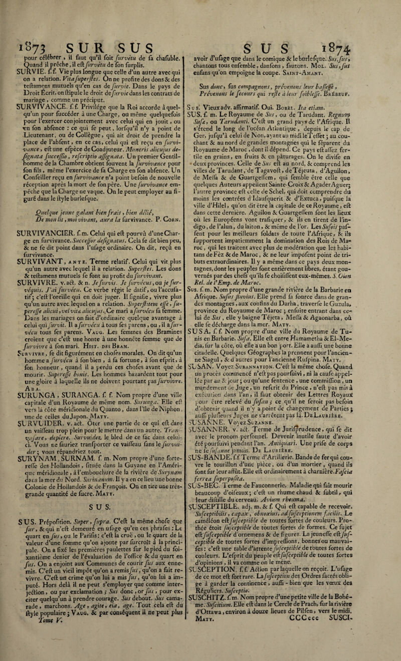 1873 SUR SUS pour célébrer , il faut qu’il foit furvètu de fa chafoble. Quand il prêche, il eft furvètu de fon furplis. SURVIE, f f. Vie plus longue que celle d’un autre avec qui on a relation. Vttafuperffes. On ne profite des dons 8c des teftamens mutuels qu’en cas de furvie. Dans le pays de Droit Écrit, on ftipule le droit defurvie dans les contrats de mariage, comme unpréciput. SURVIVANCE, f.f. Privilège que la Roi accorde àquel- qu’un pour fùccéder à une Charge, ou même quelquefois pour l’exercer conjointement avec celui qui en jouit, ou en fon abfence : ce qui fe peut, lorfqu’il n’y a point de Lieutenant, ou de Collègue, qui ait droit de prendre la place de l’abfent, en ce cas, celui qui et! reçu en furvi¬ vance , eft une efpèce de Coadjuteur. Muneris alicujus de- fignata fitccejjîo , referiptio ajjignata. Un premier Gentil¬ homme delà Chambre obtient fouvent la furvivance pour Ion fils, même l’exercice de fa Charge en fon abfence. Un Confeiller reçu en furvivance n’a point befoin de nouvelle réception après la mort de fon père. Une furvivance em¬ pêche que la Charge ne vaque. On le peut employer au fi¬ guré dans le ftyle burlefque. .Quelque jeune galant bien frais , bien délié, De mon lit, moi vivant, aura la furvivance. P. Corn. SURVIV ANC1ËR. f m. Celui qui eft pourvu d’une Char¬ ge en furvivance. Succefl'or defgnatus. Cela fe dit bien peu, & ne fe dit point dans l’ufage ordinaire. On dit, reçû en furvivance. SURVIVANT, ante. Terme relatif. Celui qui vit plus qu’un autre avec lequel il a relation. Super (les. Les dons 8c teftamens mutuels fe font au profit àxffur vivant. SURVIVRE. v. aét. 8c n. Je furvis. Je furvécus, ou je fur- véquis. J’ai furvécu. Ce verbe régit le datif, ou l’accufo- tif; c’eft l’oreille qui en doit juger. Il fignifie, vivre plus qu’un autre avec, lequel on a relation. Superftitem ejjè, fu- perefle alicui, veL vit et alicujus. Ce mari afurvécu la femme. Da ns les mariages on fait d’ordinaire quelque avantage à celui qui furvit. Il a furvécu à tous fes parens , ou , il zfur- vécu tous fes parens. Vaug. Les femmes des Bramines croient que c’eft une honte à une honnête femme que de fut ■vivre à fon mari. Hist. des Bram. Survivre , fe dit figurément en chofes morales. On dit qu’un homme a furvécu à fon bien , à fa fortune, à fon efprit, à fon honneur , quand il a perdu ces chofes avant que de mourir. Superejfe bonis. Les hommes hasardent tout pour une gloire à laquelle ils ne doivent pourtant pas furvivre. Ab a. SURUNGA , SURANGA. f f. Nom propre d’une ville capitale d’un Royaume de même nom. Surunga. Elle efi vers là côte méridionale du Quanto, dans l'île de Niphon, une de celles du Japon. Mat y. SURVUIDER. v. act. Oter une partie de ce qui eft dans un vaifieau trop plein pour le mettre dans un autre. ‘Pran<- vtajare, deplere. Survuidez. le bled de ce fac dans celui- ci. Vous ne fàuriez tranfporter ce vailTeau fans le furvui- der\ vous répandriez tout. SURYN AM , SURN AM. f m. Nom propre d’une forte- reffie des Hollandois , fituée dans la Guyane en l’Améri¬ que méridionale , à l’embouchure de la rivière de Sur y nam dans la mer du Nord. Surinanum. Il y a en ce lieu une bonne Colonie de Hollandois 8c de François. On en tire une très- grande quantité de fucre. Mat y. SUS. SUS. Prépofition. Super,fupra. C’eft la même chofe que fur, 8cqui n’eft demeuré en ufage qu’en ces phrafes : Le quart en fus, ou le Parifis: c’eft la crue , ou le quart de la valeur d’une fomme qu’on ajoute parfurcroît à la princi¬ pale. On a fixé les premières paillettes fur le pied du foi- xantième denier de l’évaluation de l’office 8c du quart en fus. On a enjoint aux Communes de courir fus aux enne¬ mis. C’eft un vieil impôt qu’on a remisfus, qu’on a fait re¬ vivre. C’eft un crime qu’on lui a mis Jus, qu’on lui a im¬ puté. Hors delà il ne peut s’employer que comme inter- jeétion, ou par exclamation Sus donc , or fus , pour ex¬ citer quelqu’un à prendre courage. Sus debout. Sus cama¬ rade , marchons. Age, agite, eia, âge. Tout cela eft du ftyle populaire ; Vaug. 8c par conséquent il ne peut plus l ome K SUS 1874 avoir d’ufoge que dans le comique & leburîefqUe. Sus,fus* chantons tous enfemble, danfons , fautons. Mot.. Sus,fus enfans qu’on empoigne la coupe. Saint-Amant. Sus donc, fos compagnons, prévenons leur baffeffe , Prévenons le fecours qui refie à leur foiblejfe. Brébeuf. S u si Vieux adv. affirmatif. Oui. Borèl. Ita etiam. SUS. f. m. Le Royaume de Sus, ou de Tarüdant. Regnum Sufc, ou Tarudanti. C’eft un grand pays de l’Afrique. Il s’étend le long de l’océan Atlantique, depuis le cap de Ger, jufqu’à celui de Non, ayant au midileTeffiet ; au cou¬ chant 8c au nord de grandes montagnes qui le féparent du Royaume de Maroc , dont il dépend. Ce pays eft affiez fer¬ tile en grains, en fruits 8c en pâturages. On le divile en deux provinces. Celle deSus eft au nord, Sc comprend les villes de Tarüdant, de Tagavoft, deTéjeuta, d’Aguilon, de Melfa Sc de Guartgelfem, qui femble être celle que quelques Auteurs appellent Sainte-Croix & AgaderAguer; l’autre province eft celle de Schel, qui doit comprendre du moins les contrées d Idaufquerit & d’Extuca, puifque la ville d’Hilel, qu’on dit être la capitale de ce Royaume, eft dans cette dernière. Aguilon 8c Guartgefiem font les lieux où les Européens vont trafiquer, Sc ils en tirent de l’in¬ digo , de l’alun, du laiton, & même de l’or. Les Sufois paf- fent pour les meilleurs foldats de toute l’Afrique, Sc ils fupportent impatiemment la domination des Rois de Ma¬ roc , qui les traitent avec plus de modération que les habi¬ tans deFèz &de Maroc, Sc ne leur impofent point de tri¬ buts extraordinaires. Il y a même dans ce pays deux mon¬ tagnes, dont les peuples font entièrement libres, étant gou¬ vernés par des chefs qu’ils fe choifilfènt eux-mêmes. S. O ton Rel. de i’Emp. de Maroc. Sus. f m. Nom propre d’une grande rivière de la Barbarie en Afrique. Sufus fluvius. Elle prend fa fource dans de gran¬ des montagnes, aux confins du Darha, traverfe leGuzula» province du Royaume de Maroc ; enfuite entrant dans ce¬ lui de Sus , elle y baigne Téjeta, Méfia Sc Agaonarba, où elle fe décharge dans la mer. Maty. SU SA, f f. Nom propre d’une ville du Royaume de Tu¬ nis en Barbarie. Si fa. Elle eft entre Hamametha Sc El-Me- dia, fur la côte, où elle a un bon port. Elle a auffi une bonne citadelle. Quelques Géographes la prennent pour l’ancien¬ ne Siagul, Sc d autres pour l’ancienne Rufpina. Maty. SU SAN. Voyez Surannation. C’eft la même chofo. Quand un procès commencé n’eft pas pourfuivi, ni la caufe appel¬ le par an Sc jour ; ou qu’une fentence , une commiffion , un mandement de juge, un referit du Prince , n’eft pas mis à exécution dans l’an, il faut obtenir des Lettres Royaux j^our être relevé du fufan s ce qu’il ne feroit pas befoin d’obtenir quand il n’y a point de changement de Parties $ auffi plulîeurs Juges ne s’arrêtent pas là. DeLauriIre. SUS ANNE. Voyez Suzanne. 3USANNER. v. aét. Terme de Jurifprudence, qui fe dit avec le pronom perfonnel. Devenir inutile faute d’avoir été pourfuivi pendant l’an. Antiquari. Uneprifo de corps ne le fufanne jamais. De Laurière. SUS-BÂNDE.ff. Terme d’Artilierie. Bande de ferqui cou¬ vre le tourillon d’une pièce, ou d’un mortier, quand ils font fur leur affût. Elle eft ordinairement à charnière.Fafcia ferrea fuperpofita. SUS-BEC. Terme de Fauconnerie. Maladie qui fait mourir beaucoup d’oifeaux; c’eft un rhume chaud & fubtil, qui leur diftille du cerveau. Avium rheuma. SUSCEPTIBLE, adj. m. &f. Qui eft capable de recevoir. Sufceptibilis, capax, obnoxius, adftflccptionem facilis. Le caméléon eftfufceptible de toutes fortes de couleurs. Pro- thée étoit fujccptible de toutes fortes de formes. Ce fujet eftfufceptible d’ornemens 8c de figures. La jeunefie eftJuf- ceptible de toutes fortes d’impreffions, bonnes ou mauvai- fes : c’eft une table d’attentefujeeptib/e de toutes fortes de couleurs. L’efprit du peuple eft fufceptible de toutes fortes d’opinions , il va comme on le mène. 5L SCEPTION. f f. Aétion par laquelle on reçoit. L’ufage de ce mot eft fort rare. La1fufeeption des Ordres facrés obli¬ ge à garder la continence , auffi - bien que les vœux des Réguliers. Sufceptio. SUSCHITZ. Cm. Nom propre d’une petite ville de la Bohê¬ me. Sufcitium. Elle eft dans le Cercle de Prach, fur la rivière - d’Ottawa, environ à douze lieues de Pilfen, vers le midi. Maty. CCCccc SUSCI-