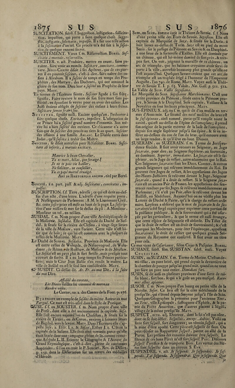1875 S U s SUSCITATION, fubft. f. Suggeftion,inftigatkm* follidta- tion, impulfion, qui porte à faire quelque chofe. Sugge- fîio, inftigatio ,folicitatio, impulfio. Il a fait une telle a&ion à la fufcitation d’ün'tel. Ce procès m’a été fait à la fufci- tion de quelque ennemi fecret. SUSCITEMENT. Vieux Cm. RéfurreéHon. Borel. Suf- cîtâtio à mortuis, rcfurretiio. SUSCITER, v. acl. Produire, mettre en avant, faire pa- roître, faire venir au monde. Sufcitare , concitare, commo¬ vere. Jésus-Christ difoit à fes Apôtres, que de ces pier¬ res il en pouvoirfitfciter, c’eft-à-dire, faire naître des en- fans à Abraham. Il a fufcité de temps en temps des Pro¬ phètes , des Martyrs, des Doéteurs, qui ont annoncé la gloire de fon nom. Dieu leur a fufcité un Prophète de leur pays. Mauc. Tn termes de l’Écriture fainte, Sufciter lignée à fon frère , fignifie, Faire revivre le nom de fon frère mort fans po- ftérité, en époufant fa veuve pour en avoir des epfans. Les Juifs étoient obligés de fujciter des enfans à leurs frères. Sufcitare femen fratri fuo. Susciter, fignifië aulfi, Exciter quelqu’un , l’exhorter à faire quelque chofe. Excitare, impellere. L’ufurpation de ce Prince lui a fufcité grand nombre d’ennemis. Son mé¬ rite lui a bien fufcité des envieux. Ce chicaneur n’a autre foin que de fufciter des procès au tiers & au quart. Sufciter des affaires à une famille. Ablanc. Le Diable entra dans Judas , qu’il fufcita à trahir fon Maître. Susciter, fe difoit autrefois pour Réfufciter. Borel. Sufci¬ tare ab inferis, à mortuis excitare. SUS l Maurice le beau Chevalier, Eu es mort, -hélas, que fer aige Je ne te puis vie bailler, Ne fufciter, ne confeiller, lu as payé mortel truaigè. Art de Rhétorique ancien , cité par Borel. Suscité, ée. part. palT. Se adj. Sufcitatus, concitatus, im¬ puf us. SUSCRIPTION. f f. Titre, âdreïïè ; ce qui eft écrit au-def- fus d’un aéle , d’une lettre. L’adreffe d’une requête porte , A NoiTèigneurs de Parlement : A M. le Lieutenant Civil, Sec. cetteJufcription eftmife au haut de la page. La fujcrip- tion d’une miffive fe met fut le deffus du pli : A Monfieur , Monfieur un tel, en tel lieu. fSUSDAL. f m. Nom propre d’une ville Archiépifcopale de la Mofcovie. Sufdalia. Elle eft capitale du Duché de Suf- dal, Sc fituée fur la rivière deClefma , à vingt-fept lieues de la ville de Mofcow, vers l’orient. Cette ville n’efl b⬠tie que de bois ; ce qui lui eft commun avec la plufpart de celles delà Mofcovie. Mat y. JLe Duché deSusoAL. Sufdalia. Province de Mofcovie. Elle eft entre celles de Wologda, de Nifinovogrod , de Wolo- dimer , de Rèzan f-de Rofthow, de Mofcow Se de Jérofiaw. Le Sufdaleft un pays plat & fort fertile, mais prefqiie tout couvert de forêts. Il a eu long-temps fes Princes particu¬ liers; mais le Czar Jean Bafile s’en rendit le maître. La ville de Sufdal en eft le feul lieu confidérable. Maty. Ç? SUSDIT. Ci-deffus dit. Ac. Fr. au mot Dit, à la fuite du mot Dire. Affublé du cuveau, \ Les Dieux fufdits lui viennent de nouveau Rendre vifite. Le Cuvier, to. 2. des Contes delà Font, p. \J6. Il y a encore un exemple de fufdits du même Auteur au mot P argué. Ce mot eft très-ufité dans le ftyle de Pratique. tàSUSE. f f. ou .SOUSTER. f m. Nom propre d’une ville de Perle , dont elle a été anciennement la capitale. Sufa. Elle l’eft encore aujourd’hui du Chufiftan , & fituée fur la rivière de Tiritiri, ou deCuron, environ à foixante lieues de Bagdad, vers le levant. Maty. Dans l’Écriture elle s’ap¬ pelle Sufe, 2. Efdr. I. 1. Sc Sufan, Either Tl. C’étoit la capitale de la Sufiane. Elle étoit ainfi nommée, parce qu’elle étoit fituée dans une campagne pleine de lis, comme remar¬ que Athénée L. II. Étienne le Géographe Sc l’Auteur du Grand Etymologique, c’eft-à-dire , pleine de couronnes Impériales , fi l’on en croit le P. Souciet, Rec. de Differt., p. 159. dans la Differtation fur un revers des médailles •d’Hérode. • 1876 | Suse , ou Suze , comme écrit le Théâtre de Savoie, f. f. Nom d’une petite ville des États de Savoie. Segufum. Elle eft capitale du Marquifat de Suz.e, & fituée fur la Doria, à huit lieues au-deffus de Turin. Suz.e eft au pied du mont Senis , fur le paflage du Piémont en Savoie Sc en Dauphiné, à une lieue de la fortereffe d’Exilles. Elle eft dominée par un château , qui eft lui-même dominé de fort près ,.Se très- peu fort. On voit, joignant la muraille de ce château , un arc de triomphe, que les habitans croyoient avoir fèrvi de porte à la ville , autrefois beaucoup plus grande qu’elle ne l’eft aujourd’hui. Quelques Savans croient que cet arc de triomphe eft un trophée érigé à l’honneur de l’Empereur Augufte, l’an 740. de Rome. Maty. Voyez auffi le Thé⬠tre deSavoieT. I. p. 65. Valois, Not. Gall. p. 511. 512. La Vallée de Suse. Vallis Segufiana. Le Marquifat de Suse. Segufianus Marchionatus. C’eft une petite province du Piémont, fituée entre le Piémont pro¬ pre, la Savoie Se le Dauphiné. Sufe capitale, Veillane Sc la Novalêze en font les lieux principaux. Maty. SUS-ÉPINEUX, adj. ou f m. qui fe dit d’un mufcle en ter¬ mes d’Anatomie. Le fécond des neuf mufcles du bras eft le fuf-épineux , ainfi nommé, parce qu’il remplit toute la cavité, qui eft au-deffus de l’épine de l’omoplate; il prend fon origine de la partie externe de la bafe de l’omopiate % depuis fon angle fupérieur jufqu’à fon épine , Sc fé va in¬ férer au-deflous du cou de l’os du bras, qu’il entoure avec un large tendon , Sc qu’il lève en-haut. Dionis. SUSERAIN , ou SUZERAIN, f m. Terme de Juri/pru- dence féodale. Il faut avoir recours au Seigneur, au Juge fuz.erain, pour dire, au Seigneur fupérieur, au fouverain, au dominant. Superior, immediatus. Lefuz.erain eft le fu- périeur , ou le Juge de refiort, autre néanmoins que le Roi. Ces Seigneurs fuz.er ainsiont les Ducs, Comtes, Sc autres grands Seigneurs qui relèvent immédiatement du Roi. Ils peuvent être Juges de reffort, Scies appellations des Juges des Hauts-Jufticiers fe relèvent devant le Juge, Seigneur fuz.erain , quand il a droit de reffort. Si le Seigneur fuz.e¬ rain eft un ancien Pair de France, les appellations des fén- tences rendues par fes Juges fé relèvent immédiatement au Parlement; s’il n’cft pas Pair, elles fé relèvent devant les Baillifs, ou Sénéchaux. Aujourd’hui on ne vérifie plus les Lettres de Duché Sc Pairie, qu’à la charge du reffort ordi* naire. Loyfeau a obfervé que le mot de fuz.erain Sc de fu¬ z.er aineté a été forgé exprès pour exprimer cette portion de la puifiânce publique , Sc de la fouveraineté qui a été ufur- pée par les particuliers , Sc que le terme eft auffi étrange, que cette efpèce de Seigneurie eft abfurde. Du Tillet dit que le droit de reffort eft un droit de fouveraineté; Sc c’eft pourquoi les Modernes, pour ôter l’équivoque, appellent Suzeraineté, le droit de reffort que quelques grands Sei¬ gneurs du Royaume ont confervé. Il faut avoir un titre pour cela. Ce mot vient de Cœfarianus, félon Cujas Sc Pafquier. Borel. SUSIANE, fubft. fém. SUSISTAN. fubft. mafc. Voyez Chusistan. SUSIN, ouSUZAIN. f m. Terme de Marine. C’eftun de- mi-tiilac , ou pont brisé, qui prend depuis la devantière de la chambre de pouppe jufqu’au grand mât, quand on ne veut pas faire tin pont tout entier. Dimidiati fori. SUSIN, fe dit auffi en plufieurs provinces d’une forte de rai- fin blanc, fort bon, Sc qui a le goût un peu mufqué. Race-, mus albus apianus. SUSOR. f m. Nom propre d’un bourg ou petite ville de la Natolie. Sufor. Ce lieu eft fur la côte méridionale de la prefqu’île, qui s’étend depuis Smyrne jufqu’à l’île de Scio. Quelques Géographes la prennent pour l’ancienne Eeos, ou Teios, ville Ëpiféopale , fuffragante d’Ephèfe, Sc la pa¬ trie du Poète Anacréon, que d’autres placent à Ségéfi, village de la même prefqu’île. Maty. SUSPECT , ecte. adj. Douteux, dont la foi n’eft pas sûre, dont on fe doit défier. Sufpeélus, anceps , dubius. Voilà ua livre fortfüfpéSl, fort dangereux; un témoinfufpeél, qui a la mine d’être apofté. Cette pièce eft fufpeéle de faux. On peut récufer un Rapporteur fufpeél, parent ou allié de la Partie. Les préfens des ennemis doivent être fufpeEls. Le filence de ces bons Pères m’eft fart fufpeél. Paso. Diféours fufpeél cf artifice Sc de tromperie. Boil. Les vertus des Hé¬ ros font fufpelles dans un citoyen. S. Ëvr. SUSPENDRE, v. aél. Je fufpends. Je fufpendois. Je fuf- pendis.J’ai ffpendu. Jefufpendrai. Que je fufpends. Que • ie