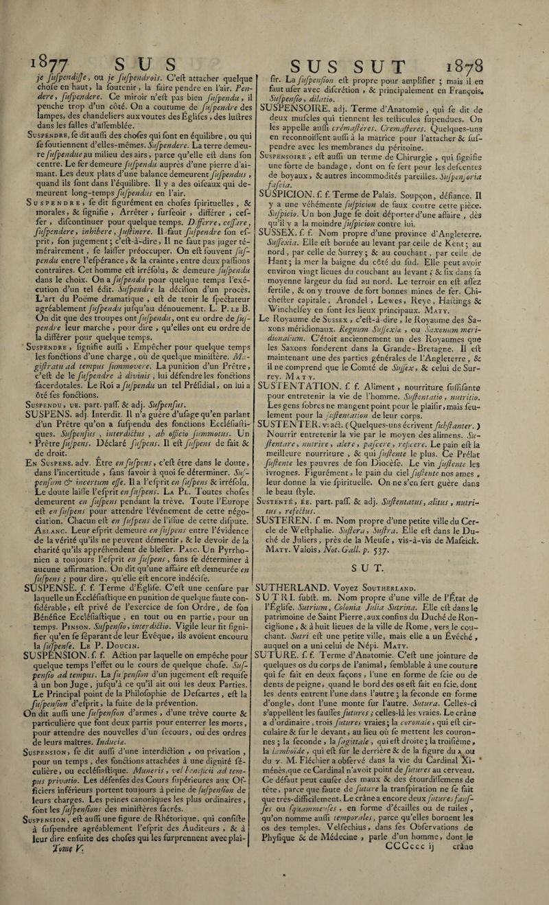 1877 sus je fufpendifte, ou je fufpendrois. C’eft attacher quelque chofeenhaut, la (outenir, la faire pendre en l’air. Ten¬ dere , fufpestdere. Ce miroir n’eft pas bien fufpendu, il penche trop d’un côté. On a coutume de fujpendre des lampes, des chandeliers aux voûtes des Églifes , des luftres dans les (ailes d’aiTemblée. Suspendre, fe dit auffi des chofes qui (ont en équilibre , ou qui fe (outiennent d’elles-mêmes. Sufpendere. La terre demeu- refufpendue au milieu des airs, parce qu’elle e(l dans fon centre. Le fer demeure fufpendu auprès d’une pierre d’ai¬ mant. Les deux plats d’une balance demeurent fufpendus , quand ils font dans l’équilibre. Il y a des oifeaux qui de¬ meurent long-temps fufpendus en l’air. Suspendre, fe dit figurément en chofes fpirituelles , & morales, & fignifie , Arrêter , furfeoir , différer , cef- fer , difcontinuer pour quelque temps. Differre, cejfare, fufpendere, inhibere , Juftinere. Il faut fujpendre fon ef- pirit, (on jugement; c’eft-à-dire, Il ne faut pas juger té¬ mérairement , fe lailfer préoccuper. On eft Couvent fuf¬ pendu entre l’efpérance, Sc la crainte, entre deux paillons contraires. Cet homme eft irrélolu, Sc demeure fufpendu dans le choix. On a fufpendu pour quelque temps l’exé¬ cution d’un tel édit. Sufpendre la décifion d’un procès. L’art du Poème dramatique , eft de tenir le (peélateur agréablement fufpendu jufqu’au dénouement. L. P. le B. On dit que des troupes ont fufpendu, ont eu ordre de fuj¬ pendre leur marche , pour dire , qu’elles ont eu ordre de la différer pour quelque temps. Suspendre , fignifie auffi , Empêcher pour quelque temps les fonctions d’une charge , où de quelque miniftère. M. - giftratu ad tempus fummovere. La punition d’un Prêtre, c’etl de le ftfpendre à divinis , lui défendre les fondions (àcerdotales. Le Roi a fufpendu un tel Préfidial, on lui a ôté fes fondions. Susfendu, ue. part, paffi Sc adj. Sufpenfus. SUSPENS, adj. Interdit. Il n’a guère d’ufàge qu’en parlant d’un Prêtre qu’on a fufpendu des fondions Eccléfiafti- ques. Sufpenfus , interdatius , a b officio fimmotus. Un • Prêtre fufpens. Déclaré fufpens. Il eft ffpens de fait Sc de droit. En Suspens, adv. Etre en fufpens, c’eft être dans le doute, dans l’incertitude , (ans favoir à quoi fe déterminer. Suj- penfum çfr incertum effe. 11 a l’efprit en fufpens Sc irréfolu. Le doute laifle l’efprit en fufpens. La Pl. Toutes chofes demeurent en fufpens pendant la trêve. Toute l’Europe eft en fufpens pour attendre l’événement de cette négo¬ ciation. Chacun eft en fufpens de l’iffue de cette difpute. Ablanc. Leur efprit demeure en fijpens entre l’évidence de la vérité qu’ils ne peuvent démentir, & le devoir de la charité qu’ils appréhendent de bleffer. Pasc. Un Pyrrho- nien a toujours l’efprit en fufpens, (ans (è déterminer à aucune affirmation. On dit qu’une affaire eft demeurée en fufpens ; pour dire, quelle eft encore indécife. SUSPENSE, f. f. Terme d'Églife. C’eft une cenfure par laquelle un Eccléfiaftique en punition de quelque faute con- fidérable, eft privé de l’exercice de fon Ordre, de fon Bénéfice Eccléfiaftique , en tout ou en partie, pour un temps. Pinson. Sufpenflo, interdiftio. Vigile leur fit ligni¬ fier qu’en fe féparantde leur Evêque, ils avoient encouru la fufpenfe. Le P. D OUC1N. SUSPENSION, f. f. Aéfion par laquelle on empêche pour quelque temps l’effet ou le cours de quelque choie. Suf- penfïo ad tempus. La fu penfion d’un jugement eft requife à un bon Juge, jufqu’à ce qu’il ait oui les deux Parties. Le Principal point de la Philofophie de Defcartes , eft la fufpenfîon d’efprit, la fuite delà prévention. On dit auffi une fufpenfîon d’armes , d’une trêve courte & particulière que font deux partis pour enterrer les morts, pour attendre des nouvelles d’un fecours, ou des ordres de leurs maîtres. Inducis. Suspension, fe dit auffi d’une interdicHon , ou privation , pour un temps , des fondions attachées à une dignité fé- culière, ou eccléfiaftique. Muneris , vel beneficii ad tem¬ pus privatio. Les défenfès des Cours fupérieures ailx Of¬ ficiers inférieurs portent toujours à peine de fufpenfîon de leurs charges. Les peines canoniques les plus ordinaires , (ont les fufpenfîon s des miniftères facrés. Suspfnsion, eft auffi une figure de Rhétorique, qui confifte à fufpendre agréablement l’efprit des Auditeurs , Sc d leur dire enfuite des chofes qui les furprennent ayec plai- fmç V\ SUS SUT 1878 fir. La fufpenfîon eft propre pour amplifier ; mais il en faut ufer avec diferétion , Sc principalement en François, Sufpenfîo, dilatio. SUSPENSOIRE. adj. Terme d’Anatomie , qui fe dit de deux mufcles qui tiennent les tefticules fupendues. On les appelle auffi crémaftères. Cremafleres. Quelques-uns en reconnoiffient auffi à la matrice pour l’attacher Sc fuf¬ pendre avec les membranes du péritoine. Suspensoire , eft auffi un terme de Chirurgie , qui fignifie une forte de bandage , dont on fe fert pour les defeentes de boyaux, Sc autres incommodités pareilles. Sufpenj oria fafeia. SUSPICION.f f. Terme de Palais. Soupçon, défiance. Il y a une véhémente fufpicion de faux contre cette pièce. Sufpicio. Un bon Juge (è doit déporter d’une affaire , dès qu’il y a la moindre Jufpicion contre lui. SUSSEX. f f. Nom propre d’une province d'Angleterre. Sujfexia. Elle eft bornée au levant par celle de Kent; au nord , par celle de Surrey ; Sc au couchant, par celle de Hant; la mer la baigne du côté du fud. Elle peut avoir environ vingt lieues du couchant au levant ; Sc fix dans fa moyenne largeur du fud au nord. Le terroir en eft affez fertile, & on y trouve de fort bonnes mines de fer. Chi- chefter capitale, Arondel , Lewes, Reye, Haftings Sc Winchelffey en font les lieux principaux. Maty. Le Royaume de Sussex , c’eft-à dire , le Royaume des Sa¬ xons méridionaux. Regnum SuJfexU , ou Saxonum meri- dionaTum. C’étoit anciennement un des Royaumes que les Saxons fondèrent dans la Grande-Bretagne. Il eft maintenant une des parties générales de l’Angleterre, Sc il ne comprend que le Comté de Sujfex, Sc celui de Sur¬ rey. Maty. SUS i ENTATION. f f. Aliment , nourriture fuffifante pour entretenir la vie de l’homme. Suflentatio, nutritio. Les gens (obres ne mangent point pour le plaifir,mais feu¬ lement pour la ’iftentation de leur corps. SUSTENTF.R. v. ad. (Quelques-uns écrivent fubflanter. ) Nourrir entretenir la vie par le moyen des alimens. Su- fientare, nutrire, alere, pafcerc , refeere. Le pain eft la meilleure nourriture , Sc qui fuftente le plus. Ce Prélat fuflente les pauvres de fou Diocèfe. Le vin fuftente les ivrognes. Figurément, le pain du ciel fuftente nos âmes „ leur donne la vie fpirituelle. On ne s’en fert guère dans le beau ftyle. Sustenté, ée. part. paff. Sc adj. Suftentatus, alitus , nutri¬ tus , refeélus. SUSTEREN. f m. Nom propre d’une petite ville du Cer¬ cle de Weftphalie. Suftera, Suftra. Elle eft dans le Du¬ ché de Juliers , près de la Meufe , vis-à-vis de Mafeick. Maty. Valois, Not. G ail. p. 53 7. SUT. SUTHERLAND. Voyez Southerland. S U T R I. fubft. m. Nom propre d’une ville de l’État de l’Eglife. Sutrium, Colonia Julia Sutrina. Elle eft dans le patrimoine de Saint Pierre, aux confins du Duché de Ron- cigiione , Sc à huit lieues de la ville de Rome, vers le cou¬ chant. Sutri eft une petite ville, mais elle a un Évêché , auquel on a uni celui de N épi. Maty. SUTURE, f f. Terme d’Anatomie. C’eft une jointure de quelques os du corps de l’animal, femblable à une couture qui fe fait en deux façons , l’une en forme de feie ou de dents de peigne, quand le bord des os eft fait en feie, dont les dents entrent l’une dans l’autre ; la fécondé en forme d’ongle, dont l’une monte fur l’autre. Sutura. Celles-ci s’appellent les fauffies futures ; celles-là les vraies. Le crâne a d’ordinaire, trois futurej vraies; la coronale, qui eft cir¬ culaire Sc fur le devant, au lieu où fe mettent les couron¬ nes ; la féconde , la fagittale , qui eft droite ; la troifième , la lambdide , qui eft fur le derrière & de la figure du a ou du y. M. Fléchier a obfervé dans la vie du Cardinal Xi- * ménès.que ce Cardinal n’avoit point de futures au cerveau. Ce défaut peut caufer des maux Sc des étourdilfemens de tête, parce que faute de future la tranfpiration ne fe fait que très-difficilement. Le crâne a encore deux future)fauf- fes ou fquamme'fes , en forme d’écailles ou de tuiles , qu’on nomme auffi temporales, parce qu’elles bornent les os des temples. Velfechius, dans fes Obfervations de Phyfique Sc de Médecine , parle d’un homme, dont le CCCccc ij crâne