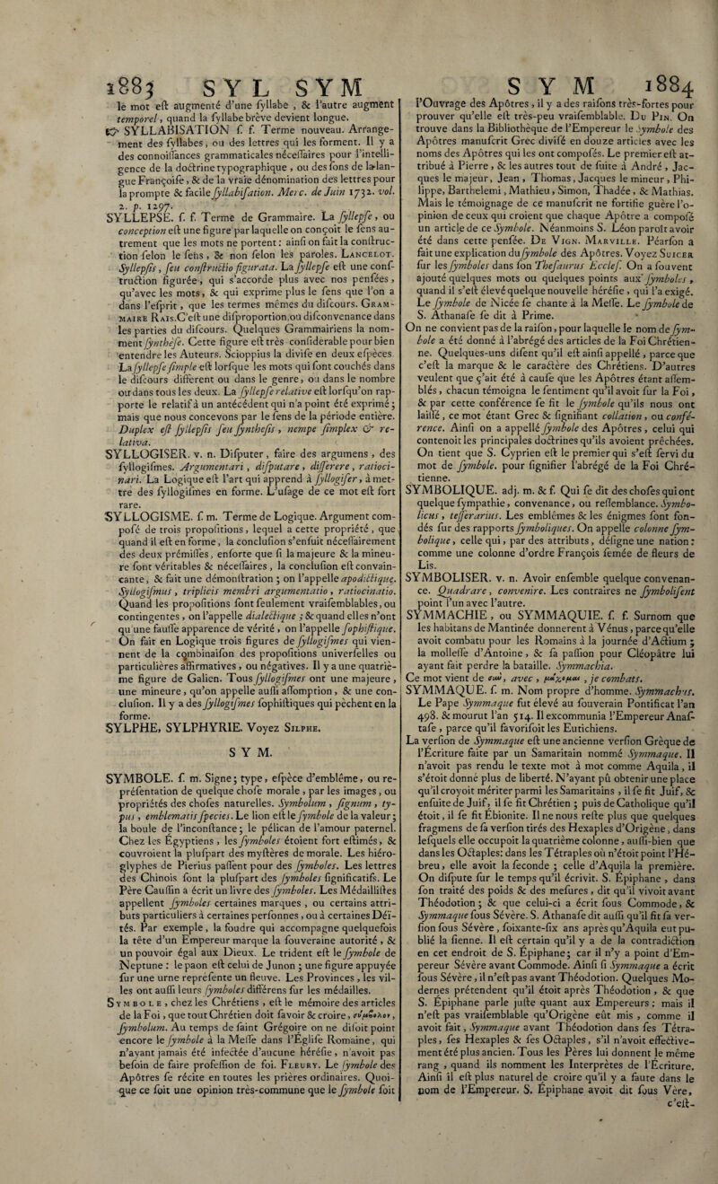 1883 SYL S YM le mot eft augmenté d’une fyllabe , 8c l’autre augment temporel, quand la fyllabe brève devient longue. KJ' SYLLABISATION f f. Terme nouveau. Arrange¬ ment des fyllabes, ou des lettres qui les forment. Il y a des connoiflânces grammaticales nécelTaires pour l’intelli¬ gence de la do&rine typographique , ou des Tons de ladan- gueFrançoife, & de la vraie dénomination des lettres pour la prompte 8c facile fyllabifation. Merc. de Juin 1732.. vol. 2. p. 1297. SYLLEPSE, f. f. Terme de Grammaire. La fyllepfe, ou conception eft une figure par laquelle on conçoit le fèns au¬ trement que les mots ne portent : ainfi on fait la conftruc- tion félon le fens , Sc non félon les paroles. Lancelot. Syllepfis, feu conflruclio figurata. La fyllepfe eft une conf- truétion figurée , qui s’accorde plus avec nos penfées, qu’avec les mots, 8c qui exprime plus le fens que l’on a dans l’efprit, que les termes mêmes du difcours. Gram¬ maire RAis.C’eft une difproportion.ou difconvenance dans les parties du difcours. Quelques Grammairiens la nom¬ ment fynthèfe. Cette figure eft très confiderable pour bien entendre les Auteurs. Scioppius la divife en deux efpèces Lafyllepfe (impie eft lorfque les mots qui font couchés dans le difcours different ou dans le genre, ou dans le nombre oirdans tous les deux. La fyllepfe relative eft lorfqu’on rap¬ porte le relatif à un antécédent qui n’a point été exprimé ; mais que nous concevons par le fens de la période entière. Duplex efl fyllepjis feu fynthefîs , nempe fïmplex & re¬ lativa. SYLLOGISER. v. n. Difputer, faire des argumens , des fyllogifmes. Argumentari, difputare , differ er e, ratioci¬ nari. La Logique eft l’art qui apprend à Jyllogifer, à met¬ tre des fyllogifmes en forme. L’ufàge de ce mot eft fort rare. SYLLOGISME. f m. Terme de Logique. Argument com- pofé de trois propofitions, lequel a cette propriété, que quand il eft en forme, la conclufion s’enfuit néceliairement des deux prémifl'es, enforte que fi la majeure 8c la mineu¬ re font véritables Se nécelTaires , la conclufion eft convain¬ cante, Se fait une démonftration ; on l’appelle apodiélique. SyLlogifmus , triplicis membri argumentatio , ratiocinatio. Quand les propofitions font feulement vraifemblables, ou contingentes , on l’appelle dialetlique ; Se quand elles n’ont qu’une faulTe apparence de vérité , on l’appelle fophiftique. On fait en Logique trois figures de fyllogifmes qui vien¬ nent de la cqmbinaifon des propofitions univerfelles ou particulières affirmatives , ou négatives. Il y a une quatriè¬ me figure de Galien. Tous fyllogifmes ont une majeure , une mineure, qu’on appelle auffi afïomption, 8c une con¬ clufion. Il y a des fyllogifmes fophiftiques qui pèchent en la forme. SYLPHE, SYLPHYRIE. Voyez Silphe. S Y M. SYMBOLE, f m. Signe; type, elpèce d’emblème, ou re- préfentation de quelque choie morale , par les images, ou propriétés des chofes naturelles. Symbolum , fignum , ty¬ pus , emblematis fpecies. Le lion eft le fymbole de la valeur ; la boule de l’inconftance; le pélican de l’amour paternel. Chez les Egyptiens , les fymboles étoient fort eftimés, 8c couvroient la plufpart des myftères de morale. Les hiéro¬ glyphes de Pierius pallent pour des fymboles. Les lettres des Chinois font la plufpart des fymboles fignificatifs. Le Père Caulfin a écrit un livre des fymboles. Les Médailliftes appellent fymboles certaines marques , ou certains attri¬ buts particuliers à certaines perfonnes, ou à certaines Déï- tés. Par exemple , la foudre qui accompagne quelquefois la tête d’un Empereur marque la fouveraine autorité , 8c un pouvoir égal aux Dieux. Le trident eft le fymbole de Neptune : le paon eft celui de Junon ; une figure appuyée fur une urne repréfente un fleuve. Les Provinces, les vil¬ les ont auffi leurs fymboles différens fur les médailles. Symbole, chez les Chrétiens , eft le mémoire des articles de la Foi, que tout Chrétien doit favoir Sc croire, ev'f*So2oy, fymbolum. Au temps defaint Grégoire on ne diloit point encore le fymbole à la Melle dans l’Eglife Romaine, qui n’ayant jamais été infectée d’aucune héréfie, n’avoit pas befoin de faire profeffion de foi. Fleury. Le fymbole des Apôtres fe récite en toutes les prières ordinaires. Quoi¬ que ce foit une opinion très-commune que le fymbole foit S Y M 1884 l’Ouvrage des Apôtres , il y a des raifons très-fortes pour prouver qu’elle eft très-peu vraifemblable. Du Pin. On trouve dans la Bibliothèque de l’Empereur le symbole des Apôtres manufcrit Grec divifé en douze articles avec les noms des Apôtres qui les ont compofés. Le premier eft at¬ tribué à Pierre , Sc les autres tout de fuite à André , Jac¬ ques le majeur, Jean , Thomas, Jacques le mineur, Phi¬ lippe, Barthelemi, Mathieu , Simon, Thadée, Sc Mathias. Mais le témoignage de ce manufcrit ne fortifie guère l’o¬ pinion de ceux qui croient que chaque Apôtre a compofé un articlede c z Symbole. Néanmoins S. Léon paroît avoir été dans cette penfée. De Vign. Marville. Péarfon a fait une explication dufymbole des Apôtres. Voyez Suicer fur les fymboles dans fon Thefaurus Kcclef On a fouvent ajouté quelques mots ou quelques points aux fymboles > quand il s’eft élevé quelque nouvelle héréfie , qui l’a exigé. Le fymbole de Nicéefe chante à la Melle. Le fymbole de S. Âthanafe fe dit à Prime. On ne convient pas de la raifon, pour laquelle le nom de fym~ bole a été donné à l’abrégé des articles de la Foi Chrétien¬ ne. Quelques-uns difent qu’il eft ainfi appellé , parce que c’eft la marque 8c le caraélère des Chrétiens. D’autres veulent que ç’ait été à caufe que les Apôtres étant affem- blés , chacun témoigna le fentiment qu’il avoit fur la Foi, 8c par cette conférence fe fit le fymbole qu’ils nous ont laifle , ce mot étant Grec Sc fignifiant collation, eu confé¬ rence. Ainfi on a appellé fymbole des Apôtres , celui qui contenoit les principales doéfrines qu’ils avoient prêchées. On tient que S. Cyprien eft le premier qui s’eft fervi du mot de fymbole. pour lignifier l’abrégé de la Foi Chré¬ tienne. SYMBOLIQUE, adj. m. 8c f. Q ui fe dit des chofes qui ont quelquefympathie, convenance, ou refïemblance. Symbo- licus, tefferarius. Les emblèmes 8c les énigmes font fon¬ dés fur des rapports fymboliques. On appelle colonne fym- bolique, celle qui, par des attributs, défigne une nation: comme une colonne d’ordre François femée de fleurs de Lis. SYMBOLISER, v. n. Avoir enfemble quelque convenan¬ ce. Quadrare , convenire. Les contraires ne fymbolifent point l’un avec l’autre. SYMMACHIE , ou SYMMAQUIE. f f. Surnom que les habitans de Mantinée donnèrent à Vénus, parce qu’elle avoit combatu pour les Romains à la journée d’Aétium 5 la mollelle d’Antoine, Sc fa paffion pour Cléopâtre lui ayant fait perdre la bataille. Symmachia. Ce mot vient de eu», avec , , je combats. SYMMAQUE. f. m. Nom propre d’homme. Symmacb'ts, Le Pape Symmaque fut élevé au fouverain Pontificat l’an 498. Sc mourut l’an 514. Il excommunia l’Empereur Anal- tafe , parce qu’il favorifoit les Eutichiens. La verfion de Symmaque eft une ancienne verfion Grèquede l’Ecriture faite par un Samaritain nommé Symmaque. Il n’avoit pas rendu le texte mot à mot comme Aquila, il s’étoit donné plus de liberté. N’ayant pû obtenir une place qu’il croyoit mériter parmi les Samaritains , ilfe fit Juif, 8c enfuitede Juif, ilfe fit Chrétien; puis de Catholique qu’il étoit, il fe fit Ebionite. Il ne nous refte plus que quelques fragmens de fa verfion tirés des Hexaples d’ürjgène, dans lefquels elle occupoit la quatrième colonne, auffi-bien que dans les OéTaples: dans les Tétraples où n’étoit point l’Hé¬ breu, elle avoit la fécondé ; celle d’Aquila la première. On difpute fur le temps qu’il écrivit. S. Epiphane , dans fon traité des poids 8c des mefures , dit qu’il vivoit avant Théodotion ; 8c que celui-ci a écrit fous Commode, 8c Symmaque fous Sévère. S. Athanafe dit auffi qu’il fit fa ver¬ fion fous Sévère, foixante-fix ans après qu’Âquila eut pu¬ blié la Tienne. Il eft certain qu’il y a de la contradiction en cet endroit de S. Epiphane; car il n’y a point d’Em- pereur Sévère avant Commode. Ainfi fi Symmaque a écrit fous Sévère, il n’eftpas avant Théodotion. Quelques Mo¬ dernes prétendent qu’il étoit après Théodotion , Sc que S. Epiphane parle jufte quant aux Empereurs : mais il n’eft pas vraifemblable qu’Origène eût mis , comme il avoit fait, Symmaque avant Théodotion dans fe s Tétra- ples, fes Hexaples Sc fes Oétaples, s’il n’avoit effeétive- ment été plus ancien. Tous les Pères lui donnent le même rang , quand ils nomment les Interprètes de l’Ecriture. Ainfi il eft plus naturel de croire qu’il y a faute dans le nom de l’Empereur. S. Epiphane avoit dit fous Vère, c’eft-
