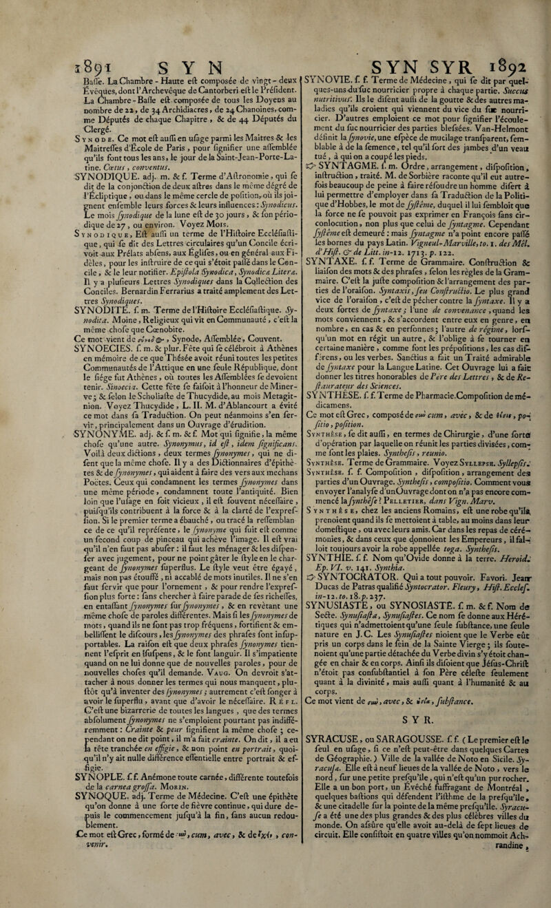 Baffe. La Chambre - Haute eft composée de vingt - deux I Évêques, dont l’Archevêque deCantorberi elUe Préfident. La Chambre - Bade eft composée de tous les Doyens au nombre de22, de 34 Archidiacres, de 24Chanoines,com¬ me Députés de chaque Chapitre , & de 44 Députés du Clergé. Synode. Ce mot eft aufli en ufage parmi les Maîtres & les MaitrefTes d’École de Paris , pour lignifier une affemblée qu’ils font tous les ans, le jour de la Saint-Jean-Porte-La- tine. Cœtus, conventus. SYNODIQUE. adj. m. & f. Terme d’Aftronomie, qui fe dit de la conjonction de deux aftres dans le même dégré de l’Écliptique, ou dans le même cercle de pofition, où ils joi¬ gnent enfemble leurs forces Sc leurs influences '.Synodicus. Le mois fynodique de la lune eft de 30 jours , Sc fon pério¬ dique de 27 , ou environ. Voyez Mois. Synodique, Eft aufli un terme de l’Hiftoire Ecdéfiafti- que, qui fo dit des Lettres-circulaires qu’un Concile écri¬ vait aux Prélats abfens, aux Églifes,ou en général aux Fi¬ dèles , pour les inftruire de ce qui s’étoit palle dans le Con¬ cile , Sc le leur notifier. Epiftola Synodica, Synodica Liter a. Il y a plufieurs Lettres Synodique s A ans la Cqlleétion des Conciles. Bernardin Ferrarius a traité amplement des Let¬ tres Synodique s. SYNODITE. f. m. Terme de l’Hiftoire Eccléfiaftique. Sy¬ nodica. Moine, Religieux qui vit en Communauté , c’eft la même .chofe que Cœnobire. Ce mot vient de o-u\<>é@-, Synode, Affemblée, Couvent. SYNOECIES. f. m. Sc plur.Fête qui fe célébroit à Athènes en mémoire de ce que Thésée avoit réuni toutes les petites Communautés de l’Afrique en une feule République, dont le fiége fut Athènes , où toutes les Affemblées fe dévoient tenir. Sinoccia. Cette fête fe faifoit à l’honneur de Miner¬ ve 3 & félon leScholiafte deThucydide.au mois Metagit- nion. Voyez Thucydide , L. II. M. d’Ablancourt a évité ce mot dans fa Traduétion. On peut néanmoins s’en fer- vir, principalement dans un Ouvrage d’érudition. SYNONYME, adj. &f m. Scf. Mot qui fignifie, la même chofe qu’une autre. Synonymus, id eft, idem ftgnifie an s. Voilà deux dictions , deux termes fynonymes, qui ne di- fènt que la même chofe. Il y a des Diétionnaires d’épithè¬ tes Sc de fynonymes, qui aident à faire des vers aux mechans Poctes. Ceux qui condamnent les termes fynonymes dans une même période, condamnent toute l’antiquité. Bien loin que l’ulâge en foit vicieux , il eft fouvent néceffaire , puifqu’ils contribuent à la force & à la clarté de l’expref- fîon. Si le premier terme a ébauché , ou tracé la reffemblan ce de ce qu’il repréfente, le fynonyme qui fuit eft comme un fécond coup de pinceau qui achève l’image. Il eft vrai qu’il n’en faut pas abufor : il faut les ménager Sc les difpen- fer avec jugement, pour ne point gâter le ftyleen le char¬ geant de fynonymes fùperflus. Le ftyle veut être égayé , mais non pas étouffé , ni accablé de mots inutiles. Il ne s’en faut fervir que pour l’ornement , Sc pour rendre l’expref- fion plus forte : fans chercher à faire parade de fes richeffes, en entaffant fynonymes furfynonymes , Sc en revêtant une même chofe de paroles différentes. Mais fi les fynonymes de mots, quand ils ne font pas trop fréquens, fortifient Sc em- belliffent le difeours, les fynonymes des phrafes font infup- portables. La raifon eft que deux phraies fynonymes tien¬ nent l’efprit en tfùfpens, Sc le font languir. Il s’impatiente quand on ne lui donne que de nouvelles paroles, pour de nouvelles chofes qu’il demande. Vaug. On devroit s’at¬ tacher à nous donner les termes qui nous manquent, plu- ftôt qu’à inventer des fynonymes s autrement c’eft fonger à avoir le fùperflu , avant que d’avoir le néceffaire. Réfl. C’eft une bizarrerie de toutes les langues , que des termes abfolument fynonymes ne s’emploient pourtant pas indiffé¬ remment : Crainte Sc peur lignifient la même chofe ; ce- }rendant on ne dit point, il m’a fait crainte. On dit, il a eu a tête tranchée en effigie, Sc non point en portrait, quoi¬ qu’il n’y ait nulle différence effentielle entre portrait Sc ef¬ figie. SYNOPLE. f f. Anémone toute carnée, différente toutefois de la carneagroffa. Morin. SYNOQUE. adj. Terme de Médecine. C’eft une épithète qu’on donne à une forte de fièvre continue, qui dure de¬ puis le commencement jufqu a la fin, fans aucun redou¬ blement. Ce mot eft Grec > formé de cw», avec, Scdef/tf» » con¬ venir. S r NOVIE, f. f. Terme de Médecine , qui fe dit par quel¬ ques-uns du fuc nourricier propre à chaque partie. Succus nutritivuf. Ils le difent aufli de la goutte Sc des autres ma¬ ladies qu’ils croient qui viennent du vice du fuc nourri¬ cier. D’autres emploient ce mot pour fignifier l’écoule¬ ment du fuc nourricier des parties blefsées. Van-Helmont définit la fynovie,une efpèce de mucilage tranfparent, fem- blable à de la fomence, tel qu’il fort des jambes d’un veau tué , à qui on a coupé les pieds. (O SYNTAGME. 1. m. Ordre, arrangement, difpofition, inftruétion , traité. M. deSorbière raconte qu’il eut autre¬ fois beaucoup de peine à faire réfoudre un homme difert à lui permettre d’employer dans fa Traduérion de la Politi¬ que d’Hobbes, le mot de fyftêmc, duquel il lui fombloit que la force ne fe pouvoit pas exprimer en François fans cir¬ conlocution , non plus que celui de fyntagme. Cependant fyftême eft demeuré : mais fyntagme n’a point encore paffé les bornes du pays Latin. Vigneul-Mar ville, to. 1. des Mêl. d'Hift. & de Litt. in-12. 1713. p. 122. SYNTAXE, f. f. Terme de Grammaire. Conftruétion 8c liaifon des mots & des phrafes , félon les règles de la Gram¬ maire. C’eft la jufte compofition Sclarrangement des par¬ ties del’oraifon. Syntaxis, feu Conftruttio. Le plus grand vice de l’oraifon , c’eft de pécher contre la fyntaxe. Il y a deux fortes de fyntaxe ; l’une de convenance , quand les mots conviennent, Sc s’accordent entre eux en genre, en nombre, en cas Sc en perfonnes; l’autre de régime, lorf- qu’un mot en régit un autre, & l’oblige à fe tourner en certaine manière , comme font les prépofitions, les cas dif- firens, ou les verbes. Sanétius a fait un Traité admirable de fyntaxe pour la Langue Latine. Cet Ouvrage lui a fait: donner les titres honorables de Père des Lettres , Sc de Re- ftaurateur des Sciences. S Y NTHÊSE. f f. Terme de Pharmacie.Compofition de mé- dicamens. Ce mot eft Grec, composé d eaudeum, avec, & de fitio fpofition. Synthèse , fe dit aufli, en termes de Chirurgie, d’une forta d’opération par laquelle on réunit les parties divisées, com¬ me font les plaies. Syntbefts, reunïo. Synthèse. Terme de Grammaire. Voyez Syllepse. Syllepfts^ Synthèse, f. f. Compofition , difpofition, arrangement des: parties d’un Ouvrage. Syntbefts, compofitio. Comment vous: envoyer l’analyfe d’unÜuvragedonton n’a pas encore com¬ mencé lafyntbêfe ? Pelletier, dans Vign. Marv. Synthèse, chez les anciens Romains, eft une robequ’ila, prenoient quand ils fe mettoient à table, au moins dans leur domeftique , ou avec leurs amis. Car dans les repas de céré¬ monies , 8c dans ceux que dpnnoient les Empereurs , il fal-' loit toujours avoir la robe appellée toga. Syntbefts. SYNTHIE. f f. Nom qu’Ovide donne à la terre. Heroide Ep. VI. v. 141. Syntbia. SYNTOCRATOR. Qui a tout pouvoir. Favori. Jeanr Ducas de Patras qualifié Syntocrator. Fleury, Hift. Ecclef. in-i2.to.i%.p.2'$7. SYNUSIASTE, ou SYNOSIASTE. f.m.Scf. Nom de Seéle. Synuftafta, Synuftaftes. Ce nom fo donne aux Héré¬ tiques qui n’admettoient qu’une feule fùbftance, une feule nature en J. C. Les Synuftaftes nioient que le Verbe eût pris un corps dans le fein de la Sainte Vierge ; ils foute- noient qu’une partie détachée du Verbe divin s’y étoit chan¬ gée en chair & en corps. Ainfi ils difoient que Jéfus-Chrift n’étoit pas confubftantiel à fon Père célefte feulement quant à la divinité, mais aufli quant à l’humanité 8c au corps. Ce mot vient de evd, avec, 8c ieU, fùbftance. SYR. SYRACUSE, ou SARAGOUSSE. f f ( Le premier eft le feul en ufage, fi ce n’eft peut-être dans quelques Cartes de Géographie. ) Ville de la vallée de Noto en Sicile, jy- racuja. Elle eft à neuf lieues de la vallée de Noto , vers le nord, fur une petite prefqu’île, qui n’eft qu’un pur rocher. Elle a un bon port, un Évêché fuffragant de Montréal , quelques baftions qui défendent l’ifthme de la prefqu’île, 8c une citadelle fur la pointe de la même prefqu’île. Syracu- fe a été une des plus grandes & des plus célèbres villes du monde. On afsûre qu’elle avoit au-delà de fept lieues de circuit. Elle confiftoit en quatre villes qu’on nommoit Ach- randine,