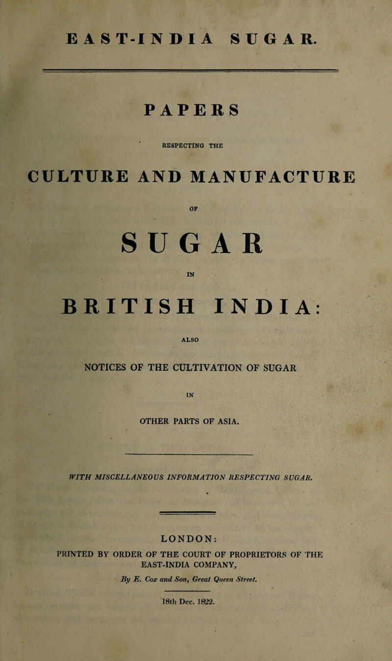 EAST-INDIA SUGAR. PAPERS RESPECTING THE CULTURE AND MANUFACTURE SUGAR BRITISH INDIA: ALSO NOTICES OF THE CULTIVATION OF SUGAR IN OTHER PARTS OF ASIA. WITH MISCELLANEOUS INFORMATION RESPECTING SUGAR. LONDON: PRINTED BY ORDER OF THE COURT OF PROPRIETORS OF THE EAST-INDIA COMPANY, ByE. Cox and Son, Great Queen Street. 18th Dec. 1822.