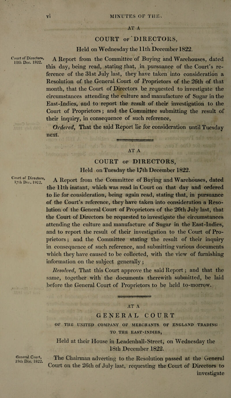 AT A COURT of DIRECTORS, Held on Wednesday the 11th December 1822. Court of oiredora, A Report from the Committee of Buying and Warehouses, dated 1 Itli Dec. 1 Uivfc* this day, being read, stating that, in pursuance of the Court’s re¬ ference of the 31st July last, they have taken into consideration a Resolution of the General Court of Proprietors of the 26th of that month, that the Court of Directors be requested to investigate the circumstances attending the culture and manufacture of Sugar in the East-Indies, and to report the result of their investigation to the Court of Proprietors; and the Committee submitting the result of their inquiry, in consequence of such reference, , ' ?■> ? *■' f . • ■ • ♦ . * Ordered, That the said Report lie for consideration until Tuesday next. AT A COURT of DIRECTORS, Held on Tuesday the 17th December 1822. A Report from the Committee of Buying and Warehouses, dated the 11th instant, which was read in Court on that day and ordered to lie for consideration, being again read, stating that, in pursuance of the Court’s reference, they have taken into consideration a Reso¬ lution of the General Court of Proprietors of the 26th July last, that the Court of Directors be requested to investigate the circumstances attending the culture and manufacture of Sugar in the East-Indies, and to report the result of their investigation to the Court of Pro¬ prietors ; and the Committee stating the result of their inquiry in consequence of such reference, and submitting various documents which they have caused to be collected, with the view of furnishing information on the subject generally ; Resolved, That this Court approve the said Report; and that the same, together with the documents therewith submitted, be laid before the General Court of Proprietors to be held to-morrow. AT A GENERAL COURT OF THE UNITED COMPANY OF MERCHANTS OF ENGLAND TRADING TO THE EAST-INDIES, Held at their House in Leadenhall-Street, on Wednesday the 18th December 1822. General Court, 18th Dec. 1822. The Chairman adverting to the Resolution passed at the General Court on the 26tli of July last, requesting the Court of Directors to investigate