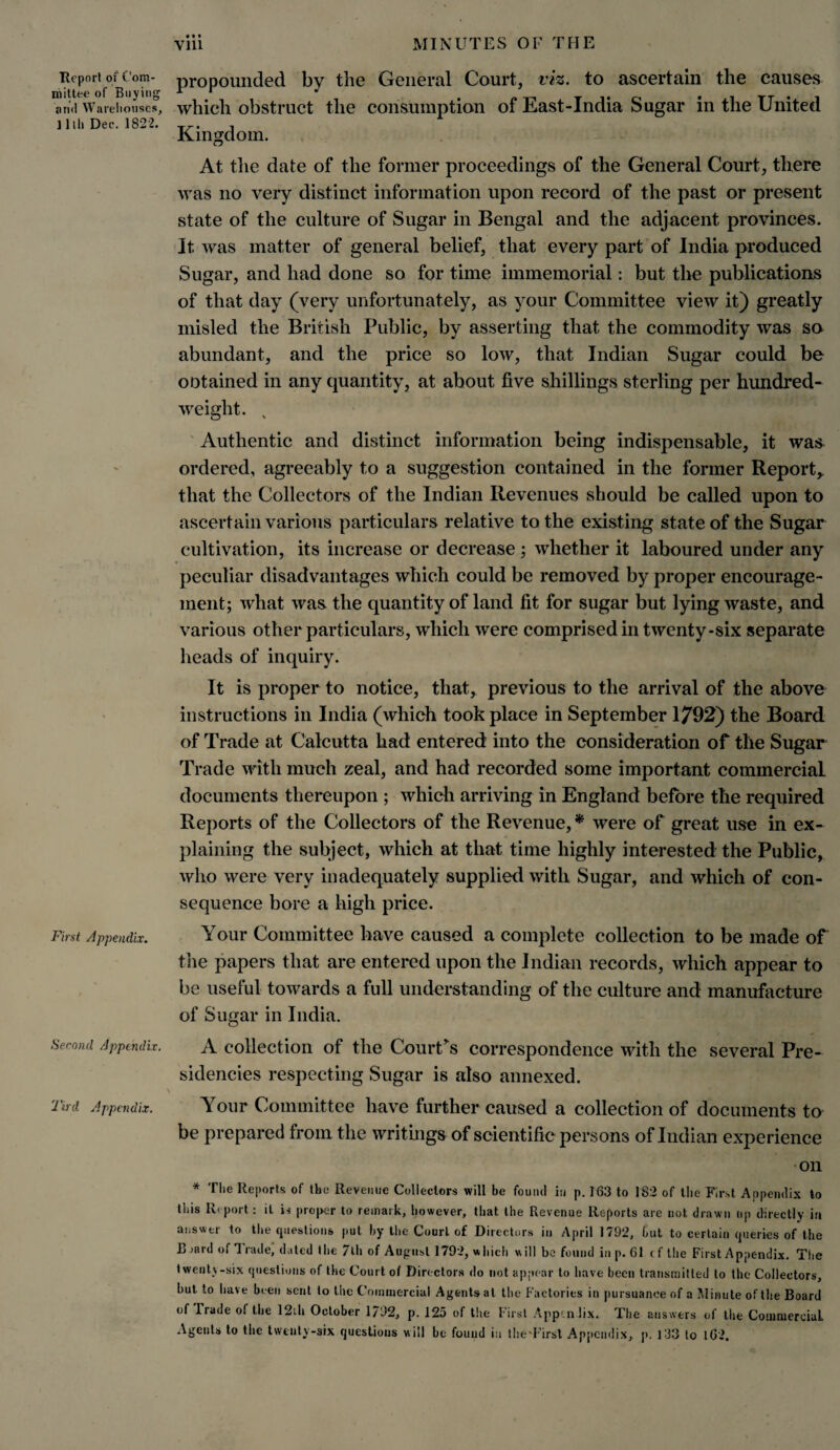 Report of Com¬ mittee of Buying and Warehouses, ] 1 lii Dec. 1822. First Appendix. Second Appendix. Tird Appendix. • • • propounded by the General Court, viz. to ascertain the causes which obstruct the consumption of East-India Sugar in the United Kingdom. At the date of the former proceedings of the General Court, there was no very distinct information upon record of the past or present state of the culture of Sugar in Bengal and the adjacent provinces. It was matter of general belief, that every part of India produced Sugar, and had done so for time immemorial: but the publications of that day (very unfortunately, as your Committee view it) greatly misled the British Public, by asserting that the commodity was so abundant, and the price so low, that Indian Sugar could be ootained in any quantity, at about five shillings sterling per hundred¬ weight. v Authentic and distinct information being indispensable, it was ordered, agreeably to a suggestion contained in the former Report* that the Collectors of the Indian Revenues should be called upon to ascertain various particulars relative to the existing state of the Sugar cultivation, its increase or decrease ; whether it laboured under any peculiar disadvantages which could be removed by proper encourage¬ ment; what was the quantity of land fit for sugar but lying waste, and various other particulars, which were comprised in twenty-six separate heads of inquiry. It is proper to notice, that, previous to the arrival of the above instructions in India (which took place in September 1792) the Board of Trade at Calcutta had entered into the consideration of the Sugar Trade with much zeal, and had recorded some important commercial documents thereupon ; which arriving in England before the required Reports of the Collectors of the Revenue, * were of great use in ex¬ plaining the subject, which at that time highly interested the Public, who were very inadequately supplied with Sugar, and which of con¬ sequence bore a high price. Your Committee have caused a complete collection to be made of the papers that are entered upon the Indian records, which appear to be useful towards a full understanding of the culture and manufacture of Sugar in India. A collection of the Court's correspondence with the several Pre¬ sidencies respecting Sugar is also annexed. Your Committee have further caused a collection of documents to be prepared from the writings of scientific persons of Indian experience •on * The Reports of the Revenue Collectors will be found in p. 163 to 182 of the First Appendix to this Report: it is proper to remark, however, that the Revenue Reports are not drawn up directly in answer to the questions put by the Court of Directors in April 1792, but to certain queries of the B >ard of 3 rade, dated the 7th of August 1792, which will be found in p. 61 t f the First Appendix. The twenty-six questions of the Court of Directors do not appear to have been transmitted to the Collectors, hut to have been sent to the Commercial Agents at the Factories in pursuance of a Minute of the Board of Trade ol the 12ih October 1792, p. 125 of the First Apptn lix. The answers of the Commercial Agents to the twenty-six questions will be found in theTirst Appendix, p. T33 to 162.