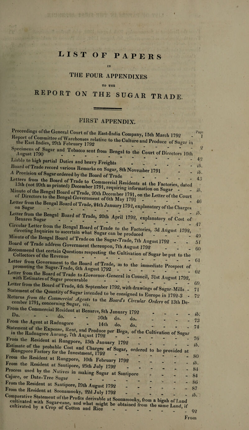 I I-.IST of papers IN THE FOUR APPENDIXES TO THE REPORT ON THE SUGAR TRADE FIRST APPENDIX. Proceeding oflheGeneral Court of (he East-India Company, 15th March 1792 ‘° the Culture and Produce of Sugar in SPltuTl°/90SUgar “I11 T°'MCC0.Sent f' 0' ^ngal to the Court of Doctor's 10,h m • ■» m m Liable to high partial Duties and heavy Freights lioard of Trade record various Remarks on Sugar, 8th November 1791 ’ A 1 rovision of Sugar ordered by the Board of Trade ‘ oftirtrW « <ba Letter of the Cour't on siga“rthe B!SaIB»a‘d of Trade, 24th January 1792, explanatory of,he Charges LeBmmfrSugarengal.B0ar.d0f Tradt> 20t_h APril ^2, e'xplan'atory'of Cos, of ^directi ng inquiries tcfa^fcerfahMvhat! luJarcL'L'^roducId™6’ ^ AUgU5‘ '792’ Roardeo0f T^ ft °f Tradeon the Sugar-Trade, 7th August 1792 - ' ““ rfthrReammeeSti°nS.reSP!Cting.,he ofSugar put 'to ^ promoting theTu^r-Trad^ ethTugust Tj^'’ asto.t,le |®ediate Prospect of ^^UhEstimare^of Sugar^pTOcurableOVern0,'-^'en-ra^C°™ci'’ 31st AuSust 1792> Sole,' IT T Trd °f Trade’ ^ September 1792, with drawings’of Su-ar-Mills - Returns from the '™'My °[SS*r 'tended to be consigned to Europe in 1792-3 - ceTblrTrai.TncSrCf S ,he “ CBn*r °f 13‘ D- Fthe Commercial Resident at Benares, 8th January 1792 P ’ do’ - - SOth do. do. _ ’ From the Agent at Radnagore . 14th do. do. ‘^Thr^LT^Turng1,17?h’ r' uTml Per Besa’ “^Cultivation of Sugar From the Resident at Ru’ngpore, Is,h January'1792' I I \ [ Rungpore Factoryfor'the'investment,*17^ 'f T3. ordered to be provided at From the Resident at Rungporo, 10th February 1792 . rom the Resident at Santipore, 25th July 1792 Process used by the Natives in making Sugar at Santipore' .' _* Cajure, or Date-Tree Sugar . From the Resident at Santipore, I9th August 1792 _ rom the Resident at Soonamooky, 22d July 1792 c3£ wu!,eTu^rI^p;fd';tfabl? aTrmo°^^from a bigah •»-«! cultivated by a Crop of Cotton and Ric? ! T T _‘he S°me Land> Page I 42 ib. ib. 43 - ib. 46 ib. 47 49 5i 60 61 62 69 71 72 ib. 73 74 76 ib. SO ib. 81 84 86 87 ib. 92 From I