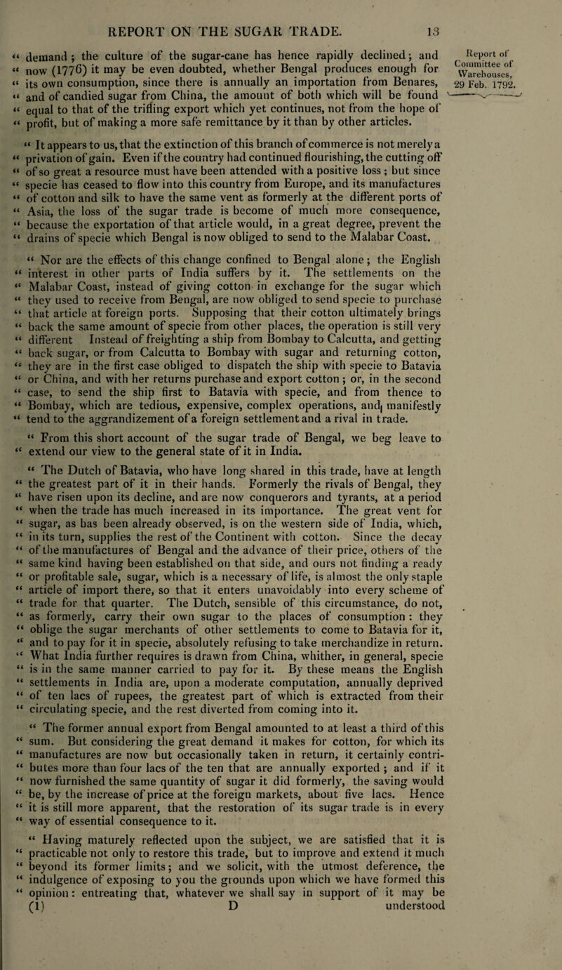 « demand ; the culture of the sugar-cane has hence rapidly declined; and Report of “ now (1776) it may be even doubted, whether Bengal produces enough for C\Var^houses< “ its own consumption, since there is annually an importation from Benares, 29 Feb. 1792. « and of candied sugar from China, the amount of both which will be found '-- “ equal to that of the trifling export which yet continues, not from the hope of “ profit, but of making a more safe remittance by it than by other articles. “ It appears to us, that the extinction of this branch of commerce is not merely a “ privation of gain. Even if the country had continued flourishing, the cutting off “ of so great a resource must have been attended with a positive loss ; but since “ specie has ceased to flow into this country from Europe, and its manufactures “ of cotton and silk to have the same vent as formerly at the different ports of “ Asia, the loss of the sugar trade is become of much more consequence, “ because the exportation of that article would, in a great degree, prevent the “ drains of specie which Bengal is now obliged to send to the Malabar Coast. “ Nor are the effects of this change confined to Bengal alone; the English “ interest in other parts or India suffers by it. The settlements on the “ Malabar Coast, instead of giving cotton in exchange for the sugar which “ they used to receive from Bengal, are now obliged to send specie to purchase “ that article at foreign ports. Supposing that their cotton ultimately brings “ back the same amount of specie from other places, the operation is still very “ different Instead of freighting a ship from Bombay to Calcutta, and getting “ back sugar, or from Calcutta to Bombay with sugar and returning cotton, “ they are in the first case obliged to dispatch the ship with specie to Batavia “ or China, and with her returns purchase and export cotton ; or, in the second “ case, to send the ship first to Batavia with specie, and from thence to “ Bombay, which are tedious, expensive, complex operations, audj manifestly “ tend to the aggrandizement of a foreign settlement and a rival in trade. “ From this short account of the sugar trade of Bengal, we beg leave to <c extend our view to the general state of it in India. “ The Dutch of Batavia, who have long shared in this trade, have at length “ the greatest part of it in their hands. Formerly the rivals of Bengal, they “ have risen upon its decline, and are now conquerors and tyrants, at a period “ when the trade has much increased in its importance. The great vent for “ sugar, as has been already observed, is on the western side of India, which, “ in its turn, supplies the rest of the Continent with cotton. Since the decay “ of the manufactures of Bengal and the advance of their price, others of the “ same kind having been established on that side, and ours not finding a ready “ or profitable sale, sugar, which is a necessary of life, is almost the only staple “ article of import there, so that it enters unavoidably into every scheme of “ trade for that quarter. The Dutch, sensible of this circumstance, do not, “ as formerly, carry their own sugar to the places of consumption : they (t oblige the sugar merchants of other settlements to come to Batavia for it, “ and to pay for it in specie, absolutely refusing to take merchandize in return. “ What India further requires is drawn from China, whither, in general, specie “ is in the same manner carried to pay for it. By these means the English “ settlements in India are, upon a moderate computation, annually deprived “ of ten lacs of rupees, the greatest part of which is extracted from their “ circulating specie, and the rest diverted from coming into it. “ The former annual export from Bengal amounted to at least a third of this “ sum. But considering the great demand it makes for cotton, for which its “ manufactures are now but occasionally taken in return, it certainly contri- “ butes more than four lacs of the ten that are annually exported ; and if it “ now furnished the same quantity of sugar it did formerly, the saving would “ be, by the increase of price at the foreign markets, about five lacs. Hence “ it is still more apparent, that the restoration of its sugar trade is in every “ way of essential consequence to it. “ Having maturely reflected upon the subject, we are satisfied that it is “ practicable not only to restore this trade, but to improve and extend it much “ beyond its former limits; and we solicit, with the utmost deference, the “ indulgence of exposing to you the grounds upon which we have formed this “ opinion: entreating that, whatever we shall say in support of it may be