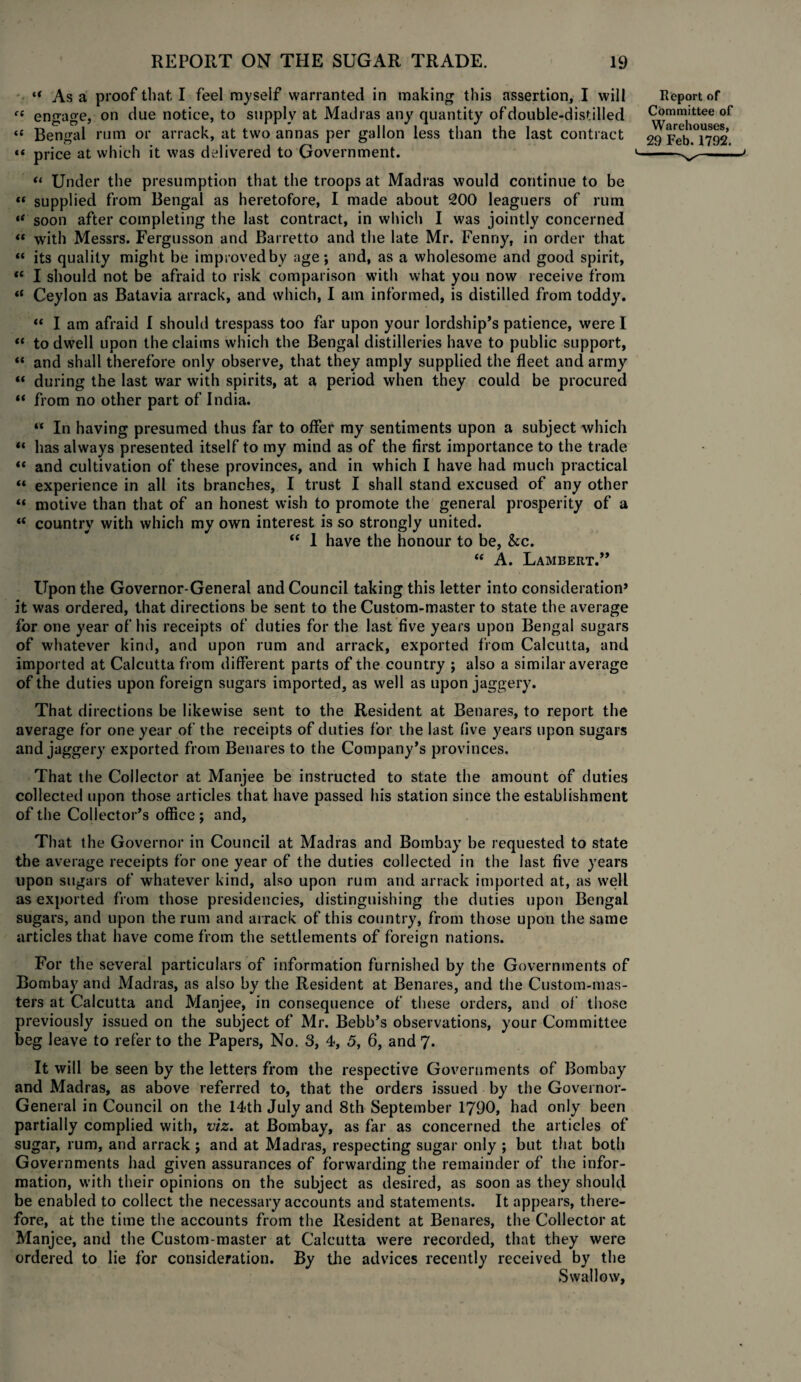 “ As a proof that I feel myself warranted in making this assertion, I will “ engage, on due notice, to supply at Madras any quantity of double-distilled « Bengal rum or arrack, at two annas per gallon less than the last contract “ price at which it was delivered to Government. “ Under the presumption that the troops at Madras would continue to be « supplied from Bengal as heretofore, I made about 200 leaguers of rum •* soon after completing the last contract, in which I was jointly concerned “ with Messrs. Fergusson and Barretto and the late Mr. Fenny, in order that “ its quality might be improved by age; and, as a wholesome and good spirit, <£ I should not be afraid to risk comparison with what you now receive from (t Ceylon as Batavia arrack, and which, I am informed, is distilled from toddy. “ I am afraid I should trespass too far upon your lordship’s patience, were I “ to dwell upon the claims which the Bengal distilleries have to public support, “ and shall therefore only observe, that they amply supplied the fleet and army “ during the last war with spirits, at a period when they could be procured “ from no other part of India. “ In having presumed thus far to offer my sentiments upon a subject which “ has always presented itself to my mind as of the first importance to the trade “ and cultivation of these provinces, and in which I have had much practical *« experience in all its branches, I trust I shall stand excused of any other “ motive than that of an honest wish to promote the general prosperity of a “ country with which my own interest is so strongly united. “ 1 have the honour to be, &c. “ A. Lambert.” Upon the Governor-General and Council taking this letter into consideration’ it was ordered, that directions be sent to the Custom-master to state the average for one year of his receipts of duties for the last five years upon Bengal sugars of whatever kind, and upon rum and arrack, exported from Calcutta, and imported at Calcutta from different parts of the country ; also a similar average of the duties upon foreign sugars imported, as well as upon jaggery. That directions be likewise sent to the Resident at Benares, to report the average for one year of the receipts of duties for the last five years upon sugars and jaggery exported from Benares to the Company’s provinces. That the Collector at Manjee be instructed to state the amount of duties collected upon those articles that have passed his station since the establishment of the Collector’s office; and. That the Governor in Council at Madras and Bombay be requested to state the average receipts for one year of the duties collected in the last five years upon sugars of whatever kind, also upon rum and arrack imported at, as well as exported from those presidencies, distinguishing the duties upon Bengal sugars, and upon the rum and arrack of this country, from those upon the same articles that have come from the settlements of foreign nations. For the several particulars of information furnished by the Governments of Bombay and Madras, as also by the Resident at Benares, and the Custom-mas¬ ters at Calcutta and Manjee, in consequence of these orders, and of those previously issued on the subject of Mr. Bebb’s observations, your Committee beg leave to refer to the Papers, No. 3, 4, 5, 6, and 7. It will be seen by the letters from the respective Governments of Bombay and Madras, as above referred to, that the orders issued by the Governor- General in Council on the 14th July and 8th September 1790, had only been partially complied with, viz. at Bombay, as far as concerned the articles of sugar, rum, and arrack ; and at Madras, respecting sugar only ; but that both Governments had given assurances of forwarding the remainder of the infor¬ mation, with their opinions on the subject as desired, as soon as they should be enabled to collect the necessary accounts and statements. It appears, there¬ fore, at the time the accounts from the Resident at Benares, the Collector at Manjee, and the Custom-master at Calcutta were recorded, that they were ordered to lie for consideration. By the advices recently received by the Swallow,