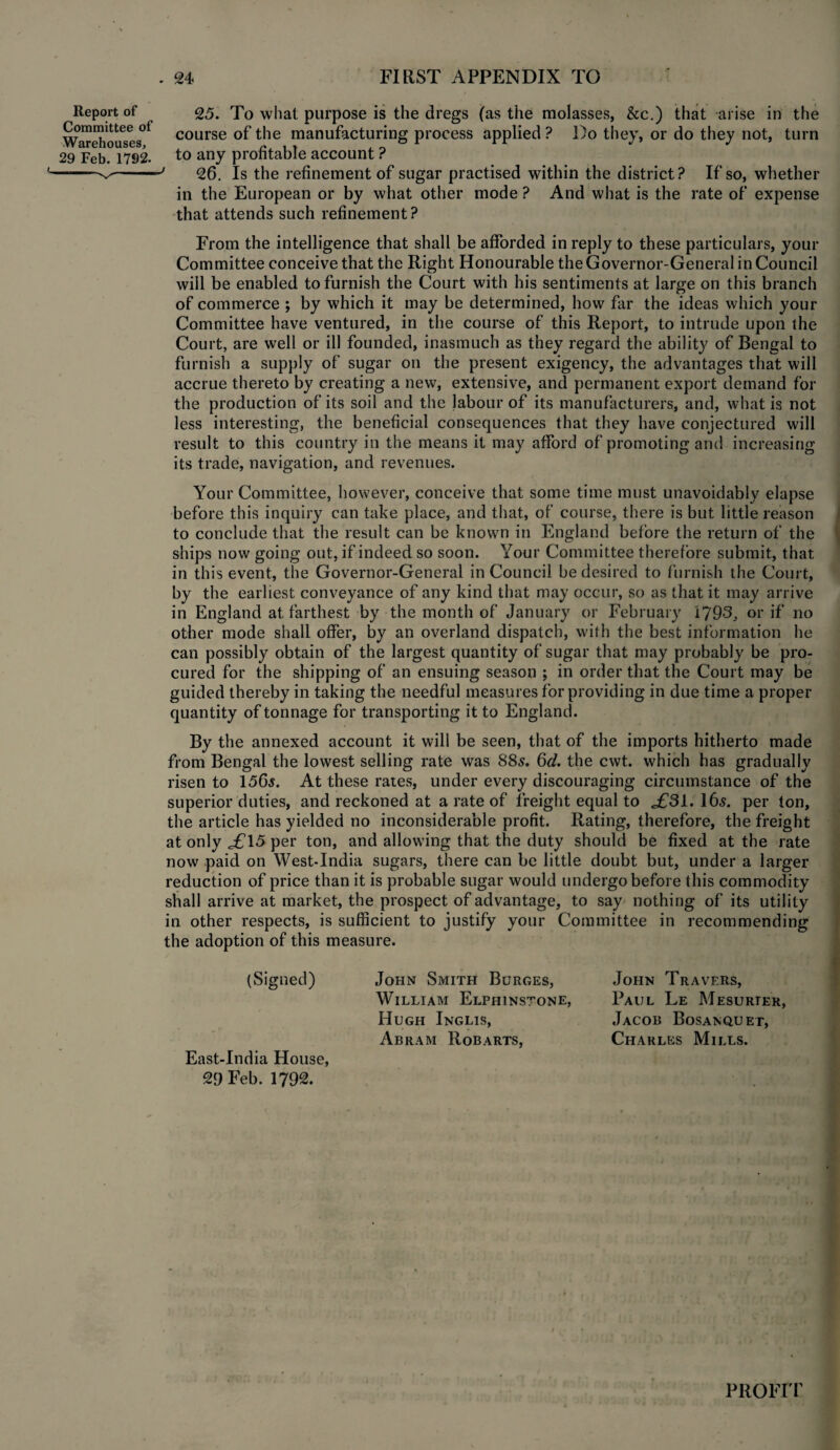 Report of Committee of Warehouses, 29 Feb. 1792. 25. To what purpose is the dregs (as the molasses, &c.) that arise in the course of the manufacturing process applied ? Do they, or do they not, turn to any profitable account ? ' 26. Is the refinement of sugar practised within the district? If so, whether in the European or by what other mode ? And what is the rate of expense that attends such refinement? From the intelligence that shall be afforded in reply to these particulars, your Committee conceive that the Right Honourable the Governor-General in Council will be enabled to furnish the Court with his sentiments at large on this branch of commerce ; by which it may be determined, how far the ideas which your Committee have ventured, in the course of this Report, to intrude upon the Court, are well or ill founded, inasmuch as they regard the ability of Bengal to furnish a supply of sugar on the present exigency, the advantages that will accrue thereto by creating a new, extensive, and permanent export demand for the production of its soil and the labour of its manufacturers, and, what is not less interesting, the beneficial consequences that they have conjectured will result to this country in the means it may afford of promoting ant! increasing its trade, navigation, and revenues. Your Committee, however, conceive that some time must unavoidably elapse before this inquiry can take place, and that, of course, there is but little reason to conclude that the result can be known in England before the return of the ships now going out, if indeed so soon. Your Committee therefore submit, that in this event, the Governor-General in Council be desired to furnish the Court, by the earliest conveyance of any kind that may occur, so as that it may arrive in England at farthest by the month of January or February 1793, or if no other mode shall offer, by an overland dispatch, with the best information he can possibly obtain of the largest quantity of sugar that may probably be pro¬ cured for the shipping of an ensuing season ; in order that the Court may be guided thereby in taking the needful measures for providing in due time a proper quantity of tonnage for transporting it to England. By the annexed account it will be seen, that of the imports hitherto made from Bengal the lowest selling rate was 885. 6d. the cwt. which has gradually risen to 156s. At these rates, under every discouraging circumstance of the superior duties, and reckoned at a rate of freight equal to ,£31.165. per ton, the article has yielded no inconsiderable profit. Rating, therefore, the freight at only £\5 per ton, and allowing that the duty should be fixed at the rate now paid on West-India sugars, there can be little doubt but, under a larger reduction of price than it is probable sugar would undergo before this commodity shall arrive at market, the prospect of advantage, to say nothing of its utility in other respects, is sufficient to justify your Committee in recommending the adoption of this measure. (Signed) John Smith Burges, William Elphinstone, Hugh Inglis, Abram Rob arts, East-India House, 29 Feb. 1792. PROFIT John Travers, Paul Le Mesurter, Jacob Bosanquet, Charles Mills.
