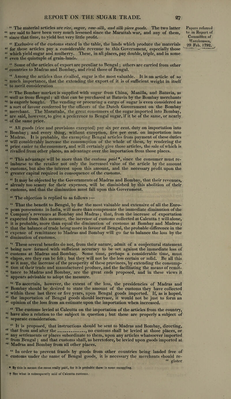 “ The material articles are rice, sugar, raw-silk, and silk piece goods. The two latter “ are said to have been very much lessened since the Marattah war, and any of them, “ since that time, to yield but very little profit. “ Exclusive of the customs stated in the table, the lands which produce the materials “ for these articles pay a considerable revenue to this Government, especially those “ which yield sugar and mulberry. These, in all places, pay double, triple, and in some “ even the quintuple of grain-lands. Papers referred to in Report of Committee of Warehouses, 29 Feb. 1792. -— . ^ “ Some of the articles of export are peculiar to Bengal; others are carried from other (i countries to Madras and Bombay, and rival those of Bengal. “ Among the articles thus rivalled, sugar is the most valuable. It is an article of so “ much importance, that the extending the export of it is of sufficient weight in itself “ to merit consideration “ The Bombay market is supplied with sugar from China, Manilla, and Batavia, as “ well as from Bengal; all that can be purchased at Batavia by the Bombay merchants “ is eagerly bought. The vending or procuring a cargo of sugar is even considered as “ a sort of favour conferred by the officers of the Dutch Government on the Bombay “ merchant. The Marattahs, the great consumers of the sugar imported into Bombay, “ are said, however, to give a preference to Bengal sugar, if it be of the same, or nearly “ of the same price. “ All goods (rice and provisions excepted) pay six per cent, duty on importation into “ Bombay; and every thing, without exception, five per cent, on importation into “ Madras. It is probable, the exempting Bengal articles from payment of these duties “ will considerably increase the consumption of the whole of them, by rendering the “ price easier to the consumer, and will certainly give those articles, the sale of which is “ rivalled from other places, an advantage over the importation from those places. “ This advantage will be more than the customs paid*, since the consumer must re- “ imburse to the retailer not only the increased value of the article by the amount <c customs, but also the interest upon this amount, and the necessary profit upon the “ greater capital required in consequence of the customs. “ It may be objected by the Governments of Madras and Bombay, that their revenues, “ already too scanty for their expenses, will be diminished by this abolition of their “ customs, and that the diminution must fall upon this Government. “ The objection is replied to as follows :— “ That the benefit to Bengal, by far the most valuable and extensive of all the Euro- “ pean possessions in India, will more than compensate the immediate diminution of the “ Company’s revenues at Bombay and Madras; that, from the increase of exportation “ expected from this measure, the increase of customs collected at Calcutta f will alone, “ it is probable, more than equal the diminution of customs at Bombay and Madras; “ that the balance of trade being more in favour of Bengal, the probable difference in the “ expense of remittance to Madras and Bombay will go far to balance the loss by the “ diminution of customs. <c These several benefits do not, from their nature, admit of a conjectural statement “ being now formed with sufficient accuracy to be set against the immediate loss of “ customs at Madras and Bombay. Some time, perhaps a considerable time, must “ elapse, ere they can be felt; but they will not be the less certain or solid. Be all this “ as it may, the increase of the prosperity of these provinces, by extending the consump- “ tion of their trade and manufactured produce, and the facilitating the means of reinit- “ tance to Madras and Bombay, are the great ends proposed, and in these views it “ appears advisable to adopt the measure. “ To ascertain, however, the extent of the loss, the presidencies of Madras and “ Bombay should be desired to state the amount of the customs they have collected “ within these last three or five years, upon Bengal goods imported. If, as is hoped, “ the importation of Bengal goods should increase, it would not be just to form an “ opinion of the loss from an estimate upon the importation when increased. “ The customs levied at Calcutta on the importation of the articles from the country, “ have also a relation to the subject in question ; but these are properly a subject of “ separate consideration. “ It is proposed, that instructions should be sent to Madras and Bombay, directing, “ that from and after the., no customs shall be levied at those places, or “ any settlements or places subordinate to them, upon any articles whatsoever imported “ from Bengal ; and that customs shall, as heretofore, be levied upon goods imported at “ Madras and Bombay from all other places. “ In order to prevent frauds by goods from other countries being landed free of “ customs under the name of Bengal goods, it is necessary the merchants should re- “ gister * By this is meant the stuns really paid, for it is probable these is some smuggling. f See what is subsequently said of Calcutta customs.