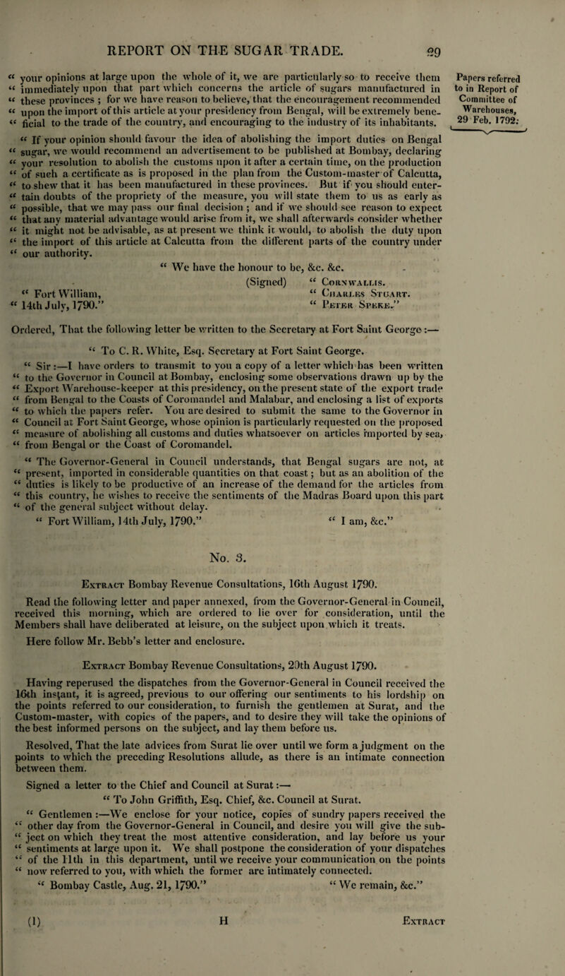 “ your opinions at large upon the whole of it, we are particularly so to receive them « immediately upon that part which concerns the article of sugars manufactured in “ these provinces ; for we have reason to believe, that the encouragement recommended « upon the import of this article at your presidency from Bengal, will be extremely bene- i( ficial to the trade of the country, and encouraging to the industry of its inhabitants. “ If your opinion should favour the idea of abolishing the import duties on Bengal « sugar, we would recommend an advertisement to be published at Bombay, declaring “ your resolution to abolish the customs upon it after a certain time, on the production “ of such a certificate as is proposed in the plan from the Custom-master of Calcutta, “ to shew that it has been manufactured in these provinces. But if you should enter- tain doubts of the propriety of the measure, you will state them to us as early as “ possible, that we may pass our final decision ; and if we should see reason to expect “ that any material advantage would arise from it, we shall afterwards consider whether “ it might not be advisable, as at present we think it would, to abolish the duty upon “ the import of this article at Calcutta from the different parts of the country under “ our authority. “ We have the honour to be, &c. Sec. (Signed) “ Cornwallis. i( Fort William, “ Charles Stuart. “ 14th July, 1790.” “ Peter Speke.” Papers referred to in Report of Committee of Warehouses, 29 Feb. 1792: 1 ■V~l ' J Ordered, That the following letter be written to the Secretary at Fort Saint George:— “ To C. R. White, Esq. Secretary at Fort Saint George. “ Sir:—I have orders to transmit to you a copy of a letter which has been written “ to the Governor in Council at Bombay, enclosing some observations drawn up by the “ Export Warehouse-keeper at this presidency, on the present state of the export trade “ from Bengal to the Coasts of Coromandel and Malabar, and enclosing a list of exports “ to which the papers refer. You are desired to submit the same to the Governor in “ Council at Fort Saint George, whose opinion is particularly requested on the proposed “ measure of abolishing all customs and duties whatsoever on articles imported by sea, u from Bengal or the Coast of Coromandel. “ The Governor-General in Council understands, that Bengal sugars are not, at “ present, imported in considerable quantities on that coast; but as an abolition of the “ duties is likely to be productive of an increase of the demand for the articles from “ this country, he wishes to receive the sentiments of the Madras Board upon this part “ of the general subject without delay. “ Fort William, 14th July, 1790.” “ 1 am, &c.” No. 3. Extract Bombay Revenue Consultations, 16th August 1790. Read the following letter and paper annexed, from the Governor-General in Council, received this morning, which are ordered to lie over for consideration, until the Members shall have deliberated at leisure, on the subject upon which it treats. Here follow Mr. Bebb’s letter and enclosure. Extract Bombay Revenue Consultations, 20th August 1790. Having reperused the dispatches from the Governor-General in Council received the 16th instant, it is agreed, previous to our offering our sentiments to his lordship on the points referred to our consideration, to furnish the gentlemen at Surat, and the Custom-master, with copies of the papers, and to desire they will take the opinions of the best informed persons on the subject, and lay them before us. Resolved, That the late advices from Surat lie over until we form a judgment on the points to which the preceding Resolutions allude, as there is an intimate connection between them. Signed a letter to the Chief and Council at Surat:— <( To John Griffith, Esq. Chief, &c. Council at Surat. “ Gentlemen :—We enclose for your notice, copies of sundry papers received the ie other day from the Governor-General in Council, and desire you will give the sub- “ ject on which they treat the most attentive consideration, and lay before us your “ sentiments at large upon it. We shall postpone the consideration of your dispatches “ of the 11th in this department, until we receive your communication on the points “ now referred to you, with which the former are intimately connected. (e Bombay Castle, Aug. 21, 1790.” “ We remain, &c.” (1) H Extract