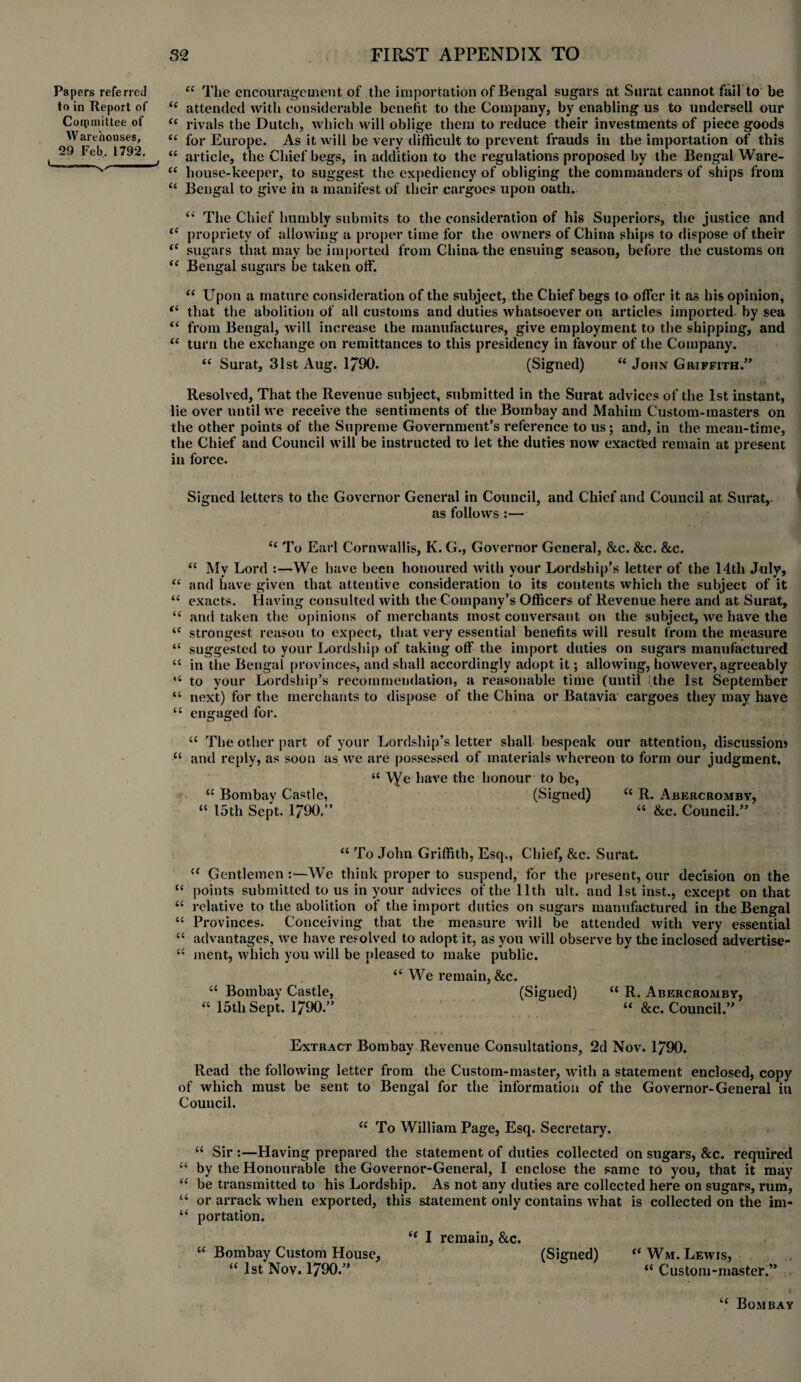 ££ The encouragement of the importation of Bengal sugars at Surat cannot fail to be attended with considerable benefit to the Company, by enabling us to undersell our rivals the Dutch, which will oblige them to reduce their investments of piece goods for Europe. As it will be very difficult to prevent frauds in the importation of this article, the Chief begs, in addition to the regulations proposed by the Bengal Ware¬ house-keeper, to suggest the expediency of obliging the commanders of ships from Bengal to give in a manifest of their cargoes upon oath. “ The Chief humbly submits to the consideration of his Superiors, the justice and propriety of allowing a proper time for the owners of China ships to dispose of their sugars that may be imported from China the ensuing season, before the customs on Bengal sugars be taken off. “ Upon a mature consideration of the subject, the Chief begs to offer it as his opinion, that the abolition of all customs and duties whatsoever on articles imported by sea from Bengal, will increase the manufactures, give employment to the shipping, and turn the exchange on remittances to this presidency in favour of the Company. ££ Surat, 31st Aug. 1790. (Signed) “ John Griffith.” Resolved, That the Revenue subject, submitted in the Surat advices of the 1st instant, lie over until we receive the sentiments of the Bombay and Mahirn Custom-masters on the other points of the Supreme Government’s reference to us; and, in the mean-time, the Chief and Council will be instructed to let the duties now exacted remain at present in force. Signed letters to the Governor General in Council, and Chief and Council at Surat,- as follows :— ££ To Earl Cornwallis, K. G., Governor General, &c. &c. &c. ££ My Lord :—We have been honoured Avith your Lordship’s letter of the 14th July, ££ and have given that attentive consideration to its contents which the subject of it ££ exacts. Having consulted Avith the Company’s Officers of Revenue here and at Surat, ££ and taken the opinions of merchants most conversant on the subject, we have the ££ strongest reason to expect, that very essential benefits will result from the measure “ suggested to your Lordship of taking off the import duties on sugars manufactured “ in the Bengal provinces, and shall accordingly adopt it; allowing, however, agreeably “ to your Lordship’s recommendation, a reasonable time (until .the 1st September “ next) for the merchants to dispose of the China or Batavia cargoes they may have “ engaged for. u The other part of your Lordship’s letter shall bespeak our attention, discussion) “ and reply, as soon as we are possessed of materials Avhereon to form our judgment. “ \Ye have the honour to be, “ Bombav Castle, (Signed) u R. Abercromby, “ 15th Sept. 1790.” “ &c. Council.”' Papers referred to in Report of ££ Committee of “ Warehouses, u (< a a t( (( a a it 29 Feb. 1792. ££ To John Griffith, Esq., Chief, &c. Surat. u Gentlemen :—We think proper to suspend, for the present, our decision on the “ points submitted to us in your advices of the 11th ult. and 1st inst., except on that ££ relative to the abolition of the import duties on sugars manufitetured in the Bengal “ Provinces. Conceiving that the measure Avill be attended Avith very essential “ advantages, Ave have resolved to adopt it, as you Avill observe by the inclosed advertise- ££ ment, which you Avill be pleased to make public. £< We remain, &c. <{ Bombay Castle, (Signed) “ R. Abercromby, “ 15th Sept. 1790.” “ &c. Council.” Extract Bombay Revenue Consultations, 2d Nov. 1790. Read the following letter from the Custom-master, Avith a statement enclosed, copy of which must be sent to Bengal for the information of the Governor-General in Council. ££ To William Page, Esq. Secretary. “ Sir :—Having prepared the statement of duties collected on sugars, &c. required “ by the Honourable the Governor-General, I enclose the same to you, that it may “ be transmitted to his Lordship. As not any duties are collected here on sugars, rum, “ or arrack when exported, this statement only contains Avhat is collected on the im- “ portation. “ I remain, &c. “ Bombay Custom House, (Signed) “ Wm. Lewis, “ 1st Nov. 1790.” “ Custom-master.” ‘£ Bombay