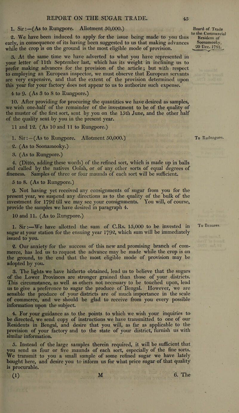 1. Sir:—(As to Rungpore. Allotment 50,000.) - » 2. We have been induced to apply for the issue being made to you thus early, in consequence of its having been suggested to us that making advances while the crop is on the ground is the most eligible mode of provision. Board of Trade to the Commercial Resident of Soonamooky, 20 Dec. 1791. s. —-- .-' 3. At the same time we have adverted to what you have represented in your letter of 11th September last, which has its weight in inclining us to prefer making advances for the provision of the article; but with respect to employing an European inspector, we must observe that European servants are very expensive, and that the extent of the provision determined upon this year for your factory does not appear to us to authorize such expense. 4 to Q. (As 3 to 8 to Rungpore.) 10. After providing for procuring the quantities we have desired as samples, we wish one-half of the remainder of the investment to be of the quality of the muster of the first sort, sent by you on the 15th June, and the other half of the quality sent by you in the present year. 11 and 12. (As 10 and 11 to Rungpore.) 1. Sir: — (As to Rungpore. Allotment 50,000.) To Bad n a gore. 2. (As to Soonamooky.) 3. (As to Rungpore.) 4. (Ditto, adding these words) of the refined sort, which is made up in balls and called by the natives Oolah, or of any other sorts of equal degrees of fineness. Samples of three or four maunds of each sort will be sufficient. 5 to 8. (As to Rungpore.) 9. Not having yet received any consignments of sugar from you for the present year, we suspend any directions as to the quality of the bulk of the investment for 1792 till we may see your consignments. You will, of course, provide the samples we have desired in paragraph 4. 10 and 11. (As to Rungpore.) 1. Sir:—We have allotted the sum of C.Rs. 15,000 to be invested in To Benares, sugar at your station for the ensuing year 1792, which sum will be immediately issued to you. 2. Our anxiety for the success of this new and promising branch of com¬ merce, has led us to request the advance may be made while the crop is on the ground, to the end that the most eligible mode of provision may be adopted by you. 3. The lights we have hitherto obtained, lead us to believe that the sugars of the Lower Provinces are stronger grained than those of your districts. This circumstance, as well as others not necessary to be touched upon, lead us to give a preference to sugar the produce of Bengal. However, we are sensible the produce of your districts are of much importance in the scale of commerce, and we should be glad to receive from you every possible information upon the subject. v 4. For your guidance as to the points to which we wish your inquiries to be directed, we send copy of instructions we have transmitted to one of our Residents in Bengal, and desire that you will, as far as applicable to the provision of your factory and to the state of your district, furnish us with similar information. 5. Instead of the large samples therein required, it will be sufficient that you send us four or five maunds of each sort, especially of the fine sorts. We transmit to you a small sample of some refined sugar we have lately bought here, and desire you to inform us for what price sugar of that quality is procurable. 0)
