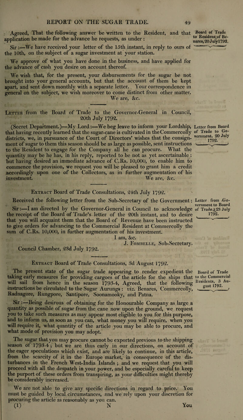 Agreed, That the following answer be written to the Resident, and that Boart\ of Trade application be made for the advance he requests, as under : narof 20July1792* Sir :—We have received your letter of the 15th instant, in reply to ours of v' ' the 10th, on the subject of a sugar investment at your station. We approve of what you have done in the business, and have applied for the advance of cash you desire on account thereof. We wish that, for the present, your disbursements for the sugar be not brought into your general accounts, but that the account of them be kept apart, and sent down monthly with a separate letter. Your correspondence in general on the subject, we wish moreover to come distinct from other matter. We are, &c. Letter from the Board of Trade to the Governor-General in Council, 20th July 1792. (Secret Department.)—My Lord:—We beg leave to inform your Lordship, Letter from Board that haying recently learned that the sugar-cane is cultivated in the Commercolly of Trade to Go- districts, we, in pursuance of the Court of Directors’ wishes that the consign- »ernmeJ‘» 20 u y ment of sugar to them this season should be as large as possible, sent instructions to the Resident to engage for the Company all he can procure. What the quantity may be he has, in his reply, reported to be not as yet ascertainable : but having desired an immediate advance of C.Rs. 10,000, to enable him to commence the provision, we request you will be pleased to grant him a credit accordingly upon one of the Collectors, as in further augmentation of his investment. We are, &c. Extract Board of Trade Consultations, 24th July 1792. Received the following letter from the Sub-Secretary of the Government: Letter from .Go- . vernment to Board Sir:—I am directed by the Governor-General in Council to acknowledge of Trade423 July the receipt of the Board of Trade’s letter of the 20th instant, and to desire t H92. that you will acquaint them that the Board of Revenue have been instructed ^ to give orders for advancing to the Commercial Resident at Commercolly the sum of C.Rs. 10,000, in further augmentation of his investment. I am, &c. J. Fombelle, Sub-Secretary. Council Chamber, 23d July 1792. Extract Board of Trade Consultations, 3d August 1792. The present state of the sugar trade appearing to render expedient the Board of Trade taking early measures for providing cargoes of the article for the ships that to the Commercial will sail from hence in the season 1793-4, Agreed, that the following 1Je8l^gtt8]*yg2 Au instructions be circulated to the Sugar Aurungs : viz. Benares, Commercolly, Radnagore, Rungpore, Santipore, Soonamooky, and Patna. Sir Being desirous of obtaining for the Honourable Company as large a quantity as possible of sugar from the cane now upon the ground, we request you to take such measures as may appear most eligible to you for this purpose, and to inform us, as soon as you can, what money you will require, when you will require it, what quantity of the article you may be able to procure, and what mode of provision you may adopt. The sugar that you may procure cannot be exported previous to the shipping season of 1793-4 ; but we are thus early in our directions, on account of the eager speculations which exist, and are likely to continue, in this article, from the scarcity of it in the Europe market, in consequence of the dis¬ turbances in the French West-India Islands ; and we request that you will proceed with all the despatch in your power, and be especially careful to keep the purport of these orders from transpiring, as your difficulties might thereby be considerably increased. We are not able to give any specific directions in regard to price. You must be guided by local circumstances, and we rely upon your discretion for procuring the article as reasonablv as vou can. (1) * ' N You