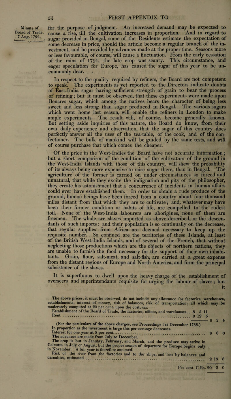 Minute of for the purpose of judgment. An increased demand may be expected to Board of Trade, cause a rise, till the cultivation increases in proportion. And in regard to 7 Aug. 1792. SUgar provided in Bengal, some of the Residents estimate the expectation of some decrease in price, should the article become a regular branch of the in¬ vestment, and be provided by advances made at the proper time. Seasons more or less favourable, of course, will cause a fluctuation. From the early cessation of the rains of 1791, the late crop was scanty. This circumstance, and eager speculation for Europe, has caused the sugar of this year to be un¬ commonly dear. In respect to the quality required by refiners, the Board are not competent to speak. The experiments as yet reported to the Directors indicate doubts of East-India sugar having sufficient strength of grain to bear the process of refining; but it must be observed, that these experiments were made upon Benares sugar, which among the natives bears the character of being less sweet and less strong than sugar produced in Bengal. The various sugars which went home last season, will enable the refiners in London to make ample experiments. The result will, of course, become generally known. But setting aside inquiries of this nature, the Board do know, from their own daily experience and observation, that the sugar of this country does perfectly answer all the uses of the tea-table, of the cook, and of the con¬ fectioner. The bulk of mankind will be guided by the same tests, and will of course purchase that which comes the cheaper. Of the price in the West-Indies the Board have not accurate information; but a short comparison of the condition of the cultivators of the ground in the West-India Islands with those of this country, will shew the probability of its always being more expensive to raise sugar there, than in Bengal. The agriculture of the former is carried on under circumstances so forced and unnatural, that while they excite the indignation and pity of the philosopher, they create his astonishment that a concurrence of incidents in human affairs could ever have established them. In order to obtain a rude produce of the ground, human beings have been forced from a country about four thousand miles distant from that which they are to cultivate; and, whatever may have been their former condition or habits of life, are compelled to the rudest toil. None of the West-India labourers are aborigines, none of them are freemen. The whole are slaves imported as above described, or the descen¬ dants of such imports: and their population is so continually on the decrease, that regular supplies from Africa are deemed necessary to keep up the requisite number. So confined are the territories of these Islands, at least of the British West-India Islands, and of several of the French, that without neglecting those productions which are the objects of northern nations, they are unable to furnish the food necessary for the support of their own inhabi¬ tants. Grain, flour, salt-meat, and salt-fish, are carried at a great expense from the distant regions of Europe and North America, and form the principal subsistence of the slaves. It is superfluous to dwell upon the heavy charge of the establishment of overseers and superintendants requisite for urging the labour of slaves; but it The above prices, it must be observed, do not include any allowance for factories, warehouses, establishments, interest of money, risk of balances, risk of transportation; all which may be moderately computed at 20 per cent, upon the cost, viz. Establishment of the Board of Trade, the factories, offices, and warehouses. .8 5 11 Rent ... 0 12 5 - 9 2 4 (For the particulars of the above charges, see Proceedings 1st December 1788.) In proportion as the investment is large this per-centage decreases. Interest for one year at 8 per cent. 8 0 0 The advances are made from July to December. The crop is but in Janu&ry, February, and March, and the produce may arrive in Calcutta in July or August, but the proper season of departure for Europe begins only in November. A full year is therefore assumed. Risk of the river from the factories and to the ships, and loss by balances and casualties, estimated.... Per cent. C.Rs. 20 0 0
