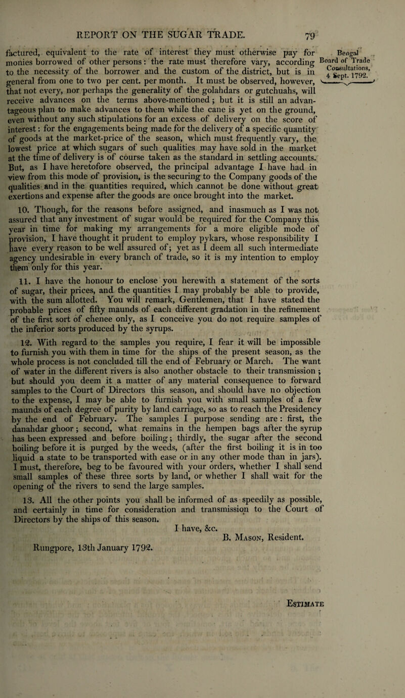 factured, equivalent to the rate of interest they must otherwise pay for Bengal monies borrowed of other persons: the rate must therefore vary, according Board of Trade to the necessity of the borrower and the custom of the district, but is in general from one to two per cent, per month. It must be observed, however, that not every, nor perhaps the generality of the golahdars or gutchuahs, will receive advances on the terms above-mentioned; but it is still an advan¬ tageous plan to make advances to them while the cane is yet on the ground, even without any such stipulations for an excess of delivery on the score of interest: for the engagements being made for the delivery of a specific quantity of goods at the market-price of the season, which must frequently vary, the lowest price at which sugars of such qualities may have sold in the market at the time of delivery is of course taken as the standard in settling accounts. But, as I have heretofore observed, the principal advantage I have had in view from this mode of provision, is the securing to the Company goods of the qualities and in the quantities required, which cannot be done without great exertions and expense after the goods are once brought into the market. 10. Though, for the reasons before assigned, and inasmuch as I was not assured that any investment of sugar would be required for. the Company thi& year in time for making my arrangements for a more eligible mode of provision, I have thought it prudent to employ pykars, whose responsibility I have every reason to be well assured of; yet as I deem all such intermediate agency undesirable in every branch of trade, so it is my intention to employ them only for this year. ' 11. I have the honour to enclose you herewith a statement of the sorts of sugar, their prices, and the quantities I may probably be able to provide, with the sum allotted. You will remark, Gentlemen, that I have stated the probable prices of fifty maunds of each different gradation in the refinement of the first sort of chenee only, as I conceive you do not require samples of the inferior sorts produced by the syrups. 12. With regard to the samples you require, I fear it will be impossible to furnish you with them in time for the ships of the present season, as the whole process is not concluded till the end of February or March. The want of water in the different rivers is also another obstacle to their transmission ; but should you deem it a matter of any material consequence to forward samples to the Court of Directors this season, and should have no objection to the expense, I may be able to furnish you with small samples of a few maunds of each degree of purity by land carriage, so as to reach the Presidency bv the end of February. The samples I purpose sending are : first, the danahdar ghoor; second, what remains in the hempen bags after the syrup has been expressed and before boiling; thirdly, the sugar after the second boiling before it is purged by the weeds, (after the first boiling it is in too liquid a state to be transported with ease or in any other mode than in jars). I must, therefore, beg to be favoured with your orders, whether I shall send small samples of these three sorts by land, or whether I shall wait for the opening of the rivers to send the large samples. 13. All the other points you shall be informed of as speedily as possible, and certainly in time for consideration and transmission to the Court of Directors by the ships of this season. I have, &c. B. Mason, Resident. Rungpore, 13th January 1792. Estimate