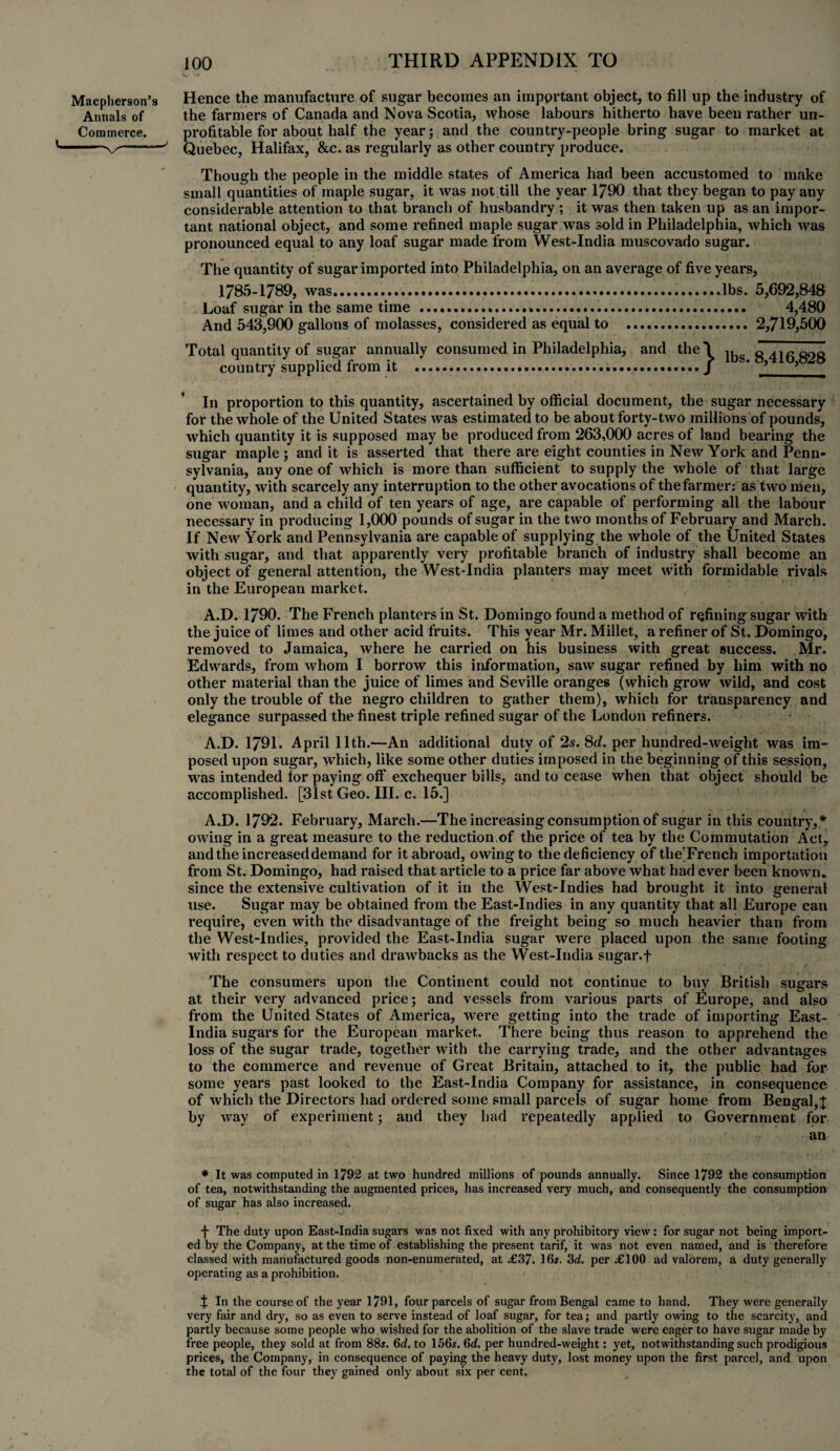 Macplierson’s Hence the manufacture of sugar becomes an important object, to fill up the industry of Annals of the farmers of Canada and Nova Scotia, whose labours hitherto have been rather un- Commerce. profitable for about half the year; and the country-people bring sugar to market at -v''——' Quebec, Halifax, &c. as regularly as other country produce. Though the people in the middle states of America had been accustomed to make small quantities of maple sugar, it was not till the year 1790 that they began to pay any considerable attention to that branch of husbandry ; it was then taken up as an impor¬ tant national object, and some refined maple sugar was sold in Philadelphia, which was pronounced equal to any loaf sugar made from West-India muscovado sugar. The quantity of sugar imported into Philadelphia, on an average of five years. 1785-1789, was.lbs. 5,692,848 Loaf sugar in the same time . 4,480 And 543,900 gallons of molasses, considered as equal to . 2,719,500 Total quantity of sugar annually consumed in Philadelphia, and the'l g^ggog country supplied from it ...J * ? * In proportion to this quantity, ascertained by official document, the sugar necessary for the whole of the United States was estimated to be about forty-two millions of pounds, which quantity it is supposed may be produced from 263,000 acres of land bearing the sugar maple ; and it is asserted that there are eight counties in New York and Penn¬ sylvania, any one of which is more than sufficient to supply the whole of that large quantity, with scarcely any interruption to the other avocations of the farmer: as two men, one woman, and a child of ten years of age, are capable of performing all the labour necessary in producing 1,000 pounds of sugar in the two months of February and March. If New York and Pennsylvania are capable of supplying the whole of the United States with sugar, and that apparently very profitable branch of industry shall become an object of general attention, the West-India planters may meet with formidable rivals in the European market. A.D. 1790. The French planters in St. Domingo found a method of refining sugar with the juice of limes and other acid fruits. This year Mr. Millet, a refiner of St. Domingo, removed to Jamaica, where he carried on his business with great success. Mr. Edwards, from whom I borrow this information, saw sugar refined by him with no other material than the juice of limes and Seville oranges (which grow wild, and cost only the trouble of the negro children to gather them), which for transparency and elegance surpassed the finest triple refined sugar of the London refiners. A.D. 1791. April 11th.—An additional duty of 2s. 8d. per hundred-weight was im¬ posed upon sugar, which, like some other duties imposed in the beginning of this session, was intended for paying off exchequer bills, and to cease when that object should be accomplished. [31st Geo. III. c. 15.] A.D. 1792. February, March.—The increasing consumption of sugar in this country,* owing in a great measure to the reduction.of the price of tea by the Commutation Act, and the increased demand for it abroad, owing to the deficiency of the’French importation from St. Domingo, had raised that article to a price far above what had ever been known* since the extensive cultivation of it in the West-Indies had brought it into general use. Sugar may be obtained from the East-Indies in any quantity that all Europe can require, even with the disadvantage of the freight being so much heavier than from the West-Indies, provided the East-India sugar were placed upon the same footing with respect to duties and drawbacks as the West-India sugar, f The consumers upon the Continent could not continue to buy British sugars at their very advanced price; and vessels from various parts of Europe, and also from the United States of America, were getting into the trade of importing East- India sugars for the European market. There being thus reason to apprehend the loss of the sugar trade, together with the carrying trade, and the other advantages to the commerce and revenue of Great Britain, attached to it, the public had for some years past looked to the East-India Company for assistance, in consequence of which the Directors had ordered some small parcels of sugar home from Bengal,! by way of experiment; and they had repeatedly applied to Government for * It was computed in 1792 at two hundred millions of pounds annually. Since 1792 the consumption of tea, notwithstanding the augmented prices, has increased very much, and consequently the consumption of sugar has also increased. f The duty upon East-India sugars was not fixed with any prohibitory view: for sugar not being import¬ ed by the Company, at the time of establishing the present tarif, it was not even named, and is therefore classed with manufactured goods non-enumerated, at «£37. 16s. 3d. per £ 100 ad valorem, a duty generally operating as a prohibition. J In the course of the year 1791, four parcels of sugar from Bengal came to hand. They were generally very fair and dry, so as even to serve instead of loaf sugar, for tea; and partly owing to the scarcity, and partly because some people who wished for the abolition of the slave trade were eager to have sugar made by free people, they sold at from 88s. 6d, to 156s. 6d. per hundred-weight: yet, notwithstanding such prodigious prices, the Company, in consequence of paying the heavy duty, lost money upon the first parcel, and upon the total of the four they gained only about six per cent.