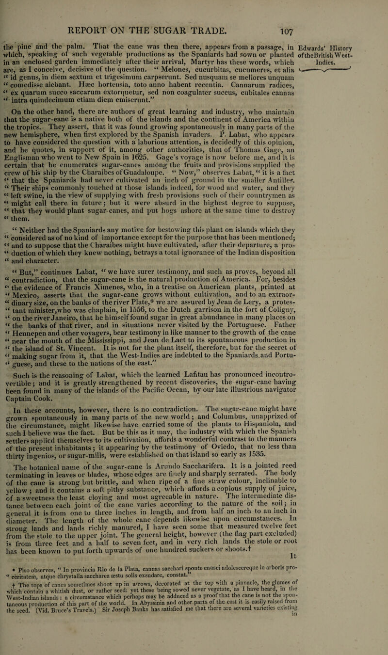 the pine and the palm. That the cane was then there, appears from a passage, in Edwards’ History which, speaking of such vegetable productions as the Spaniards had sown or planted oftheBritish West- in an enclosed garden immediately after their arrival, Martyr has these words, which Indies. are, as I conceive, decisive of the question. “ Melones, cucurbitas, cucumeres, et alia ^-—-' “ id genus, in diem sextum et trigesimum carpserunt. Sed nusquam se meliores unquarn “ comedisse aiebant. Haec hortensia, toto anno habent recentia. Cannarum radices, “ ex quarum succo saccarum extorquetur, sed non coagulater succus, cubitales cannas tc intra quindecimum etiam diem emiserunt.” On the other hand, there are authors of great learning and industry, who maintain that the sugar-eane is a native both of the islands and the continent of America within the tropics. They assert, that it was found growing spontaneously in many parts of the new hemisphere, when first explored by the Spanish invaders. JP. Labat, who appears to have considered the question with a laborious attention, is decidedly of this opinion, and he quotes, in support of it, among other authorities, that of Thomas Gage, an Englisman who went to New Spain in 1625. Gage’s voyage is now before me, and it is certain that he enumerates sugar-canes amdng the fruits and provisions supplied the crew of his ship by the Charaibes ofGuadaloupe. “ Now,” observes Labat, “ it is a fact “ that the Spaniards had never cultivated an inch of ground in the smaller Antilles. “ Their ships commonly touched at those islands indeed, for wood and water, and they <£ left swine, in the view of supplying with fresh provisions such of their countrymen as “ might call there in future; but it were absurd in the highest degree to suppose, i( that they would plant sugar-canes, and put hogs ashore at the same time to destroy lt them. “ Neither had the Spaniards any motive for bestowing this plant on islands which they tc considered as of no kind of importance except for the purpose that has been mentioned; (( and to suppose that the Charaibes might have cultivated, after their departure, a pro- “ duction of which they knew nothing, betrays a total ignorance of the Indian disposition “ and character. “ But,” continues Labat, <f we have surer testimony, and such as proves, beyond all “ contradiction, that the sugar-cane is the natural production of America. For, besides “ the evidence of Francis Ximenes, who, in a treatise on American plants, printed at “ Mexico, asserts that the sugar-cane grows without cultivation, and to an extraor- « dinary size, on the banks of the river Plate,* ** we are assured by Jean de Lery, a protes- “ tant minister,who was chaplain, in 1556, to the Dutch garrison in the fort of Coligny, ‘‘ on the river Janeiro, that he himself found sugar in great abundance in many places on “ the banks of that river, and in situations never visited by the Portuguese. Father Hennepen and other voyagers, bear testimony in like manner to the growth of the cane “ near the mouth of the Mississippi, and Jean de Laet to its spontaneous production in “ the island of St. Vincent. It is not for the plant itself, therefore, but for the secret of “ making sugar from it, that the West-Indies are indebted to the Spaniards.and Portu- “ guese, and these to the nations of the east.” Such is the reasoning of Labat, which the learned Lafitau has pronounced incontro¬ vertible; and it is greatly strengthened by recent discoveries, the sugar-cane having been found in many of the islands of the Pacific Ocean, by our late illustrious navigator Captain Cook. , In these accounts, however, there is no contradiction. The sugar-cane might have grown spontaneously in many parts of the new world ; and Columbus, unapprized of the circumstance, might likewise have carried some of the plants to Hispaniola, and such I believe was the fact. But be this as it may, the industry with which the Spanish settlers applied themselves to its cultivation, affords a wonderful contrast to the manners of the present inhabitants; it appearing by the testimony of Oviedo, that no less than thirty ingenios, or sugar-mills, were established on that island so early as 1535. The botanical name of the sugar-cane is Arundo Saccharifera. lt is a jointed reed terminating in leaves or blades, whose edges are finely and sharply serrated. 3 he body of the cane is strong but brittle, and when ripe of a fine straw colour, inclinable to yellow ; and it contains a soft pithy substance, which affords a copious supply of juice, of a sweetness the least cloying and most agreeable in nature. J he intei mediate dis¬ tance between each joint of the cane varies according to the nature of the soil; in general it is from one to three inches in length, and from half an inch to an inch in diameter. The length of the whole cane depends likewise upon circumstances. In strong lands and lands richly manured, I have seen some that measured twelve feet from the stole to the upper joint. The general height, however (the flag part excluded) is from three feet and a half to seven feet, and in very rich lands the stole 01 root has been known to put forth upwards of one hundred suckers or shoots.f It * Piso observes, “ In provincia Rio de la Plata, cannas sacchari sponte enasci adolesccreque in arboris pro- ** ceritatem, atque clirystalla saccharea sestu solis exsudare, constat. + The tops of canes sometimes shoot up in arrows, decorated at the top with a pinnacle, the glumes of which contain a whitish dust, or rather seed; yet these being sowed never vegetate, as I have heard, in the West-Indian islands : a circumstance which perhaps may be adduced as a proof that the cane is not the spon¬ taneous production of this part of the world. In Abyssinia and other parts of the cast it is easily raised from the seed. (Vid. Bruce’s Travels.) Sir Joseph Banks has satisfied me that there are several varieties existing