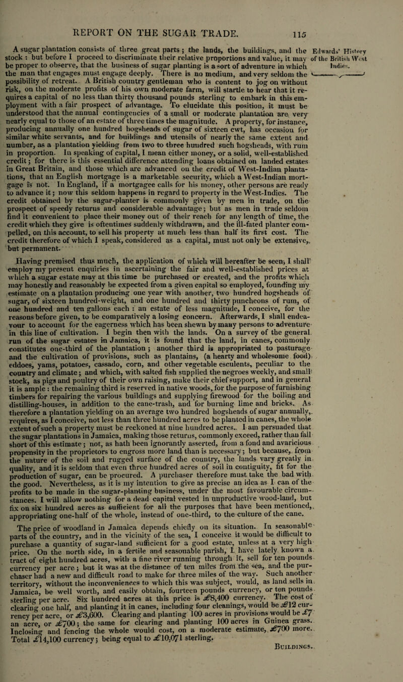 A sugar plantation consists of three great parts ; the lands, the buildings, and the Edwards’ History stock : but before I proceed to discriminate their relative proportions and value, it may of the British West be proper to observe, that the business of sugar planting is a sort of adventure in which Indies, the man that engages must engage deeply. There is no medium, and very seldom the ~' possibility of retreat. A British country gentleman who is content to jog on without risk, on the moderate profits of his own moderate farm, will startle to hear that it re¬ quires a capital of no less than thirty thousand pounds sterling to embark in this em¬ ployment with a fair prospect of advantage. To elucidate this position, it must be understood that the annual contingencies of a small or moderate plantation are very nearly equal to those of an estate of three times the magnitude. A property, for instance, producing annually one hundred hogsheads of sugar of sixteen cwt, has occasion for similar white servants, and for buildings and utensils of nearly the same extent and number, as a plantation yielding from two to three hundred Such hogsheads, with rum in proportion. In speaking of capital, I mean either money, or a solid, well-established credit; for there is this essential difference attending loans obtained on landed estates In Great Britain, and those which are advanced on the credit of West-Indian planta¬ tions, that an English mortgage is a marketable security, which a West-Indian mort¬ gage is not. In England, if a mortgagee calls for his money, other persons are ready to advance it; now this seldom happens in regard to property in the West-Indies. The credit obtained by the sugar-planter is commonly given by men in trade, on the prospect of speedy returns and considerable advantage; but as men in trade seldom find it convenient to place their money out of their reach for any length of time, the credit which they give is oftentimes suddenly withdrawn, and the ill-fated planter com¬ pelled, on this account, to sell his property at much less than half its first cost. The credit therefore of which I speak, considered as a capital, must not only be extensive,, but permanent. Having premised thus much, the application of which will hereafter be seen* I shall' employ my present enquiries in ascertaining the fair and well-established prices at which a sugar estate may at this time be purchased or created, and the profits which may honestly and reasonably be expected from a given capital so employed, founding my estimate on a plantation producing one year with another, two hundred hogsheads of sugar, of sixteen hundred-weight, and one hundred and thirty puncheons of rum, of one hundred and ten gallons each : an estate of less magnitude, I conceive, for the reasons before given, to be comparatively a losing concern. Afterwards, I shall endea¬ vour to account for the eagerness which has been shewn by many persons to adventure in this line of cultivation. I begin then with the lands. On a survey of the general, run of the sugar estates in Jamaica, it is found that the land, in canes, commonly constitutes one-third of the plantation ; another third is appropriated to pasturage and the cultivation of provisions, such as plantains, (a hearty and wholesome food), eddoes, yams, potatoes, eassado, corn, and other vegetable esculents, peculiar to the country and climate; and which, with salted fish supplied the negroes weekly, and small’ stock, as pigs and poultry of their own raising, make their chief support, and in general it is ample : the remaining third is reserved in native woods, for the purpose of furnishing timbers for repairing the various buildings and supplying firewood for the boiling and distilling-houses, in addition to the cane-trash, and for burning lime and bricks. As therefore a plantation yielding on an average two hundred hogsheads of sugar annually,, requires, as I conceive, not less than three hundred acres to be planted in canes, the whole extent of such a property must be reckoned at nine hundred acres., I am persuaded that the sugar plantations in Jamaica, making those returns, commonly exceed, rather than fall short of this estimate; not, as hath been ignorantly asserted, from a fond and avaricious propensity in the proprietors to engross more land than is necessary; but because, from the nature of the soil and rugged surface of the country, the lands vary greatly in quality, and it is seldom that even three hundred acres of soil in contiguity, fit for the production of sugar, can be procured. A purchaser therefore must take the bad with the good. Nevertheless, as it is my intention to give as precise an idea as I can of the profits to be made in the sugar-planting business, under the most favourable circum¬ stances. I will allow nothing for a dead capital vested in unproductive wood-laud, but fix on six hundred acres as sufficient for all the purposes that have been mentioned,, appropriating one-half of the whole, instead of one-third, to the culture of the cane. The price of woodland in Jamaica depends chiefly on its situation. In seasonable' parts of the country, and in the vicinity of the sea, I conceive it would be difficult to purchase a quantity of sugar-land sufficient for a good estate, unless at a very high price. On the north side, in a fertile and seasonable parish, I have lately known a tract of eight hundred acres, with a fine river running through it, sell for ten pounds currency per acre; but it was at the distance of ten miles from the sea, and the pur¬ chaser had a new and difficult road to make for three miles of the way. Such another territory, without the inconveniences to which this was subject, would, as land sells in Jamaica, be well worth, and easily obtain, fourteen pounds currency, or ten pounds sterling per acre. Six hundred acres at this price is 400 currency. The cost ot clearing one half, and planting it in canes, including four cleanings, would be ^12 cur¬ rency per acre, or ^3,600. Clearing and planting 100 acres in provisions would be cty an acre, or ^700; the same for clearing and planting 100 acres in Guinea grass. Inclosing and fencing the whole would cost, on a moderate estimate, 7^0 more. Total .£14,100 currency; being equal to £\0:WJ\ sterling. Buildings.