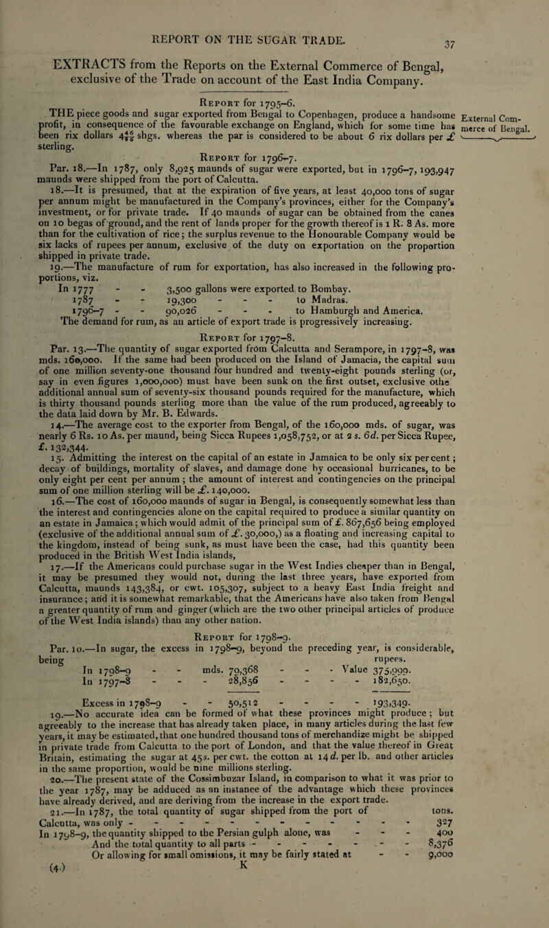 EXTRACTS from the Reports on the External Commerce of Bengal, exclusive of the Trade on account of the East India Company. Report for 1795-6. THE piece goods and sugar exported from Bengal to Copenhagen, produce a handsome profit, in consequence of the favourable exchange on England, which for some time has been rix dollars 4^| shgs. whereas the par is considered to be about 6 rix dollars per £ sterling. Report for 1796-7. Par. 18.—In 1787, only 8,925 maunds of sugar were exported, but in 1796-7,193,947 maunds were shipped from the port of Calcutta. 18. —It is presumed, that at the expiration of five years, at least 40,000 tons of sugar per annum might be manufactured in the Company’s provinces, either for the Company's investment, or for private trade. If 40 maunds of sugar can be obtained from the canes on 10 begas of ground, and the rent of lands proper for the growth thereof is 1 R. 8 As. more than for the cultivation of rice; the surplus revenue to the Honourable Company would be six lacks of rupees per annum, exclusive of the duty on exportation on the proportion shipped in private trade, 19. —The manufacture of rum for exportation, has also increased in the following pro¬ portions, viz. In 1777 - - 3,500 gallons were exported to Bombay, 1787 - - 19,300 to Madras. 1796—7 - - 90,026 to Hamburgh and America. The demand for rum, as an article of export trade is progressively increasing. External Com¬ merce of Bengal. I Report for 1797-8. Par. 13.—The quantity of sugar exported from Calcutta and Serampore, in 1797-8, was mds. 160,000. If the same had been produced on the Island of Jamacia, the capital sum of one million seventy-one thousand four hundred and twenty-eight pounds sterling (or, say in even figures 1,000,000) must have been sunk on the first outset, exclusive olhe additional annual sum of seventy-six thousand pounds required for the manufacture, which is thirty thousand pounds sterling more than the value of the rum produced, agreeably to the data laid down by Mr. B. Edwards. 14. —The average cost to the exporter from Bengal, of the 160,000 mds. of sugar, was nearly 6 Rs. 10 As. per maund, being Sicca Rupees 1,058,752, or at 2 s. 6d. per Sicca Rupee, T. 132,344. . 15. Admitting the interest on the capital of an estate in Jamaica to be only six percent; decay of buildings, mortality of slaves, and damage done by occasional hurricanes, to be only eight per cent per annum ; the amount of interest and contingencies on the principal sum of one million sterling will be £. 140,000. 16. —The cost of 160,000 maunds of sugar in Bengal, is consequently somewhat less than the interest and contingencies alone on the capital required to produce a similar quantity on an estate in Jamaica; which would admit of the principal sum of £. 867,656 being employed (exclusive of the additional annual sum of £. 30,000,) as a floating and increasing capital to the kingdom, instead of being sunk, as must have been the case, had this quantity been produced in the British West India islands, 17. —If the Americans could purchase sugar in the West Indies cheaper than in Bengal, it may be presumed they would not, during the last three years, have exported from Calcutta, maunds 143,384, or cwt. 105,307, subject to a heavy East India freight and insurance; arid it is somewhat remarkable, that the Americans have also taken from Bengal a greater quantity of rum and ginger (which are the two other principal articles of produce of the West India islands) than any other nation. Report for 1798-9. Par. 10.—In sugar, the excess in 1798-9, beyond the preceding year, is considerable. being In 1798-9 In 1797-8 mds. 79,368 28,856 rupees. Value 375,999. 182,650. Excess in 1798-9 - - 50,512 - - - - 193,349. iq.—No accurate idea can be formed of what these provinces might produce ; but agreeably to the increase that has already taken place, in many articles during the last few years, it may be estimated, that one hundred thousand tons of merchandize might be shipped in private trade from Calcutta to the port of London, and that the value thereof in Great Britain, estimating the sugar at 45s. per cwt. the cotton at 14^. per lb. and other articles in the same proportion, would be nine millions sterling. 20. —The present state of the Cossimbuzar Island, in comparison to what it was prior to the year 1787, may be adduced as an instance of the advantage which these provinces have already derived, and are deriving from the increase in the export trade. 21. —In 1787, the total quantity of sugar shipped from the port of tons. Calcutta, was only ----- ------ - 327 In 1798-9, the quantity shipped to the Persian gulph alone, was - - - 400 And the total quantity to all parts •- - - - - - 8,376 Or allowing for small omissions, it may be fairly stated at - - 9,000 (4)