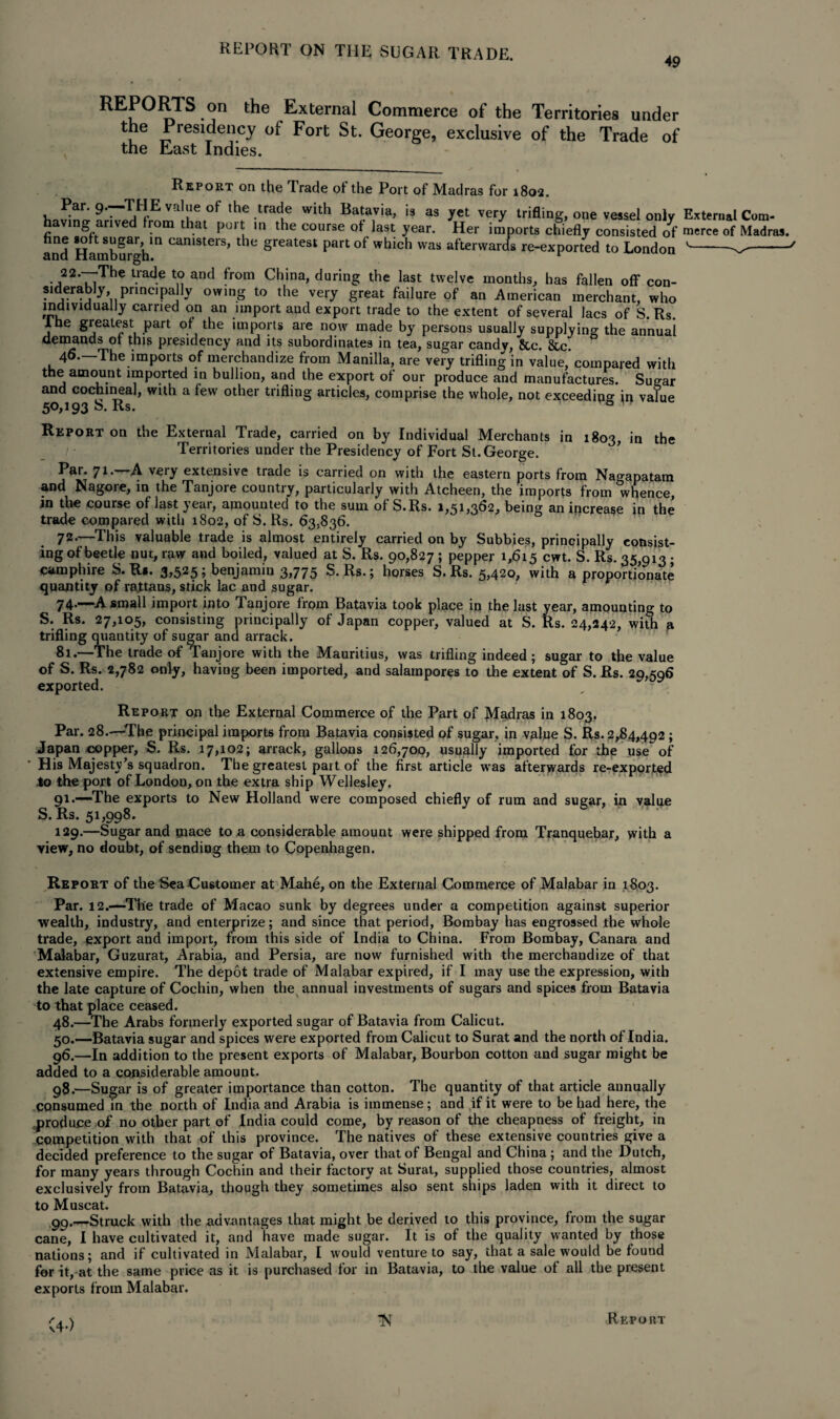 49 REPORTS on the External Commerce of the Territories under the Presidency of Fort St. George, exclusive of the Trade of the East Indies. Report on the Trade of the Port of Madras for 1802. Par. 9.—THE value of the trade with Batavia, is as yet very trifling, one vessel only External Com- having arived from that port in the course of last year. Her imports chiefly consisted o^f merce of Madras. and Hamburgh11 Camsters’ the Sreatest Part of which was afterwards re-exported to London v--' 22.—-The trade to and from China, during the last twelve months, has fallen off con- sidlerably^principally owing to the very great failure of an American merchant, who individually carried on an import and export trade to the extent of several lacs of S. Rs. lhe gieatest part of the imports are now made by persons usually supplying the annual demands of this presidency and its subordinates in tea, sugar candv, 8cc. &c. 46.—'The imports of merchandize from Manilla, are very trifling in value,’compared with the amount imported in bullion, and the export of our produce and manufactures. Sugar and cochineal, with a few other trifling articles, comprise the whole, not exceeding in value 50,193 b. Rs. & in 1803, in the Report on the External Trade, carried on by Individual Merchants Territories under the Presidency of Fort St. George. Par. 71.—A very extensive trade is carried on with the eastern ports from Nao-apatam and Nagore, in the Tanjore country, particularly with Atcheen, the imports from whence, in the course of last year, amounted to the sum of S.Rs. 1,51,362, being an increase in the trade compared with 1802, of S. Rs. 63,836. 72.—This valuable trade is almost entirely carried on by Subbies, principally consist¬ ing of beetle nui, raw and boiled, valued at S. Rs. 90,827 ; pepper 1,615 cwt. S. Rs. 35,913 • camphire S. R*. 3,525; benjamin 3,775 S.Rs.; horses S.Rs. 5,420, with a proportionate quantity of rattans, stick lac and sugar. 74.—-A small import into Tanjore from Batavia took place in the last year, amounting to S. Rs. 27,105, consisting principally of Japan copper, valued at S. Rs. 24,242, with a trifling quantity of sugar and arrack. 81.—The trade of Tanjore with the Mauritius, was trifling indeed; sugar to the value of S. Rs. 2,782 only, having been imported, and salampores to the extent of S. Rs. 29,596 exported. Report on the External Commerce of the Part of Madras in 1803, Par. 28.—The principal imports from Batavia consisted of sugar, in value S. Rs. 2,84,492 ; Japan copper, S. Rs. 17,102; arrack, gallons 126,700, usually imported for the use of His Majesty’s squadron. The greatest part of the first article was afterwards re-exported lo the port of London, on the extra ship Wellesley. 91.—The exports to New Holland were composed chiefly of rum and sugar, in value S.Rs. 51,998. 129.—Sugar and mace to a considerable amount were shipped from Tranquebar, with a view, no doubt, of sending them to Copenhagen. Report of the Sea Customer at Mahe, on the External Commerce of Malabar in 1803. Par. 12.—The trade of Macao sunk by degrees under a competition against superior wealth, industry, and enterprize; and since that period, Bombay has engrossed the whole trade, export and import, from this side of India to China. From Bombay, Canara and Malabar, Guzurat, Arabia, and Persia, are now furnished with the merchandize of that extensive empire. The depot trade of Malabar expired, if I may use the expression, with the late capture of Cochin, when the annual investments of sugars and spices from Batavia to that place ceased. 48.—The Arabs formerly exported sugar of Batavia from Calicut. 50.—Batavia sugar and spices were exported from Calicut to Surat and the north of India. 96.—In addition to the present exports of Malabar, Bourbon cotton and sugar might be added to a considerable amount. 98. —Sugar is of greater importance than cotton. The quantity of that article annually consumed in the north of India and Arabia is immense; and if it were to be had here, the produce of no other part of India could come, by reason of the cheapness of freight, in competition with that of this province. The natives of these extensive countries give a decided preference to the sugar of Batavia, over that of Bengal and China; and the Dutch, for many years through Cochin and their factory at Surat, supplied those countries, almost exclusively from Batavia, though they sometimes also sent ships laden with it direct to to Muscat. 99. —Struck with the advantages that might be derived to this province, from the sugar cane, I have cultivated it, and have made sugar. It is of the quality wanted by those nations; and if cultivated in Malabar, I would venture to say, that a sale would be found for it, at the same price as it is purchased for in Batavia, to the value of all the present exports from Malabar. Rkpokt