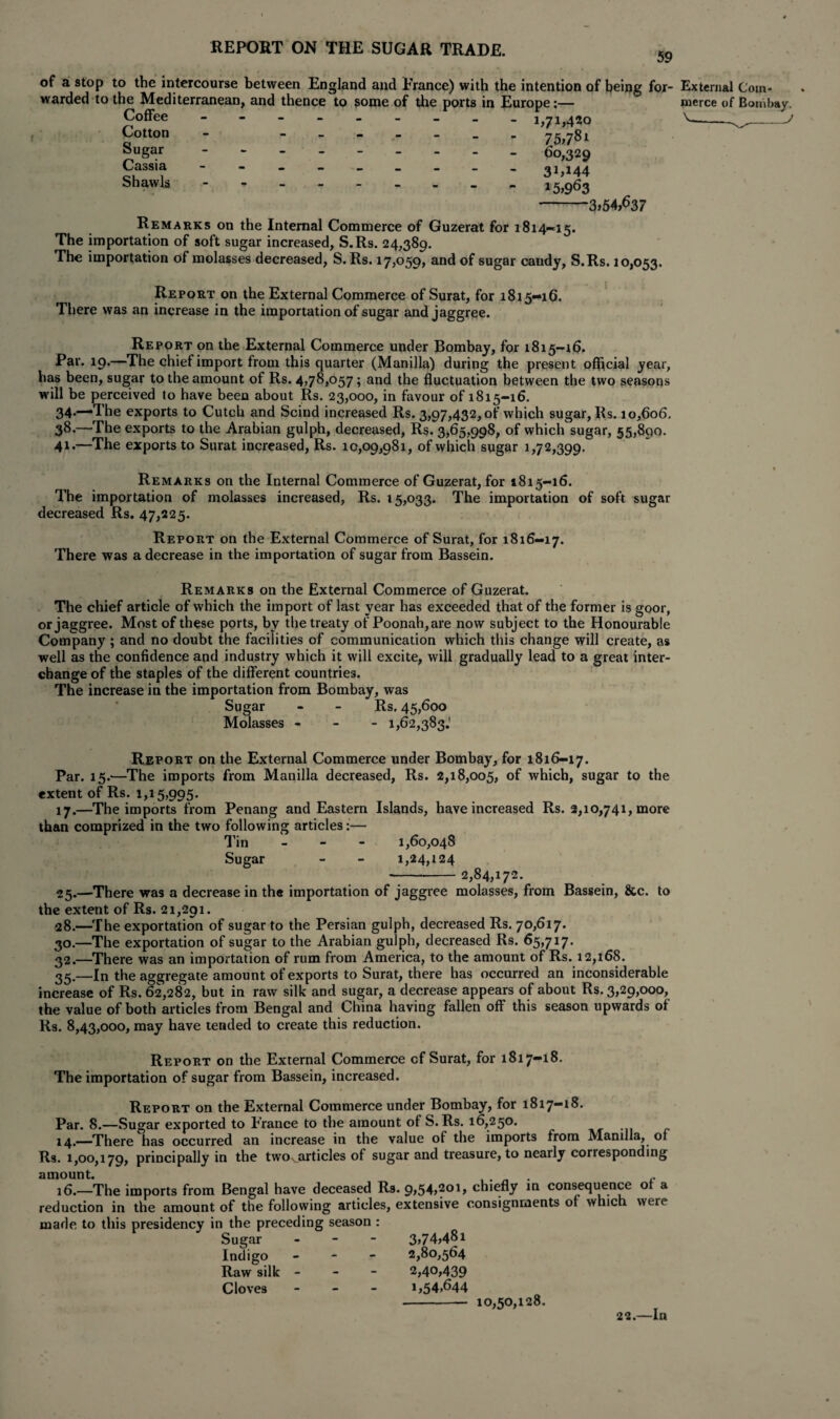59 of a stop to the intercourse between England and Prance) with the intention of being for- External Coin- warded to the Mediterranean, and thence to some of the ports in Europe:— nierce of Bombay. Coffee Cotton Sugar Cassia Shawls h 7M2o 75>7Sl 60,329 31,144 15,9^3 -3,54,637 Remarks on the Internal Commerce of Guzerat for 1814—15. The importation of soft sugar increased, S.Rs. 24,389. The importation of molasses decreased, S. Rs. 17,059, and of sugar candy, S.Rs. 10,053. Report on the External Commerce of Surat, for 1815-16. There was an increase in the importation of sugar and jaggree. Report on the External Commerce under Bombay, for 1815-16. Par. 19.—The chief import from this quarter (Manilla) during the present official year, has been, sugar to the amount of Rs. 4,78,057; and the fluctuation between the two seasons will be perceived to have been about Rs. 23,000, in favour of 1815-16. 34**“-Ttie exports to Cutch and Scind increased Rs. 3,97,432,0!' which sugar, Rs. 10,606, 38-—The exports to the Arabian gulph, decreased, Rs. 3,65,998, of which sugar, 55,890. 41.—The exports to Surat increased, Rs. 10,09,981, of which sugar 1,72,399. Remarks on the Internal Commerce of Guzerat, for 1815-16. The importation of molasses increased, Rs. 15,033. The importation of soft sugar decreased Rs. 47,225. Report on the External Commerce of Surat, for 1816—17. There was a decrease in the importation of sugar from Bassein. Remarks on the External Commerce of Guzerat. The chief article of which the import of last year has exceeded that of the former is goor, or jaggree. Most of these ports, by the treaty of Poonah,are now subject to the Honourable Company ; and no doubt the facilities of communication which this change will create, as well as the confidence and industry which it will excite, will gradually lead to a great inter¬ change of the staples of the different countries. The increase in the importation from Bombay, was Sugar - - Rs. 45,600 Molasses - 1,62,383.' Report on the External Commerce under Bombay, for 1816-17. Par. 15.—The imports from Manilla decreased, Rs. 2,18,005, of which, sugar to the extent of Rs. 1,15,995. 17.—The imports from Penang and Eastern Islands, have increased Rs. 2,10,741, more than comprized in the two following articles:— Tin - 1,60,048 Sugar - - 1,24,124 -2,84,172. 25.—There was a decrease in the importation of jaggree molasses, from Bassein, &c. to the extent of Rs. 21,291. 28.—The exportation of sugar to the Persian gulph, decreased Rs. 70,617. 30.—The exportation of sugar to the Arabian gulph, decreased Rs. 65,717. 32.—There was an importation of rum from America, to the amount of Rs. 12,168. 35.—In the aggregate amount of exports to Surat, there has occurred an inconsiderable increase of Rs. 62,282, but in raw silk and sugar, a decrease appears of about Rs. 3,29,000, the value of both articles from Bengal and China having fallen off this season upwards of Rs. 8,43,000, may have tended to create this reduction. Report on the External Commerce cf Surat, for 1817-18. The importation of sugar from Bassein, increased. Report on the External Commerce under Bombay, for 1817-18. Par. 8.—Sugar exported to France to the amount of S.Rs. 16,250. 14.—There has occurred an increase in the value of the imports from Manilla, of Rs. 1,00,179, principally in the twovarticles of sugar and treasure, to nearly corresponding amount. 16.—The imports from Bengal have deceased Rs. 9,54,201, chiefly in consequence of a reduction in the amount of the following articles, extensive consignments of which were made to this presidency in the preceding season : Sugar Indigo Raw silk Cloves 3,74,481 2,80,564 2,40,439 1,54,644 10,50,128. 22.—In