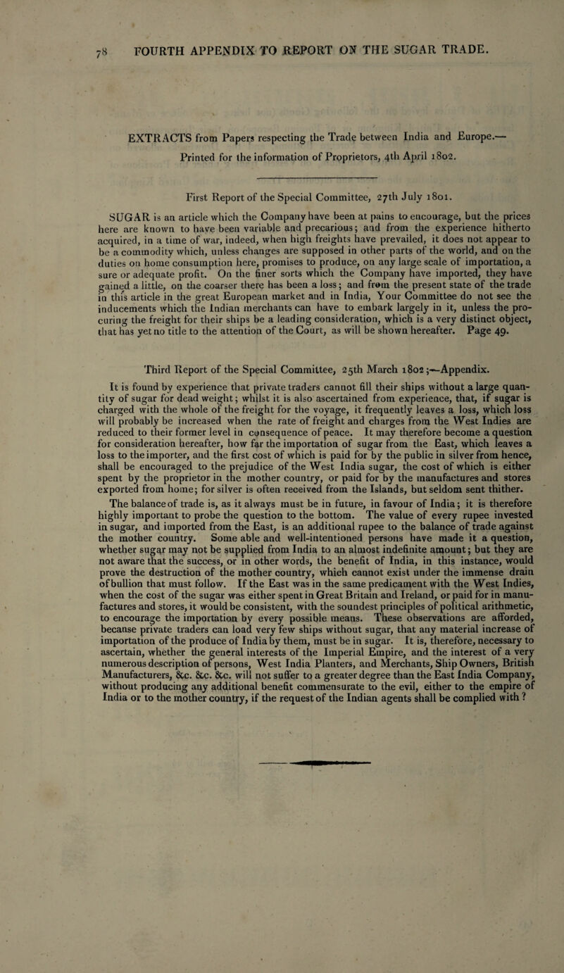 FOURTH APPENDIX TO REPORT ON THE SUGAR TRADE. EXTRACTS from Papers respecting the Trade between India and Europe.— Printed for the information of Proprietors, 4th April 1802. First Report of the Special Committee, 27th July 1801. SUGAR is an article which the Company have been at pains to encourage, but the prices here are known to have been variable and precarious; and from the experience hitherto acquired, in a time of war, indeed, when high freights have prevailed, it does not appear to be a commodity which, unless changes are supposed in other parts of the world, and on the duties on home consumption here, promises to produce, on any large scale of importation, a sure or adequate profit. On the finer sorts which the Company have imported, they have gained a little, on the coarser there has been a loss; and from the present state of the trade in this article in the great European market and in India, Your Committee do not see the inducements which the Indian merchants can have to embark largely in it, unless the pro¬ curing the freight for their ships be a leading consideration, which is a very distinct object, that has yet no title to the attention of the Court, as will be shown hereafter. Page 49. Third Report of the Special Committee, 25th March 1802Appendix. It is found by experience that private traders cannot fill their ships without a large quan¬ tity of sugar for dead weight; whilst it is also ascertained from experience, that, if sugar is charged with the whole of the freight for the voyage, it frequently leaves a loss, which loss will probably be increased when the rate of freight and charges from the West Indies are reduced to their former level in consequence of peace. It may therefore become a question for consideration hereafter, how far the importation of sugar from the East, which leaves a loss to the importer, and the first cost of which is paid for by the public in silver from hence, shall be encouraged to the prejudice of the West India sugar, the cost of which is either spent by the proprietor in the mother country, or paid for by the manufactures and stores exported from home; for silver is often received from the Islands, but seldom sent thither. The balance of trade is, as it always must be in future, in favour of India; it is therefore highly important to probe the question to the bottom. The value of every rupee invested in sugar, and imported from the East, is an additional rupee to the balance of trade against the mother country. Some able and well-intentioned persons have made it a question, whether sugar may not be supplied from India to an almost indefinite amount; but they are not aware that the success, or in other words, the benefit of India, in this instance, would prove the destruction of the mother country, which cannot exist under the immense drain of bullion that must follow. If the East was in the same predicament with the West Indies, when the cost of the sugar was either spent in Great Britain and Ireland, or paid for in manu¬ factures and stores, it would be consistent, with the soundest principles of political arithmetic, to encourage the importation by every possible means. These observations are afforded, because private traders can load very few ships without sugar, that any material increase of importation of the produce of India by them, must be in sugar. It is, therefore, necessary to ascertain, whether the general interests of the Imperial Empire, and the interest of a very numerous description of persons, West India Planters, and Merchants, Ship Owners, British Manufacturers, &c. &c. &c. will not suffer to a greater degree than the East India Company, without producing any additional benefit commensurate to the evil, either to the empire of India or to the mother country, if the request of the Indian agents shall be complied with ?