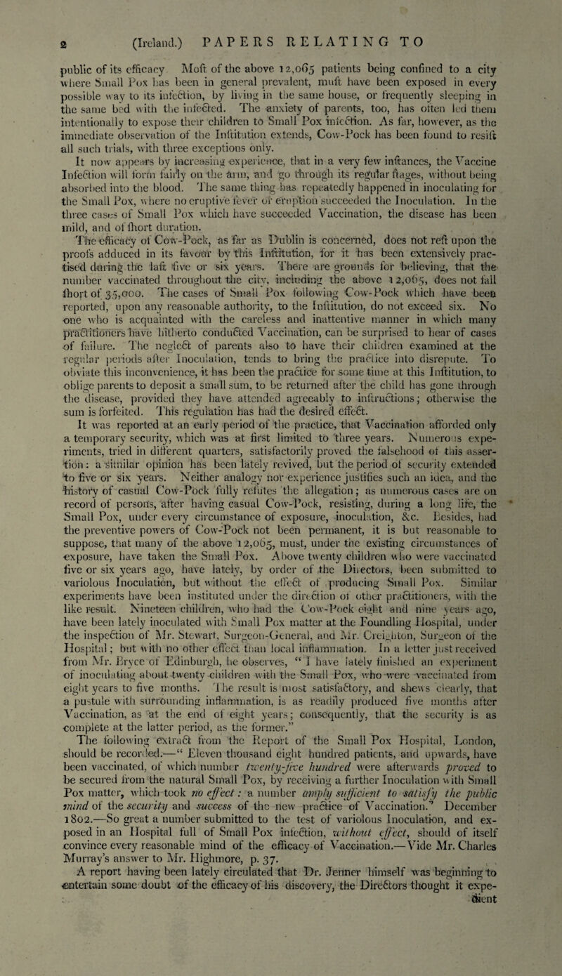 public of its efficacy Moft of the above 12,065 patients being confined to a city where Small Pox has been in general prevalent, muft have been exposed in every possible w ay to its infection, by living in the same house, or frequently sleeping in the same bed with the infected. The anxiety of parents, too, has often led them intentionally to expose their children to Small Pox infection. As far, however, as the immediate observation of the Inftitution extends, Cow-Pock has been found to resilt all such trials, with three exceptions only. It now appears by increasing experience, that in a very few infiances, the Vaccine Infection will form fairly on the arm, and go through its regular fiages, without being absorbed into the blood. The same thing has repeatedly happened in inoculating for the Small Pox, where no eruptive fever of eruption succeeded the Inoculation. In the three cases of Small Pox which have succeeded Vaccination, the disease has been mild, and of fit or t duration. The efficacy of Cotv-Pock, as far as Dublin is concerned, does not reft upon the proof’s adduced in its favour by this Inftitution, for it has been extensively prac¬ tised during the laft five or six years. There are grounds for believing, that the number vaccinated throughout the city, including the above i 2,065, does not tall Ihort of 35,000. The cases of Small Pox following Cow-Pock which have been reported, upon any reasonable authority, to the Inftitution, do not exceed six. No one who is acquainted with the careless and inattentive manner in which many pra&itioners have hitherto conducted Vaccination, can be surprised to hear of cases of failure. The negleCt of parents also to have their children examined at the regular periods after Inoculation, tends to bring the practice into disrepute. To obviate this inconvenience, it has been the practice for some time at this Inftitution, to oblige parents to deposit a small sum, to be returned after the child has gone through the disease, provided they have attended agreeably to inftructions; otherwise the sum is forfeited. This regulation has had the desired effeCt. It was reported at an early period of the practice, that Vaccination afforded only a temporary security, which was at first limited to three years. Numerous expe¬ riments, tried in different quarters, satisfactorily proved the falsehood of this asser¬ tion : a similar opinion has been lately revived, but the period of security extended to five or six years. Neither analogy nor experience justifies such an idea, and the Listory of casual Cow-Pock fully refutes the allegation; as numerous cases are on record of persons, after having casual Cow'-Pock, resisting, during a long life, the Small Pox, under every circumstance of exposure, inoculation, &c. Besides, had the preventive powers of Cow-Pock not been permanent, it is but reasonable to suppose, that many of the above 12,065, n,ush under the existing circumstances of exposure, have taken the Small Pox. Above twenty children who were vaccinated five or six years ago, have lately-, by order off he Directors, been submitted to variolous Inoculation, but without the effeCt of producing Small Pox. Similar experiments have been instituted under the direction of other practitioners, with the like result. Nineteen children, who had the Cow-Pock eight and nine years ago, have been lately inoculated with Small Pox matter at the Foundling Hospital, under the inspection of Mr. Stewart, Surgeon-General, and Mr. Creighton, Surgeon of the Hospital; but with no other effect than local inflammation. In a letter just received from Mr. Bryce of Edinburgh, he observes, “ I have lately finished an experiment of inoculating about-twenty children with the Small Pox, who were vaccinated from eight years to five months. The result is most satisfactory, and shew s clearly, that a pustule with surrounding inflammation, is as readily produced five months after Vaccination, as at the end of eight years; consequently, that the security is as complete at the latter period, as the former.” The following extraCt from the Report of the Small Pox Hospital, London, should be recorded.—“ Eleven thousand eight hundred patients, and upwards, have been vaccinated, of which number twenty-free hundred w'ere afterwards proved to be secured from the natural Small Pox, by receiving a further Inoculation with Small Pox matter, which took no effect: a number amply sufficient to satisfy the public mind of the security and success of the new practice of Vaccination.” December 1802.—So great a number submitted to the test of variolous Inoculation, and ex¬ posed in an Hospital full of Small Pox infection, without effect, should of itself convince every reasonable mind of the efficacy of Vaccination.—Vide Mr. Charles Murray’s answer to Mr. Highmore, p. 37. A report having been lately circulated that Dr. Jenner himself was beginning to entertain some doubt .of the efficacy of his discovery, the Directors thought it expe¬ dient
