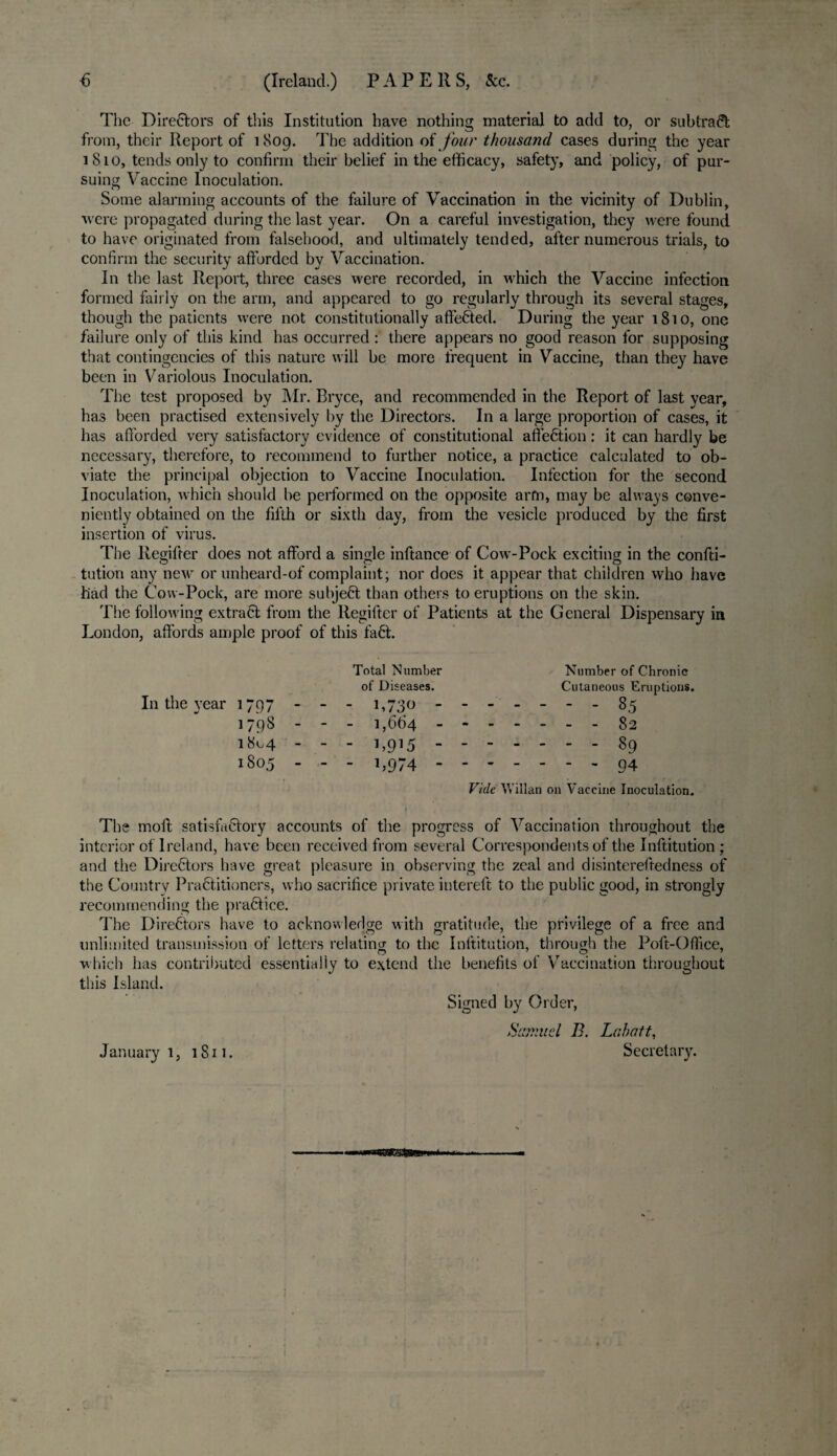 € (Ireland.) PAPERS, &c. The Directors of this Institution have nothing material to add to, or subtract from, their Report of 1809. The addition of four thousand cases during the year 1810, tends only to confirm their belief in the efficacy, safety, and policy, of pur¬ suing Vaccine Inoculation. Some alarming accounts of the failure of Vaccination in the vicinity of Dublin, were propagated during the last year. On a careful investigation, they were found to have originated from falsehood, and ultimately tended, after numerous trials, to confirm the security afforded by Vaccination. In the last Report, three cases were recorded, in which the Vaccine infection formed fairly on the arm, and appeared to go regularly through its several stages, though the patients were not constitutionally affeCted. During the year 1810, one failure only of this kind has occurred : there appears no good reason for supposing that contingencies of this nature will be more frequent in Vaccine, than they have been in Variolous Inoculation. The test proposed by Mr. Bryce, and recommended in the Report of last year, has been practised extensively by the Directors. In a large proportion of cases, it has afforded very satisfactory evidence of constitutional atfeCtion: it can hardly be necessary, therefore, to recommend to further notice, a practice calculated to ob¬ viate the principal objection to Vaccine Inoculation. Infection for the second Inoculation, which should be performed on the opposite arm, may be always conve¬ niently obtained on the fifth or sixth day, from the vesicle produced by the first insertion of virus. The llegifter does not afford a single inftance of Cow-Pock exciting in the confu¬ tation any new or unheard-of complaint; nor does it appear that children who have had the Cow-Pock, are more subject than others to eruptions on the skin. The following extract from the llegifter of Patients at the General Dispensary in London, affords ample proof of this faCt. Total Number Number of Chronic of Diseases. Cutaneous Eruptions. In the year 1797 - - - 1,730 - -- -- --85 1798 - - - 1,664.82 1804 - - - 1,915.89 1805 - - - 1,974.94 Vide Willan on Vaccine Inoculation. The moft satisfactory accounts of the progress of Vaccination throughout the interior of Ireland, have been received from several Correspondents of the Inftitution; and the Directors have great pleasure in observing the zeal and disintereftedness of the Country Practitioners, who sacrifice private intereft to the public good, in strongly recommending the praCtice. The Directors have to acknowledge with gratitude, the privilege of a free and unlimited transmission of letters relating to the Inftitution, through the Poft-Office, which has contributed essentially to extend the benefits of Vaccination throughout this Island. Signed by Order, Samuel B. Lahatt, January 1, 1811. Secretary.