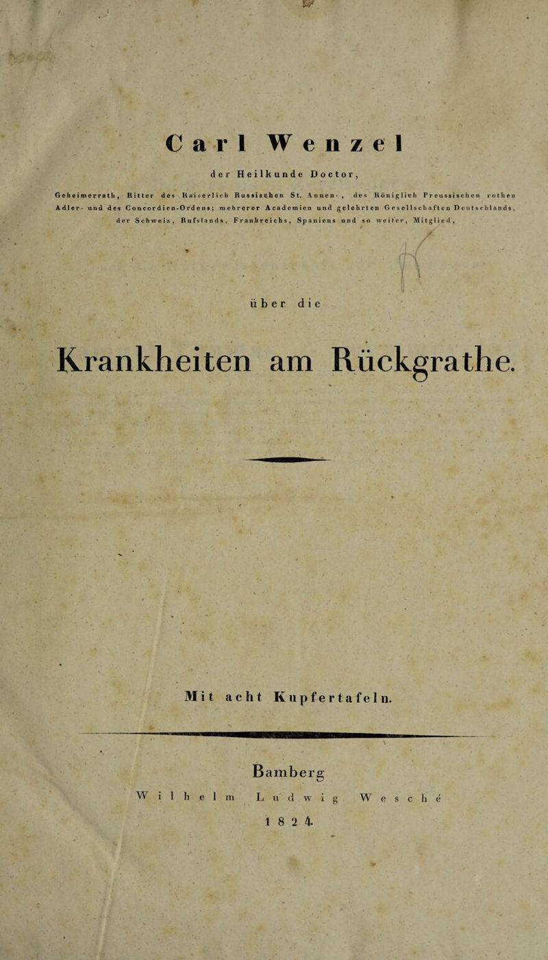 1 Carl Wenzel der Heilkunde Doctor, , / ' * Geheimerrath, Ritter des Kaiserlich Russischen St. Annen-, des Königlich Preussischen rothen Adler- und des Concordicn-Ordcns; mehrerer Academien und gelehrten Gesellschaften Deutschlands, der Schweiz, Rufslands, Frankreichs, Spaniens und so weiter, Mitglied, fri über die * * Krankheiten am Rückgrathe. ■ y Mit acht Kupfertafeln. Bamberg W i 1 h e 1 m L u d w i g Wese h e 18 2 4.