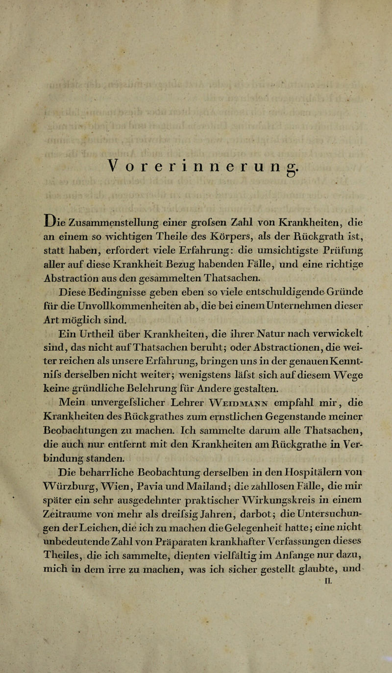 / V orerinnerung. Die Zusammenstellung einer grofsen Zahl von Krankheiten, die an einem so wichtigen Theile des Körpers, als der Rückgrath ist, statt haben, erfordert viele Erfahrung: die umsichtigste Prüfung aller auf diese Krankheit Bezug habenden Fälle, und eine richtige Abstraction aus den gesammelten Thatsachen. Diese Bedingnisse geben eben so viele entschuldigende Gründe für die Unvollkommenheiten ab, die bei einem Unternehmen dieser y * i. Art möglich sind. Ein Urtheil über Krankheiten, die ihrer Natur nach verwickelt sind, das nicht auf Thatsachen beruht; oder Abstractionen, die wei¬ ter reichen als unsere Erfahrung, bringen uns in der genauenKennt- nifs derselben nicht weiter; wenigstens lafst sich auf diesem Wege keine gründliche Belehrung für Andere gestalten. Mein unvergefslicher Lehrer Weidmann empfahl mir, die Krankheiten des Rückgrathes zum ernstlichen Gegenstände meiner Beobachtungen zu machen. Ich sammelte darum alle Thatsachen, die auch nur entfernt mit den Krankheiten amRückgrathe in Ver¬ bindung standen. Die beharrliche Beobachtung derselben in den Hospitälern von Würzburg, Wien, Pavia und Mailand; die zahllosen Fälle, die mir später ein sehr ausgedehnter praktischer Wirkungskreis in einem Zeiträume von mehr als dreifsig Jahren, darbot; die Untersuchun¬ gen der Leichen, die ich zu machen die Gelegenheit hatte; eine nicht unbedeutende Zahl von Präparaten krankhafter Verfassungen dieses Theiles, die ich sammelte, dienten vielfältig im Anfänge nur dazu, mich in dem irre zu machen, was ich sicher gestellt glaubte, und