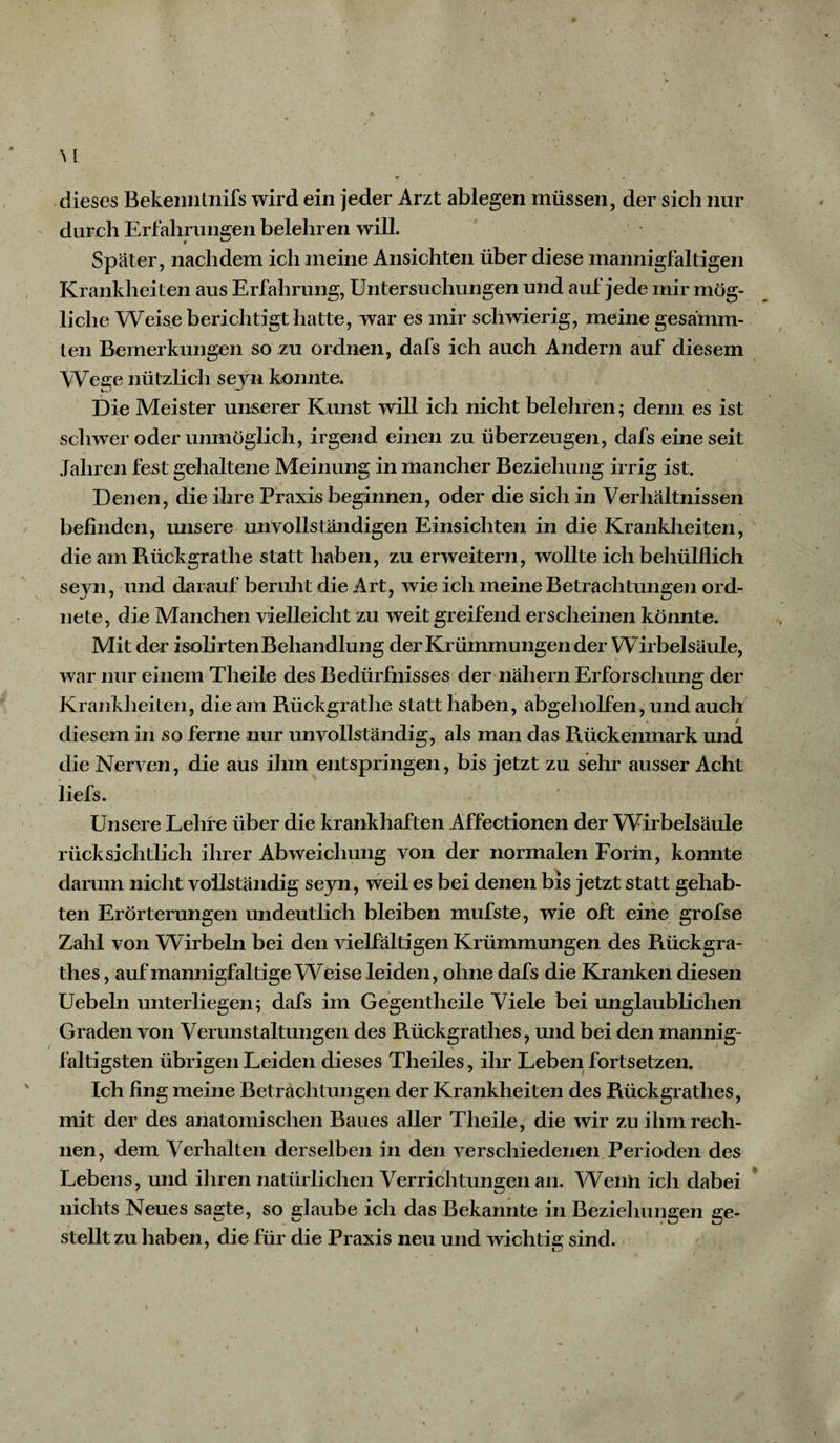 \ [ dieses Bekeimtnifs wird ein jeder Arzt ablegen müssen, der sich nur durch Erfahrungen belehren will. Später, nachdem ich meine Ansichten über diese mannigfaltigen Krankheiten aus Erfahrung, Untersuchungen und auf jede mir mög¬ liche Weise berichtigt hatte, war es mir schwierig, meine gesämm- ten Bemerkungen so zu ordnen, dafs ich auch Andern auf diesem Wege nützlich seyn kennte. Die Meister unserer Kunst will ich nicht belehren; denn es ist schwer oder unmöglich, irgend einen zu überzeugen, dafs eine seit Jahren fest gehaltene Meinung in mancher Beziehung irrig ist. Denen, die ihre Praxis beginnen, oder die sich in Verhältnissen befinden, unsere unvollständigen Einsichten in die Krankheiten, die am Rückgrathe statt haben, zu erweitern, wollte ich behülflich seyn, und darauf beruht die Art, wie ich meine Betrachtungen ord¬ nete, die Manchen vielleicht zu weit greifend erscheinen könnte. Mit der isolirten Behandlung der Krümmungen der Wirbelsäule, war nur einem Theile des Bedürfnisses der nähern Erforschung der Krankheiten, die am Rückgrathe statt haben, abgeholfen, und auch diesem in so ferne nur unvollständig, als man das Rückenmark und die Nerven, die aus ihm entspringen, bis jetzt zu sehr ausser Acht liefs. Unsere Lehre über die krankhaften Affectionen der Wirbelsäule rücksichtlich ihrer Abweichung von der normalen Form, konnte darum nicht vollständig seyn, weil es bei denen bis jetzt statt gehab¬ ten Erörterungen undeutlich bleiben mufste, wie oft eine grofse Zahl von Wirbeln bei den vielfältigen Krümmungen des Rückgra- thes, auf mannigfaltige Weise leiden, ohne dafs die Kranken diesen Uebeln unterliegen; dafs im Gegentheile Viele bei unglaublichen Graden von Verunstaltungen des Rückgrathes, und bei den mannig¬ faltigsten übrigen Leiden dieses Theiles, ihr Leben fortsetzen. Ich fing meine Betrachtungen der Krankheiten des Rückgrathes, mit der des anatomischen Baues aller Theile, die wir zu ihm rech¬ nen, dem Verhalten derselben in den verschiedenen Perioden des Lebens, und ihren natürlichen Verrichtungen an. Wenn ich dabei nichts Neues sagte, so glaube ich das Bekannte in Beziehungen ge¬ stellt zu haben, die für die Praxis neu und wichtig sind.