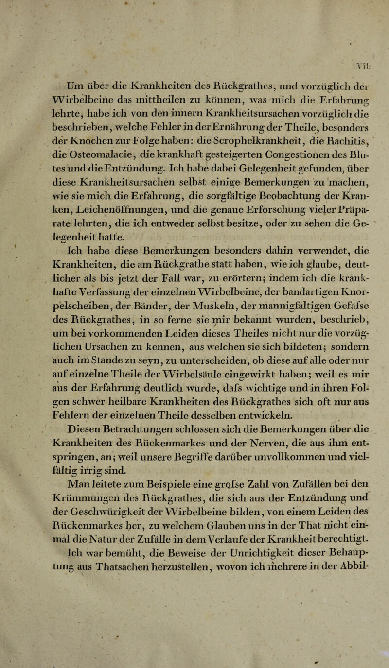 \ Um über die Krankheiten des Rückgratlies, und vorzüglich der Wirbelbeine das mittheilen zu können, was mich die Erfahrung lehrte, habe ich von den hinein Krankheitsursachen vorzüglich die beschrieben, welche Fehler in der Ernährung der Theile, besonders der Knochen zur Folge haben: die Scrophelkrankheit, die Rachitis, die Osteomalacie, die krankhaft gesteigerten Congestionen des Blu¬ tes und die Entzündung. Ich habe dabei Gelegenheit gefunden, über diese Krankheitsursachen selbst einige Bemerkungen zu machen, wie sie mich die Erfahrung, die sorgfältige Beobachtung der Kran¬ ken, Leichenöffnungen, und die genaue Erforschung vieler Präpa¬ rate lehrten, die ich entweder selbst besitze, oder zu sehen die Ge¬ legenheithatte. Ich habe diese Bemerkungen besonders dahin verwendet, die Krankheiten, die am Rückgrathe statt haben, wie ich glaube, deut- » » licher als bis jetzt der Fall war, zu erörtern; indem ich die krank¬ hafte Verfassung der einzelnen Wirbelbeine, der bandartigen Knor¬ pelscheiben, der Bänder, der Muskeln, der mannigfaltigen Gefäfse des Rückgratlies, in so ferne sie mir bekannt wurden, beschrieb, um bei vorkommenden Leiden dieses Theiles nicht nur die vorzüg¬ lichen Ursachen zu kennen, aus welchen sie sich bildeten; sondern auch imStande zu seyn, zu unterscheiden, ob diese auf alle oder nur auf einzelne Theile der Wirbelsäule eingewirkt haben; weil es mir * aus der Erfahrung deutlich wurde, dafs wichtige und in ihren Fol¬ gen schwer heilbare Krankheiten des Rückgrathes sich oft nur aus Fehlern der einzelnen Theile desselben entwickeln. i ' 1 '&gt; * Diesen Betrachtungen schlossen sich die Bemerkungen über die Krankheiten des Rückenmarkes und der Nerven, die aus ihm ent- springen, an; weil unsere Begriffe darüber unvollkommen und viel¬ fältig irrig sind. Man leitete zum Beispiele eine grofse Zahl von Zufällen bei den Krümmungen des Rückgrathes, die sicli aus der Entzündung und der Geschwürigkeit der Wirbelbeine bilden, von einem Leiden des Rückenmarkes her, zu welchem Glauben uns in der That nicht ein¬ mal die Natur der Zufälle in dem Verlaufe der Krankheit berechtigt. Ich war bemüht, die Beweise der Unrichtigkeit dieser Behaup¬ tung aus Thatsachen herzustellen, wovon ich mehrere in der Abbil-