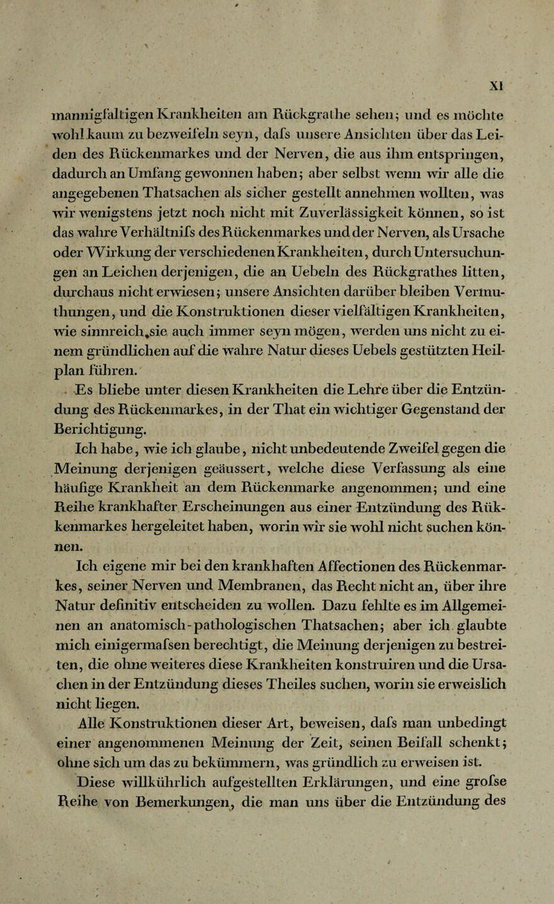 0 XI v I mannigfaltigen Krankheiten am Rückgrathe sehen; und es möchte wohlkaum zu bezweifeln seyn, dafs unsere Ansichten über das Lei¬ den des Rückenmarkes und der Nerven, die aus ihm entspringen, dadurch an Umfang gewonnen haben; aber selbst wenn wir alle die angegebenen Thatsachen als sicher gestellt annehmen wollten, was wir wenigstens jetzt noch nicht mit Zuverlässigkeit können, so ist das wahre Verhältnifs des Rückenmarkes und der Nerven, als Ursache - ß oder Wirkung der verschiedenen Krankheiten, durch Untersuchun¬ gen an Leichen derjenigen, die an Uebeln des Rückgratlies litten, durchaus nicht erwiesen; unsere Ansichten darüber bleiben Verlnu- thungen, und die Konstruktionen dieser vielfältigen Krankheiten, wie sinnreich^sie auch immer seyn mögen, werden uns nicht zu ei- • 1 \ nem gründlichen auf die wahre Natur dieses Uebels gestützten Heil¬ plan führen. > Es bliebe unter diesen Krankheiten die Lehre über die Entzün¬ dung des Rückenmarkes, in der Tliat ein wichtiger Gegenstand der Berichtigung. Ich habe, wie ich glaube, nicht unbedeutende Zweifel gegen die Meinung derjenigen geäussert, welche diese Verfassung als eine häufige Krankheit an dem Rückenmarke angenommen; und eine Reihe krankhafter Erscheinungen aus einer Entzündung des Riik- kenmarkes hergeleitet haben, worin wir sie wohl nicht suchen kön¬ nen. Ich eigene mir bei den krankhaften Affectionen des Rückenmar¬ kes, seiner Nerven und Membranen, das Recht nicht an, über ihre Natur definitiv entscheiden zu wollen. Dazu fehlte es im Allgemei¬ nen an anatomisch-pathologischen Thatsachen; aber ich glaubte mich einigermafsen berechtigt, die Meinung derjenigen zu bestrei¬ ten, die ohne weiteres diese Krankheiten konstruiren und die Ursa¬ chen in der Entzündung dieses Theiles suchen, worin sie erweislich nicht liegen. Alle Konstruktionen dieser Art, beweisen, dafs man unbedingt einer angenommenen Meinung der Zeit, seinen Beifall schenkt; ohne sich um das zu bekümmern, was gründlich zu erweisen ist. Diese willkührlich aufgestellten Erklärungen, und eine grofse Reihe von Bemerkungen, die man uns über die Entzündung des