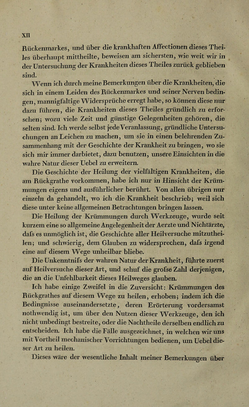 Rückenmarkes, und über die krankhaften Affectionen dieses Thei- les überhaupt mittheilte, beweisen am sichersten, wie weit wir in der Untersuchung der Krankheiten dieses Theiles zurück geblieben sind. Wenn ich durch meine Bemerkungen über die Krankheiten, die sich in einem Leiden des Rückenmarkes und seiner Nerven bedin¬ gen, mannigfaltige Widersprüche erregt habe, so können diese nur dazu führen, die Krankheiten dieses Theiles gründlich zu erfor¬ schen; wozu viele Zeit und günstige Gelegenheiten gehören, die selten sind. Ich werde selbst jede Veranlassung, gründliche Untersu¬ chungen an Leichen zu machen, um sie in einen belehrenden Zu¬ sammenhang mit der Geschichte der Krankheit zu bringen, wo sie sich mir immer darbietet, dazu benutzen, unsere Einsichten in die wahre Natur dieser Uebel zu erweitern. Die Geschichte der Heilung der vielfältigen Krankheiten, die am Rückgrathe Vorkommen, habe ich nur in Hinsicht der Krüm¬ mungen eigens und ausführlicher berührt. Von allen übrigen nur einzeln da gehandelt, wo ich die Krankheit beschrieb; weil sich diese miter keine allgemeinen Betrachtungen bringen lassen. Die Heilung der Krümmungen durch Werkzeuge, wurde seit kurzem eine so allgemeine Angelegenheit der Aerzte und Nichtärzte, dafs es unmöglich ist, die Geschichte aller Heilversuche mitzuthei- len; und schwierig, dem Glauben zu widersprechen, dafs irgend eine auf diesem Wege unheilbar bliebe. Die Unkenntnifs der wahren Natur der Krankheit, führte zuerst auf Heilversuche dieser Art, und schuf die grofse Zahl derjenigen, die an die Unfehlbarkeit dieses Heilweges glauben. Ich habe einige Zweifel in die Zuversicht: Krümmungen des Rückgrathes auf diesem Wege zu heilen, erhoben; indem ich die Bedingnisse auseinandersetzte, deren Erörterung vordersamst nothwendig ist, um über den Nutzen dieser Werkzeuge, den ich nicht unbedingt bestreite, oder die Nachtheile derselben endlich zu entscheiden. Ich habe die Fälle ausgezeichnet, in welchen wir uns mit Vortheil mechanischer Vorrichtungen bedienen, um Uebel die¬ ser Art zu heilen. - \ * Dieses wäre der wesentliche Inhalt meiner Bemerkungen über