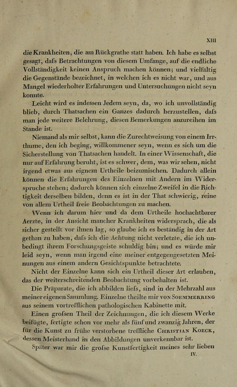 XIU die Krankheiten, die am Rückgrathe statt haben. Ich habe es selbst gesagt, dafs Betrachtungen von diesem Umfange, auf die endliche Vollständigkeit keinen Anspruch machen können; und vielfältig die Gegenstände bezeichnet, in welchen ich es nicht war, und aus Mangel wiederholter Erfahrungen und Untersuchungen nicht seyn konnte. Leicht wird es indessen Jedem seyn, da, wo ich unvollständig blieb, durch Thatsachen ein Ganzes dadurch herzustellen, dafs man jede weitere Belehrung, diesen Bemerkungen anzureihen im Stande ist. Niemand als mir selbst, kann die Zurechtweisung von einem Irr- thume, den ich beging, willkommener seyn, wenn es sich um die Sicherstellung von Thatsachen handelt. In einer Wissenschaft, die nur auf Erfahrung beruht, ist es schwer, dem, was wir sehen, nicht irgend etwas aus eignem Urtheile beizumischen. Dadurch allein können die Erfahrungen des Einzelnen mit Andern im Wider¬ spruche stehen; dadurch können sich einzelne Zweifel in die Rich¬ tigkeit derselben bilden, denn es ist in der That schwierig, feine von allem Urtheil freie Beobachtungen zu machen. Wenn ich darum hier und da dem Urtheile hochachtbarer Aerzte, in der Ansicht mancher Krankheiten widersprach, die als sicher gestellt vor ihnen lag, so glaube ich es beständig in der Art gethan zu haben, dafs ich die Achtung nicht verletzte, die ich un¬ bedingt ihrem Forschungsgeiste schuldig bin; und es würde mir leid seyn, wenn man irgend eine meiner entgegengesetzten Mei¬ nungen aus einem andern Gesichtspunkte betrachtete. Nicht der Einzelne kann sich ein Urtheil dieser Art erlauben, * / das der weiters ehreitenden Beobachtung Vorbehalten is t. Die Präparate, die ich abbilden liefs, sind in der Mehrzahl aus meiner eigenen Sammlung. Einzelne theilte mir von Soemmerring aus seinem vortrefflichen pathologischen Kabinette mit. Einen grofsen Theil der Zeichnungen, die ich diesem Werke beifügte, fertigte schon vor mehr als fünf und zwanzig Jahren, der für die Kunst zu frühe verstorbene treffliche Christian Koeck, dessen Meisterhand in den Abbildungen unverkennbar ist. Später war mir die grofse Kunstfertigkeit meines sehr liehen IV.