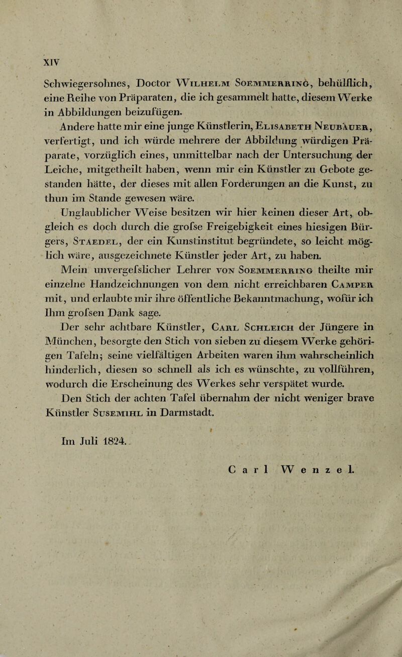/ XIV ' Schwiegersohnes, Doctor Wilhelm Soemmerring, behülflich, eine Reihe von Präparaten, die ich gesammelt hatte, diesem Werke in Abbildungen beizufügen. Andere hatte mir eine junge Künstlerin, Elisabeth Neubauer, verfertigt, und ich würde mehrere der Abbildung würdigen Prä¬ parate, vorzüglich eines, unmittelbar nach der Untersuchung der Leiche, mitgetheilt haben, wenn mir ein Künstler zu Gebote ge¬ standen hätte, der dieses mit allen Forderungen an die Kunst, zu thun im Stande gewesen wäre. Unglaublicher Weise besitzen wir hier keinen dieser Art, ob¬ gleich es doch durch die grofse Freigebigkeit eines hiesigen Bür¬ gers, Staedel, der ein Kunstinstitut begründete, so leicht mög¬ lich wäre, ausgezeichnete Künstler jeder Art, zu haben. Mein unvergefslicher Lehrer von Soemmerring theilte mir einzelne Ftandzeichnungen von dem nicht erreichbaren Camper mit, und erlaubte mir ihre öffentliche Bekanntmachung, wofür ich Ihm grofsen Dank sage. Der sehr achtbare Künstler, Carl Schleich der Jüngere in München, besorgte den Stich von sieben zu diesem Werke gehöri¬ gen Tafeln; seine vielfältigen Arbeiten waren ihm wahrscheinlich hinderlich, diesen so schnell als ich es wünschte, zu vollführen, wodurch die Erscheinung des Werkes sehr verspätet wurde. Den Stich der achten Tafel übernahm der nicht weniger brave Künstler Susemihl in Darmstadt. Im Juli 1824.. . $ . ■ ■ • ■ . • .■■■■■’