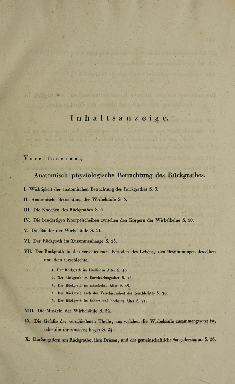 f Inhaltsanzeige. Vorerinnerung. ; ' 1 * . ' ' ' t ... . #., • J. , |r‘ Anatomisch-physiologische Betrachtung des Rückgrathes. W- *• I. Wichtigkeit der anatomischen Betrachtung des Rückgrathes S. 3. II. Anatomische Betrachtung der Wirbelsäule S. 5. III. Die Knochen des Rückgrathes S. 6. IV. Die bandartigen Knorpelscheiben zwischen den Körpern der Wirbelbeine S. 10. V. Die Bänder der Wirbelsäule S. 11. VI. Der Rückgrath im Zusammenhänge S. 13. * ‘ * * /. i t * VII. Der Rückgrath in den verschiedenen Perioden des Lebens, den Bestimmungen desselben und dem Geschlechte. * * 1. Der Rückgrath im kindlichen Alter S. ,16. 2. Der Rückgrath im Entwickelungsalter S. 18. 3. Der Rückgrath im männlichen Alter S. 19. &lt; ' ' ' • . ’ 4. Der Rückgrath nach der Verschiedenheit des Geschlechtes S. 20. 5. Der Rückgrath im hohem und höchsten Alter S. 21. VIII. Die Muskeln der Wirbelsäule S. 22. IX. Die Gefäfse der verschiedenen Theile, aus welchen die Wirbelsäule zusammengesetzt ist, oder die ihr zunächst liegen S. 24. X. Die Saugadern am Rückgrathe, ihre Drüsen, und der gemeinschaftliche Saugaderstamm S. 26.