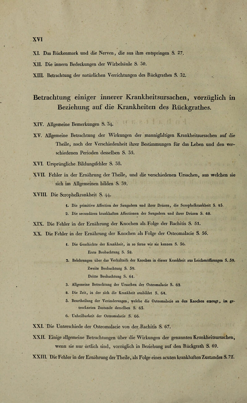 * XI. Das Rückenmark und die Nerven, die aus ihm entspringen S. 27. r * ’ « ^ ' • XII. Die innern Bedeckungen der Wirbelsäule S. 30. XIII. Betrachtung der natürlichen Verrichtungen des Rückgrathes S. 32. , v Betrachtung einiger innerer Krankheitsursachen, vorzüglich in Beziehung auf die Krankheiten des Rückgrathes. XIV. Allgemeine Bemerkungen S. 34. XV. Allgemeine Betrachtung der Wirkungen der mannigfaltigen Krankheitsursachen auf die Theile, nach der Verschiedenheit ihrer Bestimmungen für das Leben und den ver¬ schiedenen Perioden desselben S. 35. XVI. Ursprüngliche Bildungsfehler S. 38. XVII. Fehler in der Ernährung der Theile, und die verschiedenen Ursachen, aus welchen sie sich im Allgemeinen bilden S. 39. XVIII. Die Scrophelkrankheit S. 44* 1. Die primitive Affection der Saugadern und ihrer Drüsen, die Scrophelkrankheit S, 45. 2. Die secundären krankhaften Affectionen der Saugadern und ihrer Drüsen S. 48. XIX. Die Fehler in der Ernährung der Knochen als Folge der Rachitis S. 51. XX. Die Fehler in der Ernährung der Knochen als Folge der Osteomalacie S. 56. 1. Die Geschichte der Krankheit, in so ferne wir sie kennen S. 56. Erste Beobachtung S. 58. 2. Belehrungen über das Verhältnifs der Knochen in dieser Krankheit aus Leichen Öffnungen S, 59. Zweite Beobachtung S. 59. Dritte Beobachtung S. 61. 3. Allgemeine Betrachtung der Ursachen der Osteomalacie S. 62. 4. Die Zeit, in der sich die Krankheit ausbildet S. 64. 5. Beurtheilung der Veränderungen, yelche die Osteomalacie an den Knochen erzeugt, im ge¬ trockneten Zustande derselben S. 65. 6. Unheilbarkeit der Osteomalacie S. 66- XXI. Die Unterschiede der Osteomalacie von der Rachitis S. 67. XXII. Einige allgemeine Betrachtungen über die Wirkungen der genannten Krankheitsursachen, wenn sie nur örtlich sind, vorzüglich in Beziehung auf den Rückgrath S. 69. XXIII. Die Fehler in der Ernährung der Theile, als Folge eines acuten krankhaften Zustandes S. 72.