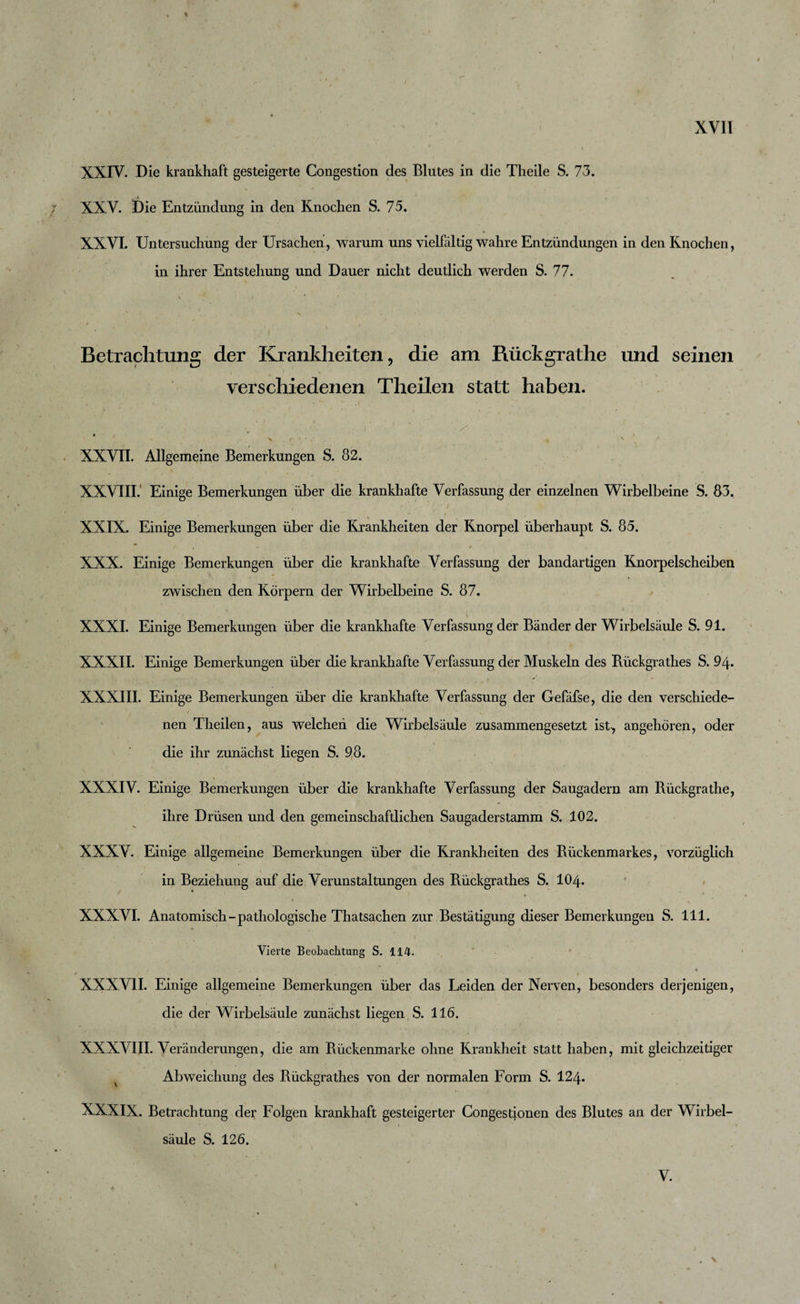 * XXIV. Die krankhaft gesteigerte Congestion des Blutes in die Theile S. 73. XXV. Die Entzündung in den Knochen S. 75. XXVI. Untersuchung der Ursachen, warum uns vielfältig wahre Entzündungen in den Knochen, in ihrer Entstehung und Dauer nicht deutlich werden S. 77. Betrachtung der Krankheiten , die am Rückgrathe und seinen verschiedenen Tlieilen statt haben. . , ... - ' &gt;■ * &gt; f •. XXVII. Allgemeine Bemerkungen S. 82. XXVIII. Einige Bemerkungen über die krankhafte Verfassung der einzelnen Wirbelbeine S. 83. XXIX. Einige Bemerkungen über die Krankheiten der Knorpel überhaupt S. 85. * y- , . t XXX. Einige Bemerkungen über die krankhafte Verfassung der bandartigen Knorpelscheiben zwischen den Körpern der Wirbelbeine S. 87. XXXI. Einige Bemerkungen über die krankhafte Verfassung der Bänder der Wirbelsäule S. 91. XXXII. Einige Bemerkungen über die krankhafte Verfassung der Muskeln des Rüdkgrathes S. 94. XXXIII. Einige Bemerkungen über die krankhafte Verfassung der Gefäfse, die den verschiede¬ nen Theilen, aus welchen die Wirbelsäule zusammengesetzt ist, angehören, oder die ihr zunächst liegen S. 98. XXXIV. Einige Bemerkungen über die krankhafte Verfassung der Saugadern am Rückgrathe, ihre Drüsen und den gemeinschaftlichen Saugaderstamm S. 102. XXXV. Einige allgemeine Bemerkungen über die Krankheiten des Rückenmarkes, vorzüglich in Beziehung auf die Verunstaltungen des Rückgrathes S. IO4. ’ 1 XXXVI. Anatomisch-pathologische Thatsachen zur Bestätigung dieser Bemerkungen S. 111. Vierte Beobachtung S. 114. , , « XXXVII. Einige allgemeine Bemerkungen über das Leiden der Nerven, besonders derjenigen, die der Wirbelsäule zunächst liegen S. 116. XXXVIII. Veränderungen, die am Rückenmarke ohne Krankheit statt haben, mit gleichzeitiger v Abweichung des Rückgrathes von der normalen Form S. I24. XXXIX. Betrachtung der Folgen krankhaft gesteigerter Congestionen des Blutes an der Wirbel¬ säule S. 126. V. , \