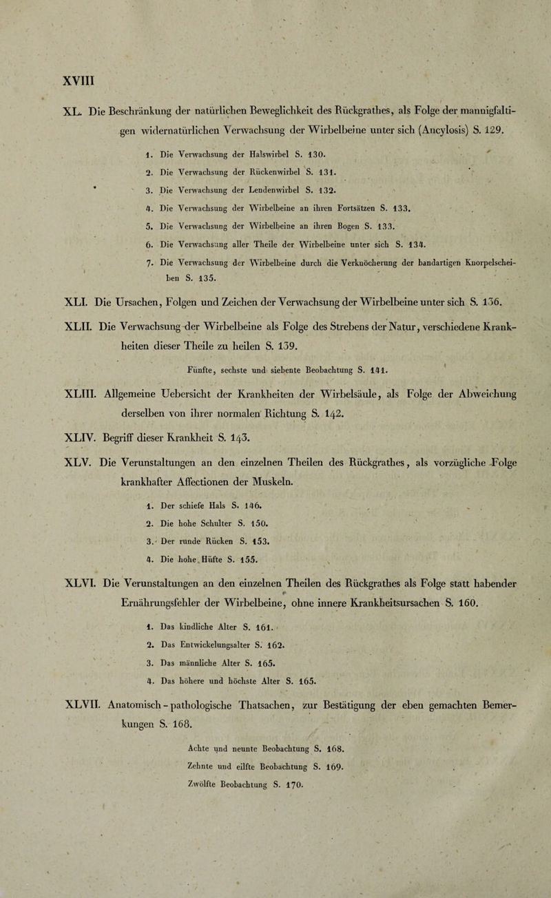 XL. Die Beschränkung der natürlichen Beweglichkeit des Bückgrathes, als Folge der mannigfalti¬ gen widernatürlichen Verwachsung der Wirbelbeine unter sich (Ancylosis) S. 129. 1. Die Verwachsung der Halswirbel S. 130. &lt;5-, 2. Die Verwachsung der Rückenwirbel S. 131. 3. Die Verwachsung der Lendenwirbel S. 132. 4. Die Verwachsung der Wirbelbeine an ihren Fortsätzen S. 133. 5. Die Verwachsung der Wirbelbeine an ihren Bogen S. 133. 6. Die Verwachsung aller Theile der Wirbelbeine unter sich S. 134. 7« Die Verwachsung der Wirbelbeine durch die Verknöcherung der bandartigen Knorpelschei¬ ben S. 135. XLI. Die Ursachen, Folgen und Zeichen der Verwachsung der Wirbelbeine unter sich S. 136. XLII. Die Verwachsung der Wirbelbeine als Folge des Strebens der Natur, verschiedene Krank¬ heiten dieser Theile zu heilen S. 139. Fünfte, sechste und siebente Beobachtung S. 141. XLIII. Allgemeine Uebersicht der Krankheiten der Wirbelsäule, als Folge der Abweichung derselben von ihrer normalen Richtung S. I42. XLIV. Begriff dieser Krankheit S. l/}3. XLV. Die Verunstaltungen an den einzelnen Theilen des Rückgrathes, als vorzügliche -Folge krankhafter Affectionen der Muskeln. 1. Der schiefe Hals S. 146. 2. Die hohe Schulter S. 150. 3. ' Der runde Rücken S. 153. / N ' » • • » 4. Die hohe Hüfte S. 155. XLVI. Die Verunstaltungen an den einzelnen Theilen des Bückgrathes als Folge statt habender ¥ Eruährungsfehler der Wirbelbeine, ohne innere Krankheitsursachen S. 160. 1. Das kindliche Alter S. 161. 2. Das Entwickelungsalter S. 162. 3. Das männliche Alter S. 165. 4. Das höhere und höchste Alter S. 165. XLVII. Anatomisch - pathologische Thatsachen, zur Bestätigung der eben gemachten Bemer¬ kungen S. 168. Achte und neunte Beobachtung S. 168. Zehnte und eilfte Beobachtung S. 169. Zwölfte Beobachtung S. 170. -