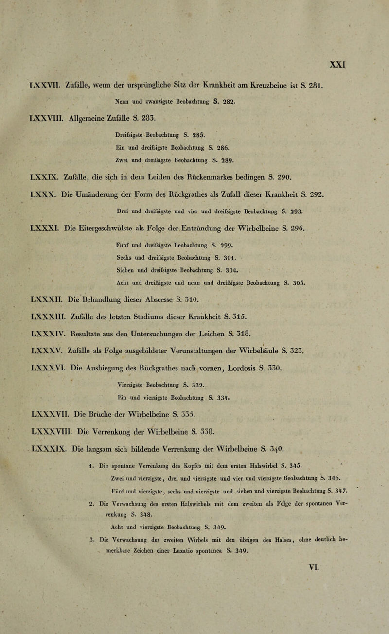 LXXVII. Zufälle, wenn der ursprüngliche Sitz der Krankheit am Kreuzbeine ist S. 281. Neun und zwanzigste Beobachtung S. 282. LXXVIII. Allgemeine Zufälle S. 283. Dreifsigste Beobachtung S. 285. Ein und dreifsigste Beobachtung S. 286. Zwei und dreifsigste Beobachtung S. 289. LXXIX. Zufälle, die sich in dem Leiden des Rückenmarkes bedingen S. 290. LXXX. Die Umänderung der Form des Rückgrathes als Zufall dieser Krankheit S. 292. Drei und dreifsigste und vier und dreifsigste Beobachtupg S. 293. LXXXI. Die Eitergeschwülste als Folge der Entzündung der Wirbelbeine S. 296. Fünf und dreifsigste Beobachtung S. 299. Sechs und dreifsigste Beobachtung S. 301. Sieben und dreifsigste Beobachtung S. 304. Acht und dreifsigste und neun und dreifsigste Beobachtung S. 305. * ' LXXXII. Die Behandlung dieser Abscesse S. 310. .v» \ . ■ LXXXIII. Zufälle des letzten Stadiums dieser Krankheit S. 315. LXXXIY. Resultate aus den Untersuchungen der Leichen S. 318. _ I V LXXXY. Zufälle als Folge ausgebildeter Verunstaltungen der Wirbelsäule S. 323. LXXXVI. Die Ausbiegung des Rückgrathes nach vornen, Lordosis S. 330. Vierzigste Beobachtung S. 332. Ein und vierzigste Beobachtung S. 334. LXXXVII. Die Brüche der Wirbelbeine S. 335. LXXXVIII. Die Verrenkung der Wirbelbeine S. 338. 'i ' LXXXIX. Die langsam sich bildende Verrenkung der Wirbelbeine S. 340. ■ f ' • -v ■ * ' i &lt; 1. Die spontane Verrenkung des Kopfes mit dem ersten Halswirbel S. 345. Zwei und vierzigste, drei und vierzigste und vier und vierzigste Beobachtung S. 346. Fünf und vierzigste, sechs und vierzigste und sieben und vierzigste Beobachtung S. 347* 2. Die Verwachsung des ersten Halswirbels mit dem zweiten als Folge der spontanen Ver¬ renkung S. 348. Acht und vierzigste Beobachtung S. 349. 3. Die Verwachsung des zweiten Wirbels mit den übrigen des Halses, ohne deutlich be¬ merkbare Zeichen einer Luxatio spontanea S. 349. VI.