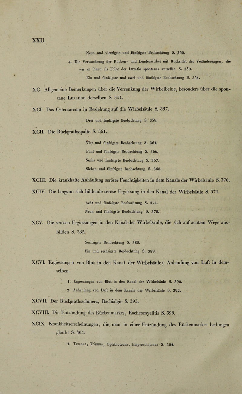 Neun und vierzigste und fünfzigste Beobachtung S. 350. 4. Die Verwachsung der Rücken- und Lendenwirbel mit Rücksicht der Veränderungen, die wir an ihnen als Folge der Luxatio spontanea antreffen S. 350. Ein und fünfzigste und zwei und fünfzigste Beobachtung S. 351. XC. Allgemeine Bemerkungen über die Verrenkung der Wirbelbeine, besonders über die spon¬ tane Luxation derselben S. 351. XCI. Das Osteosarcom in Beziehung auf die Wirbelsäule S. 357. Drei und fünfzigste Beobachtung S. 359- XCII. Die Rückgrathsspalte S. 361. Ver und fünfzigste Beobachtung S. 361. Fünf und fünfzigste Beobachtung S. 366. Sechs und fünfzigste Beobachtung S. 367- Sieben und fünfzigste Beobachtung S. 368. XCIII. Die krankhafte Anhäufung seröser Feuchtigkeiten in dem Kanäle der Wirbelsäule S. 570. XCIV. Die langsam sich bildende seröse Ergiessung in den Kanal der Wirbelsäule S. 371. Acht und fünfzigste Beobachtung S. 374. Neun und fünfzigste Beobachtung S. 378. XCV. Die serösen Ergiessungen in den Kanal der Wirbelsäule, die sich auf acutem Wege aus¬ bilden S. 382. Sechzigste Beobachtung S. 388. Ein und sechzigste Beobachtung S. 389. XCVI. Ergiessungen von Blut in den Kanal der Wirbelsäule; Anhäufung von Luft in dem¬ selben. 1. Ergiessungen von Blut in den Kanal der Wirbelsäule S. 390. 2. Anhäufung von Luft in dem Kanäle der Wirbelsäule S. 392. XCVII. Der Bückgrathsschmerz, Rachialgie S. 393. XCVIII. Die Entzündung des Rückenmarkes, Racheomyelitis S. 396. XGIX. Krankheitserscheinungen, die man in einer Entzündung des Rückenmarkes bedungen glaubt S. 404. 1. Tetanus, Trismus, Opisthotonus, Emprosthotonus S. 404. c