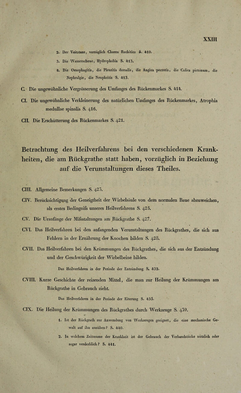 t XXIII 2. Der Veitstanz, vorzüglich Chorea Rachitica S. 410. 3. Die Wasserscheue, Hydrophobia S. 413. 4. Die Oesophagitis, die Pleuritis dorsalis, die Angina pectoris, die Colica pictonum, die Nephralgie, die Neuphritis S. 413. C. Die ungewöhnliche Vergrösserung des Umfanges des Rückenmarkes S. 414. t , ' r CI. Die ungewöhnliche Verkleinerung des natürlichen Umfanges des Rückenmarkes, Atrophia medullae spinalis S. 416* CII. Die Erschütterung des Rückenmarkes S. 421. Betrachtung des Heilverfahrens bei den verschiedenen Krank¬ heiten, die am Rückgrathe statt haben, vorzüglich in Beziehung auf die Verunstaltungen dieses Theiles. GUI. Allgemeine Remerkungen S. 423. CIV. Berücksichtigung der Geneigtheit der Wirbelsäule von dem normalen Raue abzuweichen, - • • als erstes Bedingnifs unseres Heilverfahrens S. 425. • • ’ i i , \ CV. Die Uranfänge der Mifsstaltungen am Rückgrathe S. 427. CVI. Das Heilverfahren bei den anfangenden Verunstaltungen des Rückgrathes, die sich aus Fehlern in der Ernährung der Knochen bilden S. 428. CVII. Das Heilverfahren bei den Krümmungen des Rückgrathes, die sich aus der Entzündung und der Geschwürigkeit der Wirbelbeine bilden. . — 1 t Das Heilverfahren in der Periode der Entzündung S. 432. CVIII. Kurze Geschichte der reizenden Mittel, die man zur Heilung der Krümmungen am t Rückgrathe in Gebrauch zieht Das Heilverfahren in der Periode der Eiterung S. 435. CIX. Die Heilung der Krümmungen des Rückgrathes durch Werkzeuge S. 439. 1. Ist der Rückgrath zur Anwendung von Werkzeugen geeignet, die eine mechanische Ge¬ walt auf ihn ausüben ? S. 440. * ? 2. In welchem Zeiträume der Krankheit ist der Gebrauch der Verbandstücke nützlich oder sogar verderblich? S. 441.