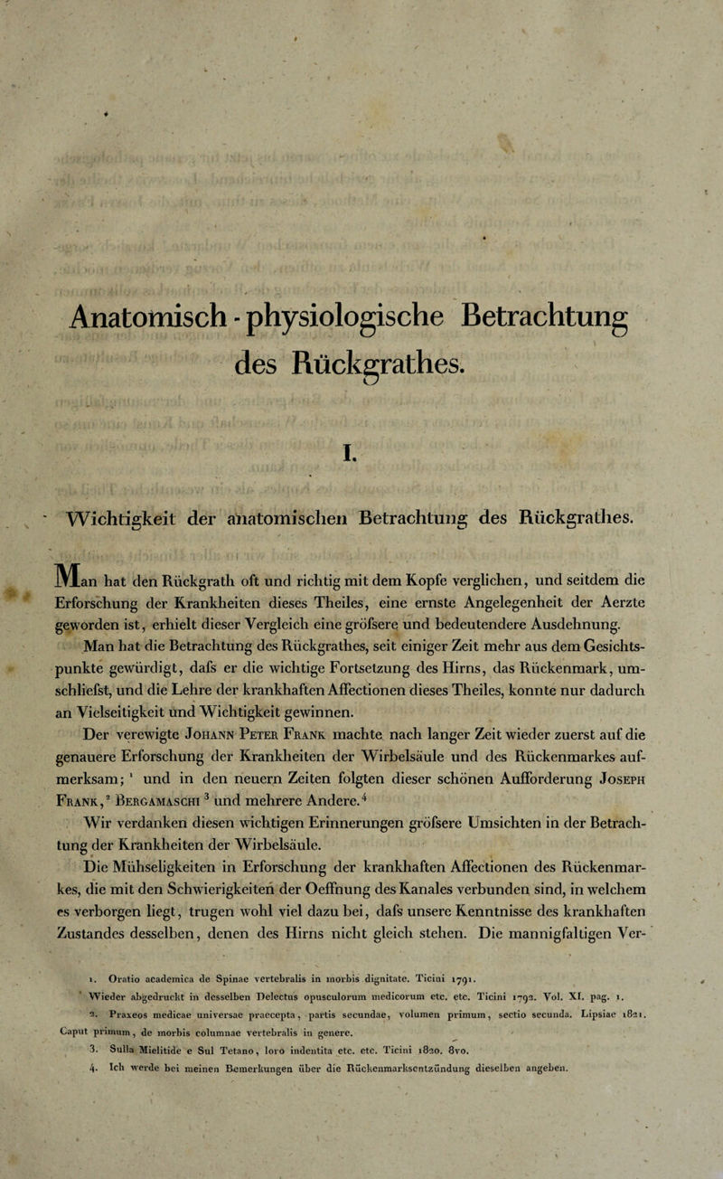 \ # 4 Anatomisch - physiologische Betrachtung des Rückgrathes. • i - ■ 1 » ■ , • &gt; I. Wichtigkeit der anatomischen Betrachtung des Rückgratlies. . ; t. {• / ’'i &lt; * i : ! - IVIan hat den Riickgrath oft und richtig mit dem Kopfe verglichen, und seitdem die Erforschung der Krankheiten dieses Theiles, eine ernste Angelegenheit der Aerzte geworden ist, erhielt dieser Vergleich eine gröfsere und bedeutendere Ausdehnung. Man hat die Betrachtung des Rückgrathes, seit einiger Zeit mehr aus dem Gesichts¬ punkte gewürdigt, dafs er die wichtige Fortsetzung des Hirns, das Rückenmark, um¬ schliefst, und die Lehre der krankhaften AfFectionen dieses Theiles, konnte nur dadurch an Vielseitigkeit und Wichtigkeit gewinnen. Der verewigte Johann Peter Frank machte nach langer Zeit wieder zuerst auf die genauere Erforschung der Krankheiten der Wirbelsäule und des Rückenmarkes auf¬ merksam; 1 und in den neuern Zeiten folgten dieser schönen Aufforderung Joseph Frank,2 Bergamaschi 3 und mehrere Andere.4 Wir verdanken diesen wichtigen Erinnerungen gröfsere Umsichten in der Betrach¬ tung der Krankheiten der Wirbelsäule. Die Mühseligkeiten in Erforschung der krankhaften AfFectionen des Rückenmar¬ kes, die mit den Schwierigkeiten der Oeffnung des Kanales verbunden sind, in welchem es verborgen liegt, trugen wohl viel dazu bei, dafs unsere Kenntnisse des krankhaften Zustandes desselben, denen des Hirns nicht gleich stehen. Die mannigfaltigen Ver- 1. Oratio academica de Spinae vertebralis in morbis dignitate. Ticiui 1791. Wieder abgedruckt in desselben Delectus opusculorum medicorum etc. etc. Ticini 1793. Vol. XI. pag. 1. 2. Praxeos medicae universae praecepta, partis secundae, yolumen primum, sectio secunda. Lipsiae 1821. Caput primum, de morbis columnae vertebralis in genere. 3. Sulla Mielitide e Sul Tetano, loro indentita etc. etc. Ticini 1820. 8vo. 4. Ich werde bei meinen Bemerkungen über die Fiückenmarkscntzündung dieselben angehen.