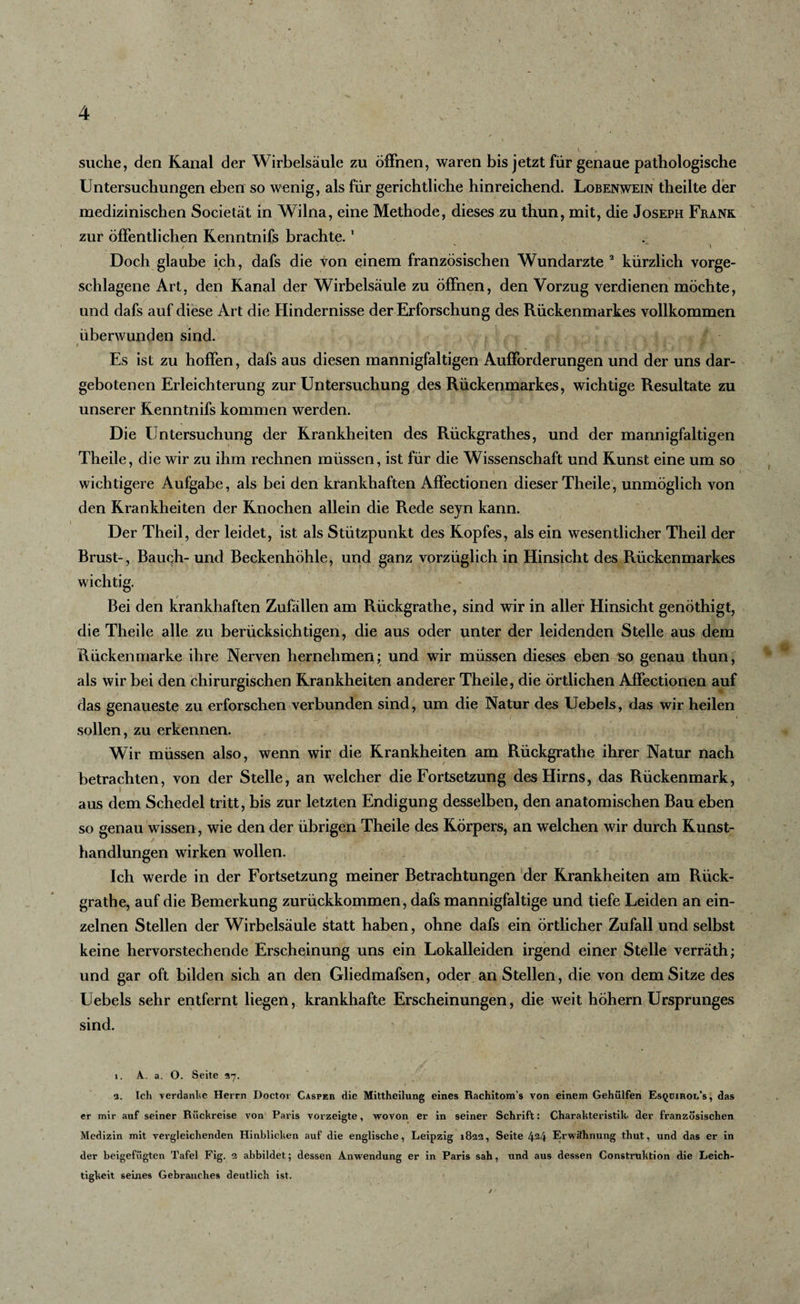 suche, den Kanal der Wirbelsäule zu öffnen, waren bis jetzt für genaue pathologische Untersuchungen eben so wenig, als für gerichtliche hinreichend. Lobenwein theilte der medizinischen Societät in Wilna, eine Methode, dieses zu thun, mit, die Joseph Frank zur öffentlichen Kenntnifs brachte.1 Doch glaube ich, dafs die von einem französischen Wundarzte 2 kürzlich vorge¬ schlagene Art, den Kanal der Wirbelsäule zu öffnen, den Vorzug verdienen möchte, und dafs auf diese Art die Hindernisse der Erforschung des Rückenmarkes vollkommen überwunden sind. i ^ 's I ■ ,p » ? ■ ■ v •. • r r Es ist zu hoffen, dafs aus diesen mannigfaltigen Aufforderungen und der uns dar¬ gebotenen Erleichterung zur Untersuchung des Rückenmarkes, wichtige Resultate zu unserer Kenntnifs kommen werden. Die Untersuchung der Krankheiten des Rückgrathes, und der mannigfaltigen Theile, die wir zu ihm rechnen müssen, ist für die Wissenschaft und Kunst eine um so wichtigere Aufgabe, als bei den krankhaften Affectionen dieser Theile, unmöglich von den Krankheiten der Knochen allein die Rede sejn kann. Der Theil, der leidet, ist als Stützpunkt des Kopfes, als ein wesentlicher Theil der Brust-, Bauch- und Beckenhöhle, und ganz vorzüglich in Hinsicht des Rückenmarkes wichtig. Bei den krankhaften Zufällen am Rückgrathe, sind wir in aller Hinsicht genöthigt, die Theile alle zu berücksichtigen, die aus oder unter der leidenden Stelle aus dem Rückenmarke ihre Nerven hernehmen; und wir müssen dieses eben so genau thun, als wir bei den chirurgischen Krankheiten anderer Theile, die örtlichen Affectionen auf das genaueste zu erforschen verbunden sind, um die Natur des Uebels, das wir heilen sollen, zu erkennen. Wir müssen also, wenn wir die Krankheiten am Rückgrathe ihrer Natur nach betrachten, von der Stelle, an welcher die Fortsetzung des Hirns, das Rückenmark, aus dem Schedel tritt, bis zur letzten Endigung desselben, den anatomischen Bau eben so genau wissen , wie den der übrigen Theile des Körpers, an welchen wir durch Kunst¬ handlungen wirken wollen. Ich werde in der Fortsetzung meiner Betrachtungen der Krankheiten am Rück¬ grathe, auf die Bemerkung zurückkommen, dafs mannigfaltige und tiefe Leiden an ein¬ zelnen Stellen der Wirbelsäule statt haben, ohne dafs ein örtlicher Zufall und selbst keine hervorstechende Erscheinung uns ein Lokalleiden irgend einer Stelle verräth; und gar oft bilden sich an den Gliedmafsen, oder an Stellen, die von dem Sitze des Uebels sehr entfernt liegen, krankhafte Erscheinungen, die weit hohem Ursprunges sind. 1. A. a. O. Seite 27. 2. Ich verdanke Herrn Doctor Casper die Mittheilung eines Rachitom’s von einem Gehülfen Es^uiroi/s, das er mir auf seiner Rückreise von Paris vorzeigte, wovon er in seiner Schrift: Charakteristik- der französischen Medizin mit vergleichenden Hinblicken auf die englische, Leipzig 18122, Seite 424 Erwähnung thut, und das er in der beigefügten Tafel Fig. 2 abbildet; dessen Anwendung er in Paris sah, und aus dessen Construktion die Leich¬ tigkeit seines Gebrauches deutlich ist.