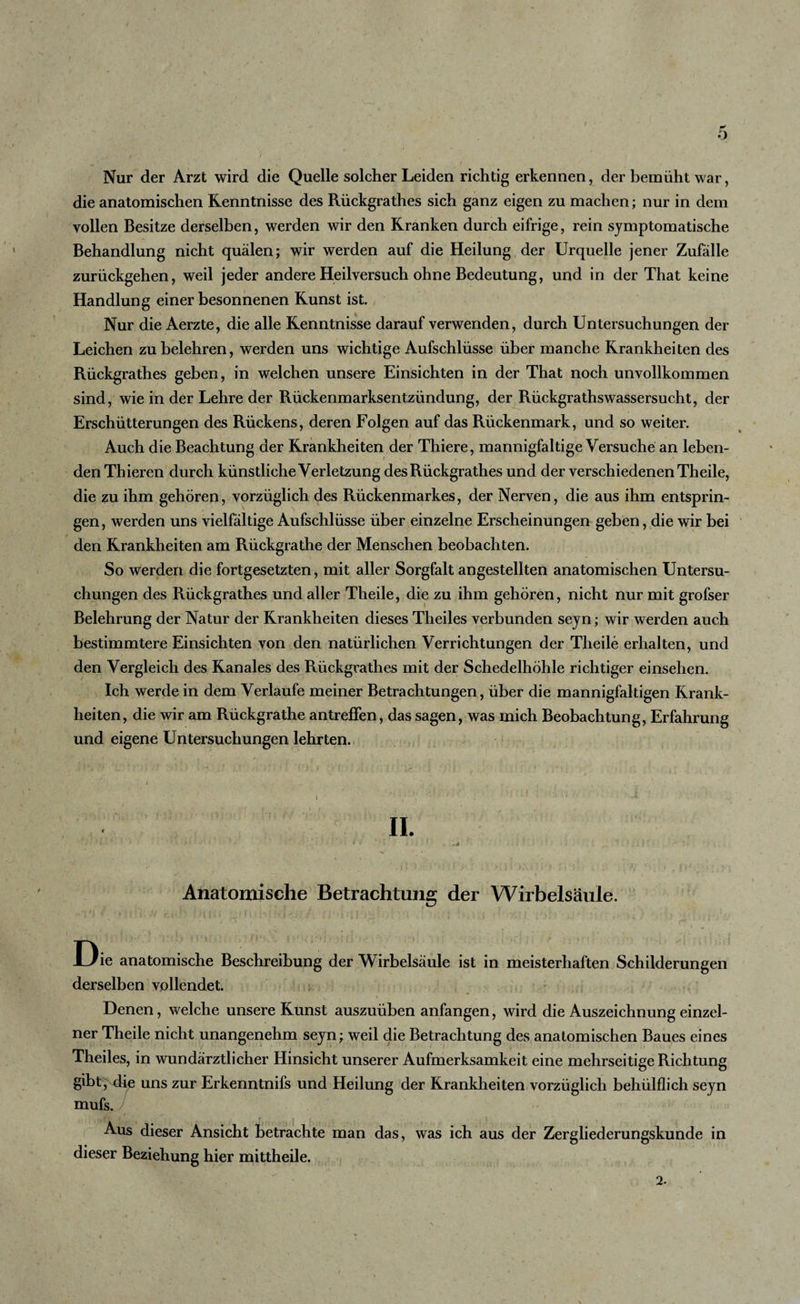 Nur der Arzt wird die Quelle solcher Leiden richtig erkennen, der bemüht war, die anatomischen Kenntnisse des Rückgrathes sich ganz eigen zu machen; nur in dem vollen Besitze derselben, werden wir den Kranken durch eifrige, rein symptomatische Behandlung nicht quälen; wir werden auf die Heilung der Urquelle jener Zufälle zurückgehen, weil jeder andere Heilversuch ohne Bedeutung, und in der That keine Handlung einer besonnenen Kunst ist. Nur die Aerzte, die alle Kenntnisse darauf verwenden, durch Untersuchungen der Leichen zu belehren, werden uns wichtige Aufschlüsse über manche Krankheiten des Rückgrathes geben, in welchen unsere Einsichten in der That noch unvollkommen sind, wie in der Lehre der Rückenmarksentzündung, der Rückgrathswassersucht, der Erschütterungen des Rückens, deren Folgen auf das Rückenmark, und so weiter. Auch die Beachtung der Krankheiten der Thiere, mannigfaltige Versuche an leben¬ den Thieren durch künstliche Verletzung des Rückgrathes und der verschiedenen Th eile, die zu ihm gehören, vorzüglich des Rückenmarkes, der Nerven, die aus ihm entsprin¬ gen, werden uns vielfältige Aufschlüsse über einzelne Erscheinungen geben, die wir bei den Krankheiten am Rückgrathe der Menschen beobachten. So werden die fortgesetzten, mit aller Sorgfalt angestellten anatomischen Untersu¬ chungen des Rückgrathes und aller Theile, die zu ihm gehören, nicht nur mit grofser Belehrung der Natur der Krankheiten dieses Theiles verbunden seyn; wir werden auch bestimmtere Einsichten von den natürlichen Verrichtungen der Theile erhalten, und den Vergleich des Kanales des Rückgrathes mit der Schedelhöhle richtiger einsehen. Ich werde in dem Verlaufe meiner Betrachtungen, über die mannigfaltigen Krank¬ heiten, die wir am Rückgrathe antreffen, das sagen, was mich Beobachtung, Erfahrung und eigene Untersuchungen lehrten. II. V • ' U *' ' •• • J • • &lt; - ' - Anatomische Betrachtung der Wirbelsäule. Die anatomische Beschreibung der Wirbelsäule ist in meisterhaften Schilderungen derselben vollendet. Denen, welche unsere Kunst auszuüben anfangen, wird die Auszeichnung einzel¬ ner Theile nicht unangenehm seyn; weil die Betrachtung des anatomischen Baues eines Theiles, in wundärztlicher Hinsicht unserer Aufmerksamkeit eine mehrseitige Richtung gibt, die uns zur Erkenntnifs und Heilung der Krankheiten vorzüglich behülflich seyn mufs. • *k 1 &gt; . r , . I &lt;. ,' • I , . , . Aus dieser Ansicht betrachte man das, was ich aus der Zergliederungskunde in dieser Beziehung hier mittheile.