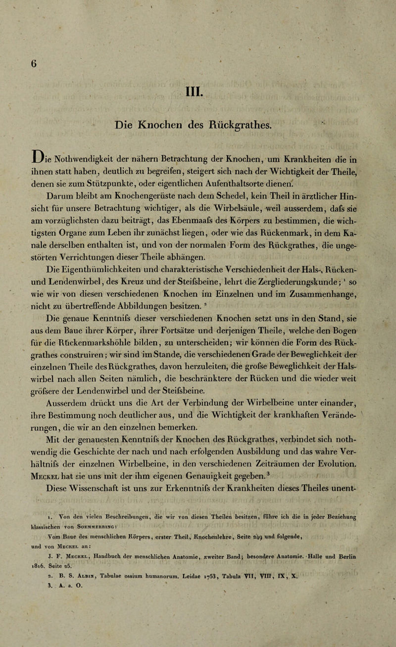 * III. * * ' ; ' ’• 1 's . ■ ' * , ■ ' I. ' ' . . Die Knochen des Rückgrathes. Die Nothwendigkeit der nähern Betrachtung der Knochen, um Krankheiten die in ihnen statt haben, deutlich zu begreifen, steigert sich nach der Wichtigkeit der Theile, denen sie zum Stützpunkte, oder eigentlichen Aufenthaltsorte dienen. Darum bleibt am Knochengerüste nach dem Schedel, kein Theil in ärztlicher Hin¬ sicht für unsere Betrachtung wichtiger, als die Wirbelsäule, weil ausserdem, dafs sie am vorzüglichsten dazu beiträgt, das Ebenmaafs des Körpers zu bestimmen, die wich¬ tigsten Organe zum Leben ihr zunächst liegen, oder wie das Rückenmark, in dem Ka¬ näle derselben enthalten ist, und von der normalen Form des Rückgrathes, die unge¬ störten Verrichtungen dieser Theile abhängen. Die Eigentümlichkeiten und charakteristische Verschiedenheit der Hals-, Rücken- und Lendenwirbel, des Kreuz und der Steifsbeine, lehrt die Zergliederungskunde;1 so wie wir von diesen verschiedenen Knochen im Einzelnen und im Zusammenhänge, nicht zu übertrefFende Abbildungen besitzen. 2 Die genaue Kenntnifs dieser verschiedenen Knochen setzt uns in den Stand, sie aus dem Baue ihrer Körper, ihrer Fortsätze und derjenigen Theile, welche den Bogen für die Rückenmarkshöhle bilden, zu unterscheiden; wir können die Form des Rück¬ grathes construiren; wir sind imStande, die verschiedenen Grade der Beweglichkeit der einzelnen Theile des Rückgrathes, davon herzuleiten, die grofse Beweglichkeit der Hals¬ wirbel nach allen Seiten nämlich, die beschränktere der Rücken und die wieder weit gröfsere der Lendenwirbel und der Steifsbeine. Ausserdem drückt uns die Art der Verbindung der Wirbelbeine unter einander, ihre Bestimmung noch deutlicher aus, und die Wichtigkeit der krankhaften Verände¬ rungen , die wir an den einzelnen bemerken. Mit der genauesten Kenntnifs der Knochen des Rückgrathes, verbindet sich noth- wendig die Geschichte der nach und nach erfolgenden Ausbildung und das wahre Ver- hältnifs der einzelnen Wirbelbeine, in den verschiedenen Zeiträumen der Evolution. Meckel hat sie uns mit der ihm eigenen Genauigkeit gegeben.3 Diese Wissenschaft ist uns zur Erkenntnifs der Krankheiten dieses Theiles unent- 1. Von den vielen Beschreibungen, die wir von diesen Tbeilen besitzen, führe ich die in jeder Beziehung hlassischen von Soemmerring : Vom Baue des menschlichen Körpers, erster Theil, Knochenlehre, Seite 249 und folgende, und von Meckel an: J. F. Meckel, Handbuch der menschlichen Anatomie, zweiter Band; besondere Anatomie. ‘Halle und Berlin 1816. Seite 25. 2. B. S. Albih, Tabulae ossium humanorum. Leidae 1753, Tabula VH, VHI, IX, X. 3. A. a. O.